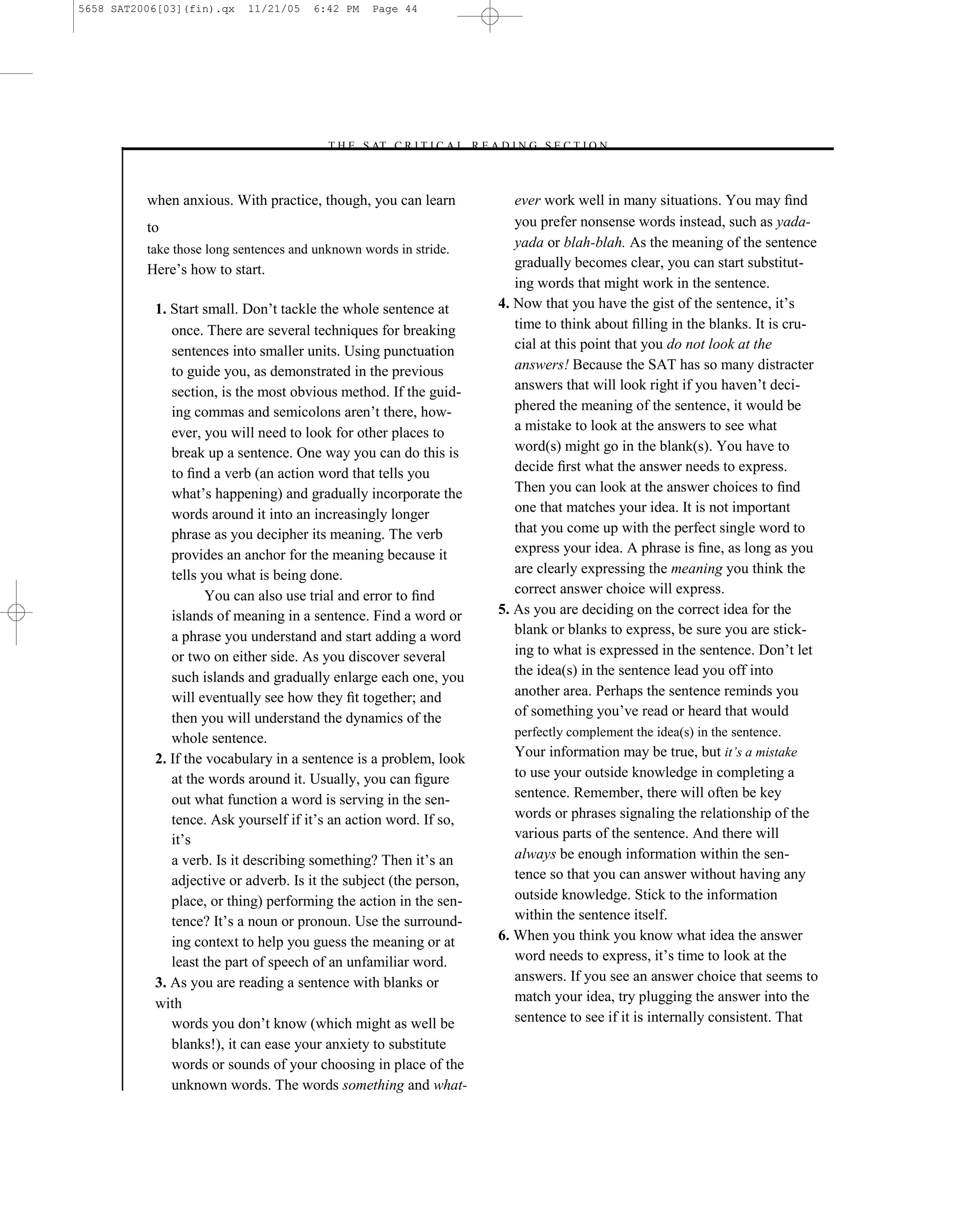 5658 SAT2006[03](fin).qx    11/21/05   6:42 PM    Page 44




                                         –T H E S AT C R I T I C A L R E A D I N G S E C T I O N–



          when anxious. With practice, though, you can learn                 ever work well in many situations. You may ﬁnd
          to                                                                 you prefer nonsense words instead, such as yada-
          take those long sentences and unknown words in stride.             yada or blah-blah. As the meaning of the sentence
          Here’s how to start.                                               gradually becomes clear, you can start substitut-
                                                                             ing words that might work in the sentence.
           1. Start small. Don’t tackle the whole sentence at             4. Now that you have the gist of the sentence, it’s
              once. There are several techniques for breaking                time to think about ﬁlling in the blanks. It is cru-
              sentences into smaller units. Using punctuation                cial at this point that you do not look at the
              to guide you, as demonstrated in the previous                  answers! Because the SAT has so many distracter
              section, is the most obvious method. If the guid-              answers that will look right if you haven’t deci-
              ing commas and semicolons aren’t there, how-                   phered the meaning of the sentence, it would be
              ever, you will need to look for other places to                a mistake to look at the answers to see what
              break up a sentence. One way you can do this is                word(s) might go in the blank(s). You have to
              to ﬁnd a verb (an action word that tells you                   decide ﬁrst what the answer needs to express.
              what’s happening) and gradually incorporate the                Then you can look at the answer choices to ﬁnd
              words around it into an increasingly longer                    one that matches your idea. It is not important
              phrase as you decipher its meaning. The verb                   that you come up with the perfect single word to
              provides an anchor for the meaning because it                  express your idea. A phrase is ﬁne, as long as you
              tells you what is being done.                                  are clearly expressing the meaning you think the
                     You can also use trial and error to ﬁnd                 correct answer choice will express.
              islands of meaning in a sentence. Find a word or            5. As you are deciding on the correct idea for the
              a phrase you understand and start adding a word                blank or blanks to express, be sure you are stick-
              or two on either side. As you discover several                 ing to what is expressed in the sentence. Don’t let
              such islands and gradually enlarge each one, you               the idea(s) in the sentence lead you off into
              will eventually see how they ﬁt together; and                  another area. Perhaps the sentence reminds you
              then you will understand the dynamics of the                   of something you’ve read or heard that would
              whole sentence.                                                perfectly complement the idea(s) in the sentence.
           2. If the vocabulary in a sentence is a problem, look             Your information may be true, but it’s a mistake
              at the words around it. Usually, you can ﬁgure                 to use your outside knowledge in completing a
              out what function a word is serving in the sen-                sentence. Remember, there will often be key
              tence. Ask yourself if it’s an action word. If so,             words or phrases signaling the relationship of the
              it’s                                                           various parts of the sentence. And there will
              a verb. Is it describing something? Then it’s an               always be enough information within the sen-
              adjective or adverb. Is it the subject (the person,            tence so that you can answer without having any
              place, or thing) performing the action in the sen-             outside knowledge. Stick to the information
              tence? It’s a noun or pronoun. Use the surround-               within the sentence itself.
              ing context to help you guess the meaning or at             6. When you think you know what idea the answer
              least the part of speech of an unfamiliar word.                word needs to express, it’s time to look at the
           3. As you are reading a sentence with blanks or                   answers. If you see an answer choice that seems to
           with                                                              match your idea, try plugging the answer into the
              words you don’t know (which might as well be                   sentence to see if it is internally consistent. That
              blanks!), it can ease your anxiety to substitute
              words or sounds of your choosing in place of the
              unknown words. The words something and what-4 4
 