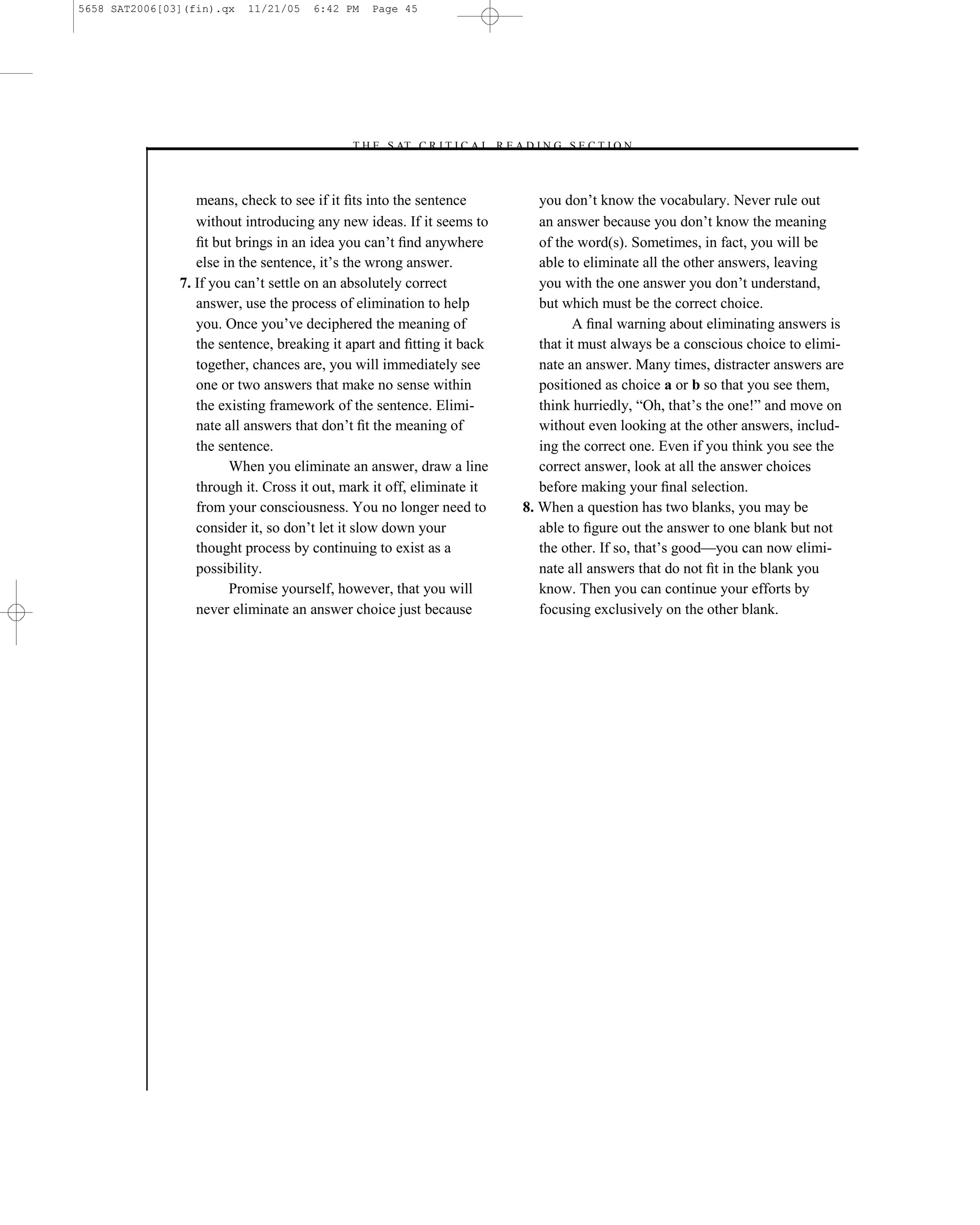 5658 SAT2006[03](fin).qx   11/21/05   6:42 PM   Page 45




                                            –T H E S AT C R I T I C A L R E A D I N G S E C T I O N–



                  means, check to see if it ﬁts into the sentence               you don’t know the vocabulary. Never rule out
                  without introducing any new ideas. If it seems to             an answer because you don’t know the meaning
                  ﬁt but brings in an idea you can’t ﬁnd anywhere               of the word(s). Sometimes, in fact, you will be
                  else in the sentence, it’s the wrong answer.                  able to eliminate all the other answers, leaving
               7. If you can’t settle on an absolutely correct                  you with the one answer you don’t understand,
                  answer, use the process of elimination to help                but which must be the correct choice.
                  you. Once you’ve deciphered the meaning of                           A ﬁnal warning about eliminating answers is
                  the sentence, breaking it apart and ﬁtting it back            that it must always be a conscious choice to elimi-
                  together, chances are, you will immediately see               nate an answer. Many times, distracter answers are
                  one or two answers that make no sense within                  positioned as choice a or b so that you see them,
                  the existing framework of the sentence. Elimi-                think hurriedly, ―Oh, that’s the one!‖ and move on
                  nate all answers that don’t ﬁt the meaning of                 without even looking at the other answers, includ-
                  the sentence.                                                 ing the correct one. Even if you think you see the
                        When you eliminate an answer, draw a line               correct answer, look at all the answer choices
                  through it. Cross it out, mark it off, eliminate it           before making your ﬁnal selection.
                  from your consciousness. You no longer need to             8. When a question has two blanks, you may be
                  consider it, so don’t let it slow down your                   able to ﬁgure out the answer to one blank but not
                  thought process by continuing to exist as a                   the other. If so, that’s good—you can now elimi-
                  possibility.                                                  nate all answers that do not ﬁt in the blank you
                        Promise yourself, however, that you will                know. Then you can continue your efforts by
                  never eliminate an answer choice just because                 focusing exclusively on the other blank.




                                                                        45
 