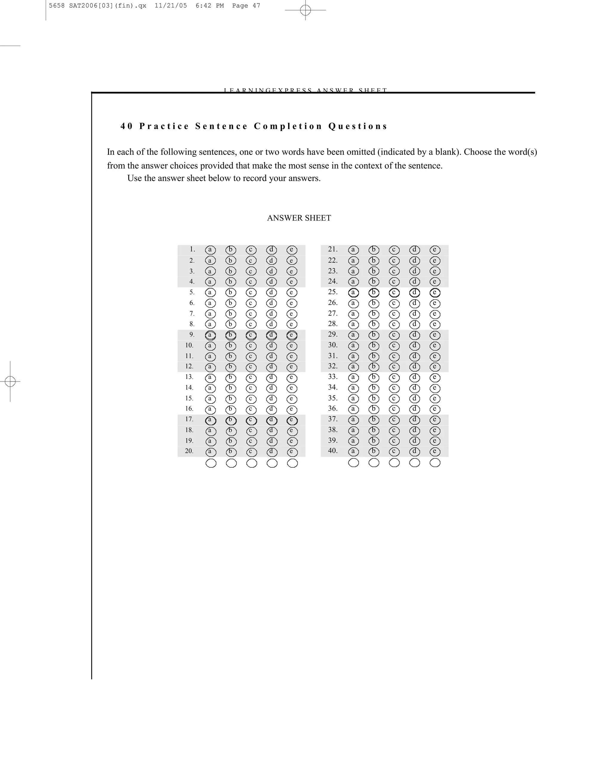 5658 SAT2006[03](fin).qx   11/21/05        6:42 PM   Page 47




                                                  –L E A R N I N G E X P R E S S A N S W E R S H E E T –



                 40 Practice Sentence Completion Questions

              In each of the following sentences, one or two words have been omitted (indicated by a blank). Choose the word(s)
              from the answer choices provided that make the most sense in the context of the sentence.
                   Use the answer sheet below to record your answers.



                                                                ANSWER SHEET


                                      1.      a      b     c     d      e           21.    a      b        c   d   e
                                      2.      a      b     c     d      e           22.    a      b        c   d   e
                                      3.      a      b     c     d      e           23.    a      b        c   d   e
                                      4.      a      b     c     d      e           24.    a      b        c   d   e
                                      5.      a      b     c     d      e           25.    a      b        c   d   e
                                      6.      a      b     c     d      e           26.    a      b        c   d   e
                                      7.      a      b     c     d      e           27.    a      b        c   d   e
                                      8.      a      b     c     d      e           28.    a      b        c   d   e
                                      9.      a      b     c     d      e           29.    a      b        c   d   e
                                  10.         a      b     c     d      e           30.    a      b        c   d   e
                                  11.         a      b     c     d      e           31.    a      b        c   d   e
                                  12.         a      b     c     d      e           32.    a      b        c   d   e
                                  13.         a      b     c     d      e           33.    a      b        c   d   e
                                  14.         a      b     c     d      e           34.    a      b        c   d   e
                                  15.         a      b     c     d      e           35.    a      b        c   d   e
                                  16.         a      b     c     d      e           36.    a      b        c   d   e
                                  17.         a      b     c     d      e           37.    a      b        c   d   e
                                  18.         a      b     c     d      e           38.    a      b        c   d   e
                                  19.         a      b     c     d      e           39.    a      b        c   d   e
                                  20.         a      b     c     d      e           40.    a      b        c   d   e




                                                                             47
 