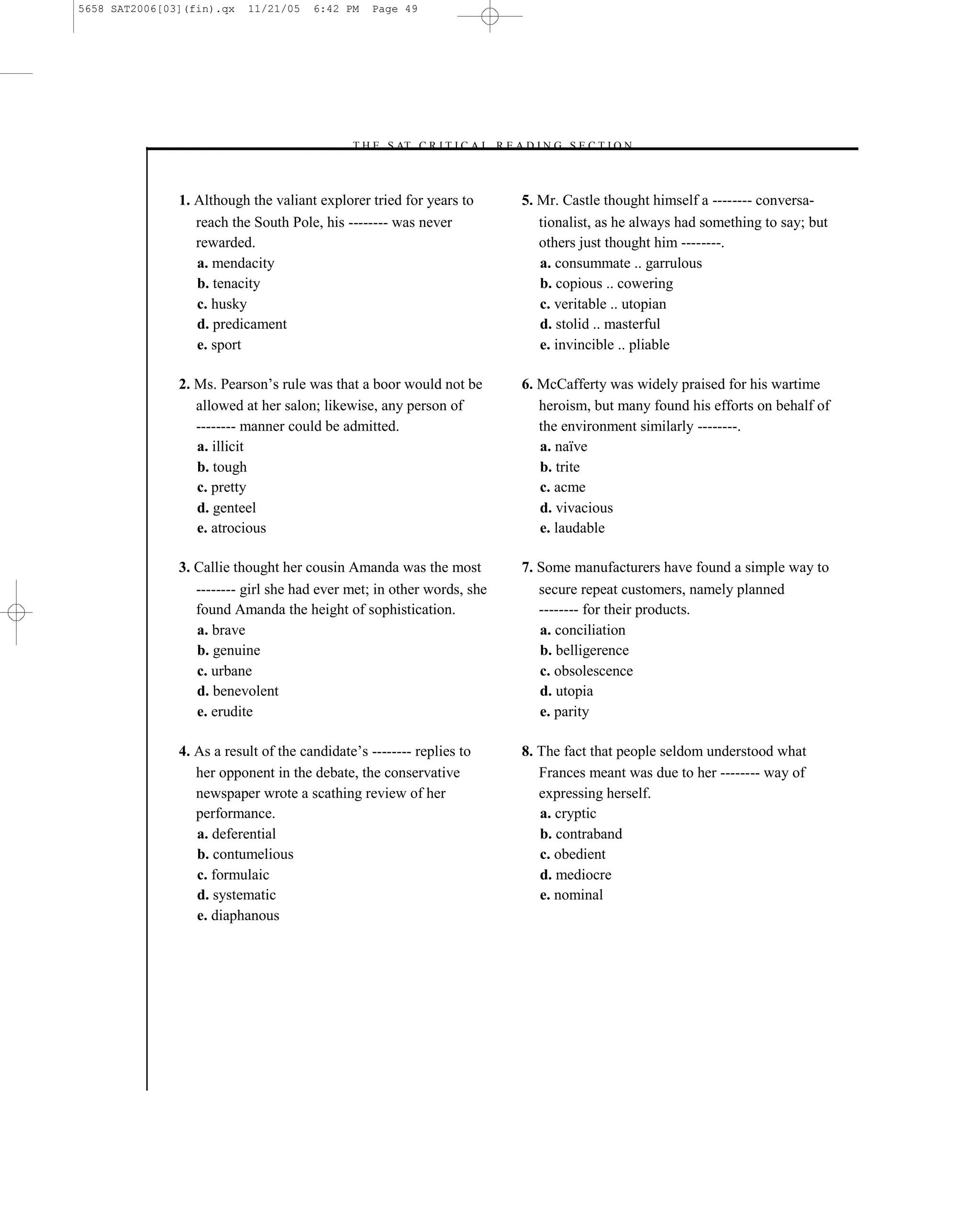 5658 SAT2006[03](fin).qx   11/21/05    6:42 PM    Page 49




                                             –T H E S AT C R I T I C A L R E A D I N G S E C T I O N–



               1. Although the valiant explorer tried for years to            5. Mr. Castle thought himself a -------- conversa-
                  reach the South Pole, his -------- was never                   tionalist, as he always had something to say; but
                  rewarded.                                                      others just thought him --------.
                  a. mendacity                                                   a. consummate .. garrulous
                  b. tenacity                                                    b. copious .. cowering
                  c. husky                                                       c. veritable .. utopian
                  d. predicament                                                 d. stolid .. masterful
                  e. sport                                                       e. invincible .. pliable

               2. Ms. Pearson’s rule was that a boor would not be             6. McCafferty was widely praised for his wartime
                  allowed at her salon; likewise, any person of                  heroism, but many found his efforts on behalf of
                  -------- manner could be admitted.                             the environment similarly --------.
                  a. illicit                                                     a. naïve
                  b. tough                                                       b. trite
                  c. pretty                                                      c. acme
                  d. genteel                                                     d. vivacious
                  e. atrocious                                                   e. laudable

               3. Callie thought her cousin Amanda was the most               7. Some manufacturers have found a simple way to
                  -------- girl she had ever met; in other words, she            secure repeat customers, namely planned
                  found Amanda the height of sophistication.                     -------- for their products.
                  a. brave                                                       a. conciliation
                  b. genuine                                                     b. belligerence
                  c. urbane                                                      c. obsolescence
                  d. benevolent                                                  d. utopia
                  e. erudite                                                     e. parity

               4. As a result of the candidate’s -------- replies to          8. The fact that people seldom understood what
                  her opponent in the debate, the conservative                   Frances meant was due to her -------- way of
                  newspaper wrote a scathing review of her                       expressing herself.
                  performance.                                                   a. cryptic
                  a. deferential                                                 b. contraband
                  b. contumelious                                                c. obedient
                  c. formulaic                                                   d. mediocre
                  d. systematic                                                  e. nominal
                  e. diaphanous




                                                                        49
 