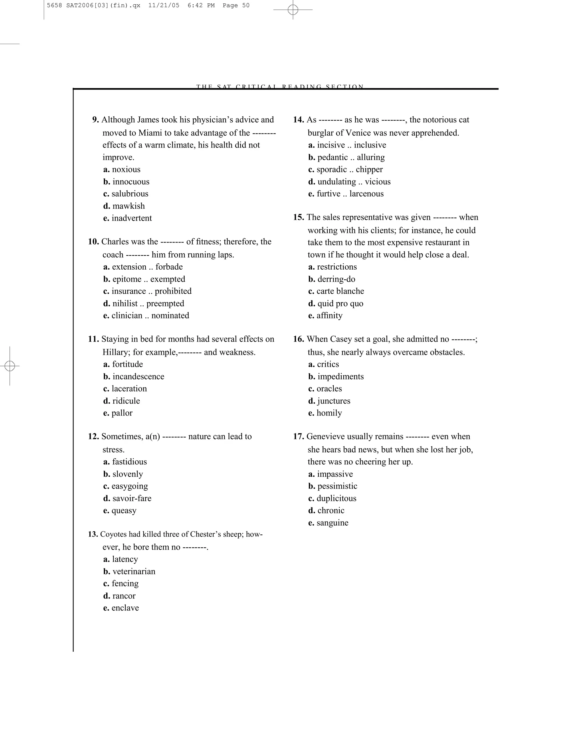 5658 SAT2006[03](fin).qx    11/21/05    6:42 PM   Page 50




                                         –T H E S AT C R I T I C A L R E A D I N G S E C T I O N–



           9. Although James took his physician’s advice and             14. As -------- as he was --------, the notorious cat
              moved to Miami to take advantage of the --------               burglar of Venice was never apprehended.
              effects of a warm climate, his health did not                  a. incisive .. inclusive
              improve.                                                       b. pedantic .. alluring
              a. noxious                                                     c. sporadic .. chipper
              b. innocuous                                                   d. undulating .. vicious
              c. salubrious                                                  e. furtive .. larcenous
              d. mawkish
              e. inadvertent                                             15. The sales representative was given -------- when
                                                                             working with his clients; for instance, he could
          10. Charles was the -------- of ﬁtness; therefore, the             take them to the most expensive restaurant in
              coach -------- him from running laps.                          town if he thought it would help close a deal.
              a. extension .. forbade                                        a. restrictions
              b. epitome .. exempted                                         b. derring-do
              c. insurance .. prohibited                                     c. carte blanche
              d. nihilist .. preempted                                       d. quid pro quo
              e. clinician .. nominated                                      e. afﬁnity

          11. Staying in bed for months had several effects on           16. When Casey set a goal, she admitted no --------;
              Hillary; for example,-------- and weakness.                    thus, she nearly always overcame obstacles.
              a. fortitude                                                   a. critics
              b. incandescence                                               b. impediments
              c. laceration                                                  c. oracles
              d. ridicule                                                    d. junctures
              e. pallor                                                      e. homily

          12. Sometimes, a(n) -------- nature can lead to                17. Genevieve usually remains -------- even when
              stress.                                                        she hears bad news, but when she lost her job,
              a. fastidious                                                  there was no cheering her up.
              b. slovenly                                                    a. impassive
              c. easygoing                                                   b. pessimistic
              d. savoir-fare                                                 c. duplicitous
              e. queasy                                                      d. chronic
                                                                             e. sanguine
          13. Coyotes had killed three of Chester’s sheep; how-
              ever, he bore them no --------.
              a. latency
              b. veterinarian
              c. fencing
              d. rancor
              e. enclave



                                                                    50
 