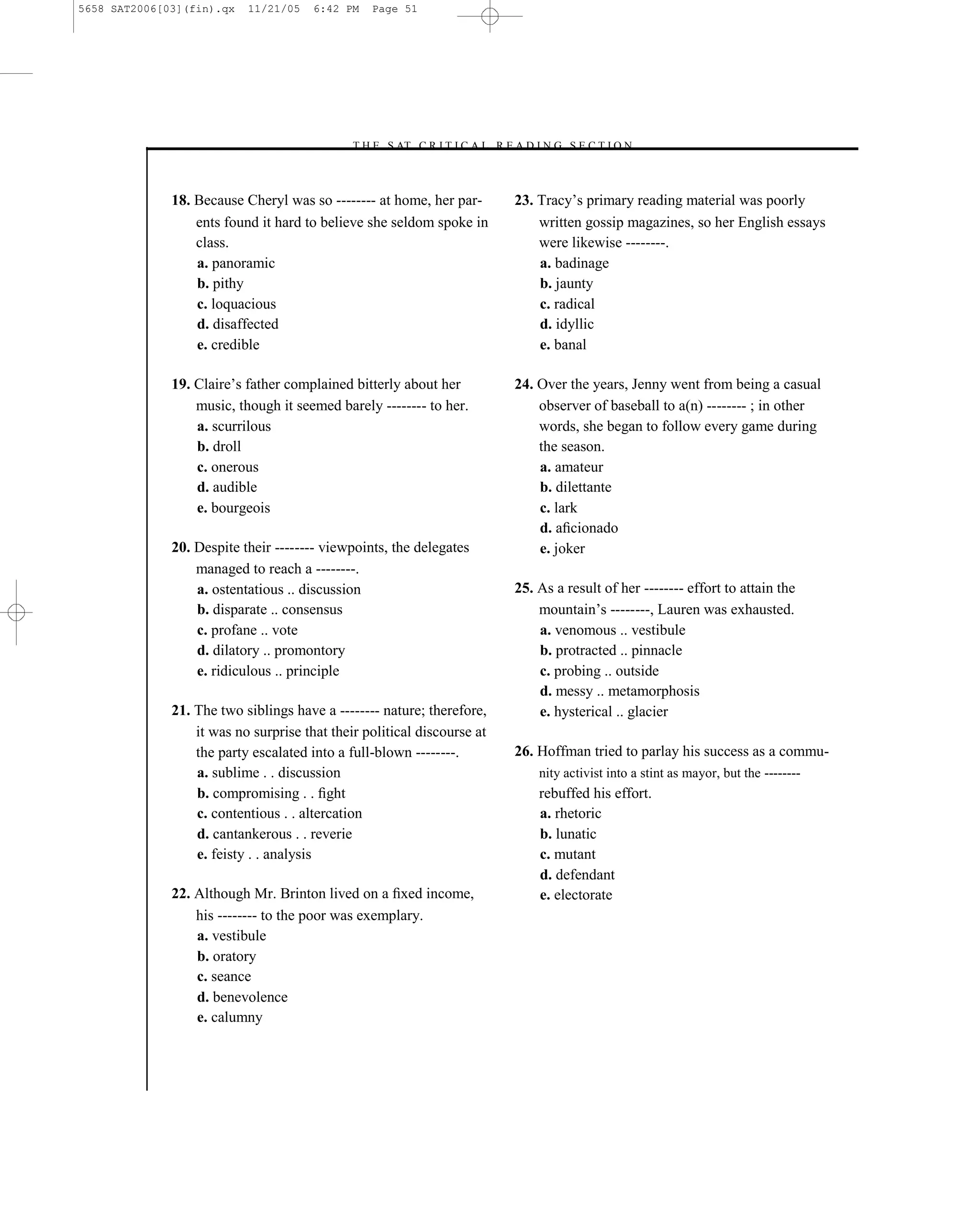 5658 SAT2006[03](fin).qx   11/21/05    6:42 PM   Page 51




                                             –T H E S AT C R I T I C A L R E A D I N G S E C T I O N–



              18. Because Cheryl was so -------- at home, her par-            23. Tracy’s primary reading material was poorly
                  ents found it hard to believe she seldom spoke in               written gossip magazines, so her English essays
                  class.                                                          were likewise --------.
                  a. panoramic                                                    a. badinage
                  b. pithy                                                        b. jaunty
                  c. loquacious                                                   c. radical
                  d. disaffected                                                  d. idyllic
                  e. credible                                                     e. banal

              19. Claire’s father complained bitterly about her               24. Over the years, Jenny went from being a casual
                  music, though it seemed barely -------- to her.                 observer of baseball to a(n) -------- ; in other
                  a. scurrilous                                                   words, she began to follow every game during
                  b. droll                                                        the season.
                  c. onerous                                                      a. amateur
                  d. audible                                                      b. dilettante
                  e. bourgeois                                                    c. lark
                                                                                  d. aﬁcionado
              20. Despite their -------- viewpoints, the delegates                e. joker
                  managed to reach a --------.
                  a. ostentatious .. discussion                               25. As a result of her -------- effort to attain the
                  b. disparate .. consensus                                       mountain’s --------, Lauren was exhausted.
                  c. profane .. vote                                              a. venomous .. vestibule
                  d. dilatory .. promontory                                       b. protracted .. pinnacle
                  e. ridiculous .. principle                                      c. probing .. outside
                                                                                  d. messy .. metamorphosis
              21. The two siblings have a -------- nature; therefore,             e. hysterical .. glacier
                  it was no surprise that their political discourse at
                  the party escalated into a full-blown --------.             26. Hoffman tried to parlay his success as a commu-
                  a. sublime . . discussion                                       nity activist into a stint as mayor, but the --------
                  b. compromising . . ﬁght                                        rebuffed his effort.
                  c. contentious . . altercation                                  a. rhetoric
                  d. cantankerous . . reverie                                     b. lunatic
                  e. feisty . . analysis                                          c. mutant
                                                                                  d. defendant
              22. Although Mr. Brinton lived on a ﬁxed income,                    e. electorate
                  his -------- to the poor was exemplary.
                  a. vestibule
                  b. oratory
                  c. seance
                  d. benevolence
                  e. calumny



                                                                         51
 