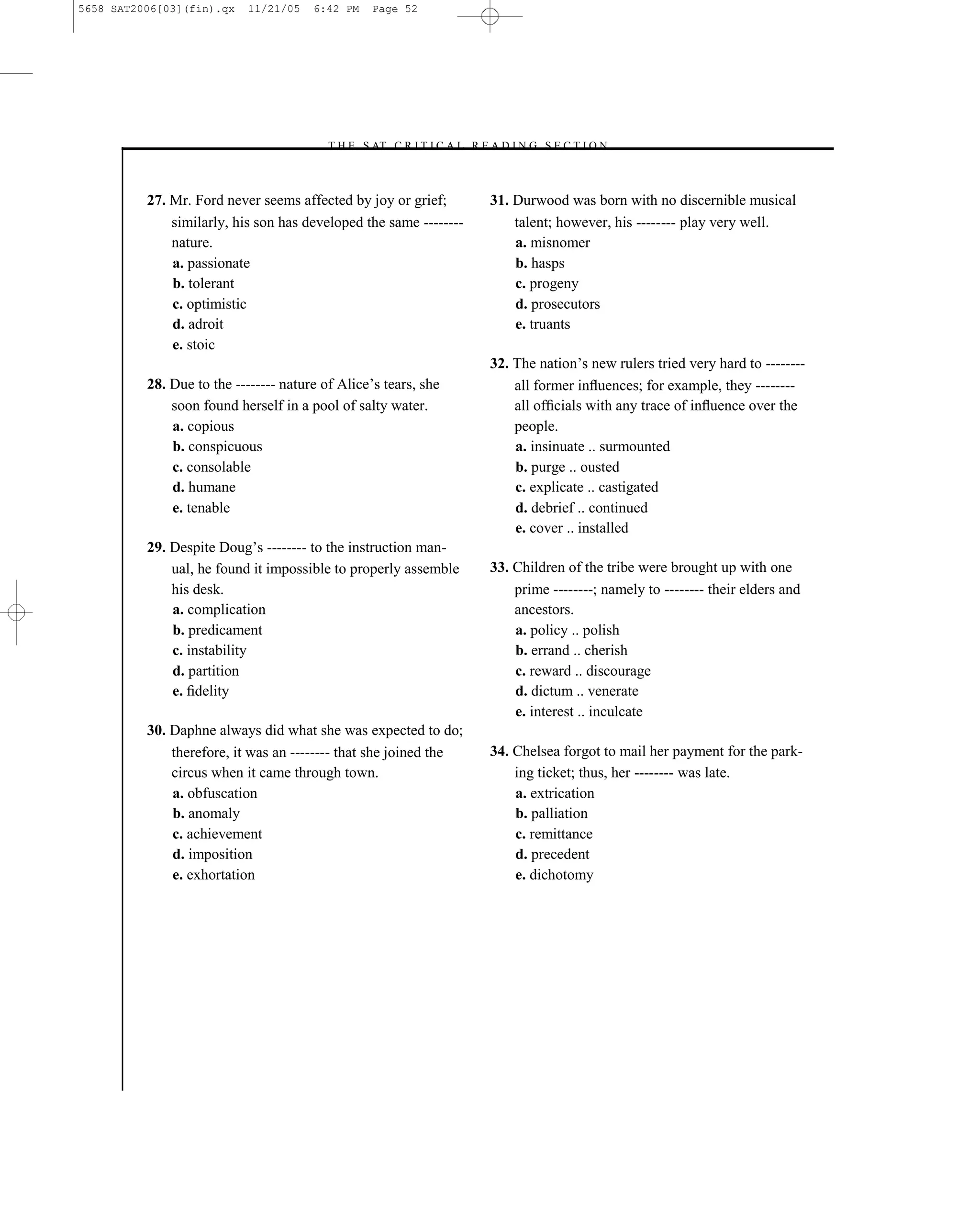 5658 SAT2006[03](fin).qx   11/21/05    6:42 PM    Page 52




                                         –T H E S AT C R I T I C A L R E A D I N G S E C T I O N–



          27. Mr. Ford never seems affected by joy or grief;             31. Durwood was born with no discernible musical
              similarly, his son has developed the same --------             talent; however, his -------- play very well.
              nature.                                                        a. misnomer
              a. passionate                                                  b. hasps
              b. tolerant                                                    c. progeny
              c. optimistic                                                  d. prosecutors
              d. adroit                                                      e. truants
              e. stoic
                                                                         32. The nation’s new rulers tried very hard to --------
          28. Due to the -------- nature of Alice’s tears, she               all former inﬂuences; for example, they --------
              soon found herself in a pool of salty water.                   all ofﬁcials with any trace of inﬂuence over the
              a. copious                                                     people.
              b. conspicuous                                                 a. insinuate .. surmounted
              c. consolable                                                  b. purge .. ousted
              d. humane                                                      c. explicate .. castigated
              e. tenable                                                     d. debrief .. continued
                                                                             e. cover .. installed
          29. Despite Doug’s -------- to the instruction man-
              ual, he found it impossible to properly assemble           33. Children of the tribe were brought up with one
              his desk.                                                      prime --------; namely to -------- their elders and
              a. complication                                                ancestors.
              b. predicament                                                 a. policy .. polish
              c. instability                                                 b. errand .. cherish
              d. partition                                                   c. reward .. discourage
              e. ﬁdelity                                                     d. dictum .. venerate
                                                                             e. interest .. inculcate
          30. Daphne always did what she was expected to do;
              therefore, it was an -------- that she joined the          34. Chelsea forgot to mail her payment for the park-
              circus when it came through town.                              ing ticket; thus, her -------- was late.
              a. obfuscation                                                 a. extrication
              b. anomaly                                                     b. palliation
              c. achievement                                                 c. remittance
              d. imposition                                                  d. precedent
              e. exhortation                                                 e. dichotomy




                                                                    52
 