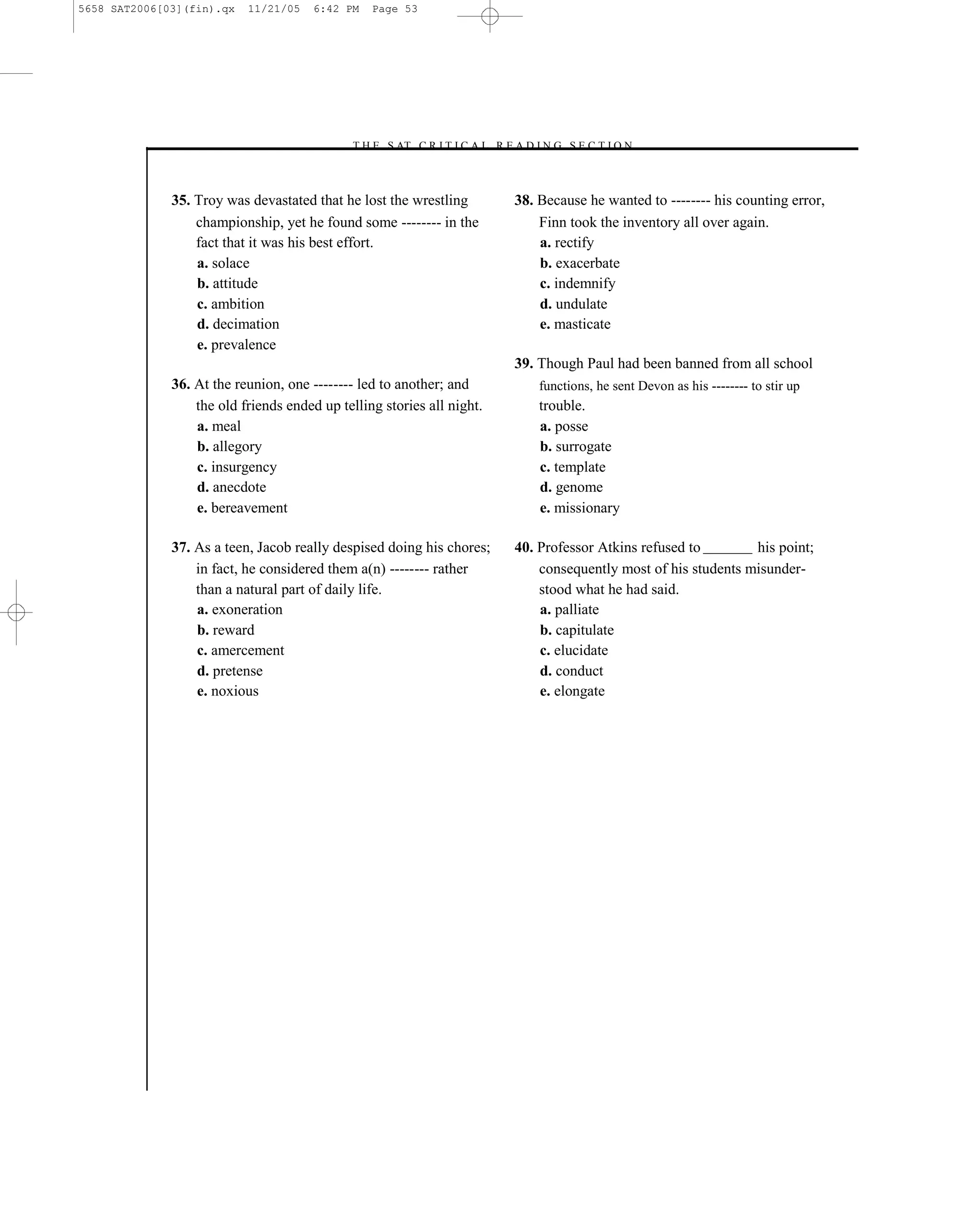 5658 SAT2006[03](fin).qx   11/21/05    6:42 PM   Page 53




                                            –T H E S AT C R I T I C A L R E A D I N G S E C T I O N–



              35. Troy was devastated that he lost the wrestling             38. Because he wanted to -------- his counting error,
                  championship, yet he found some -------- in the                Finn took the inventory all over again.
                  fact that it was his best effort.                              a. rectify
                  a. solace                                                      b. exacerbate
                  b. attitude                                                    c. indemnify
                  c. ambition                                                    d. undulate
                  d. decimation                                                  e. masticate
                  e. prevalence
                                                                             39. Though Paul had been banned from all school
              36. At the reunion, one -------- led to another; and               functions, he sent Devon as his -------- to stir up
                  the old friends ended up telling stories all night.            trouble.
                  a. meal                                                        a. posse
                  b. allegory                                                    b. surrogate
                  c. insurgency                                                  c. template
                  d. anecdote                                                    d. genome
                  e. bereavement                                                 e. missionary

              37. As a teen, Jacob really despised doing his chores;         40. Professor Atkins refused to        his point;
                  in fact, he considered them a(n) -------- rather               consequently most of his students misunder-
                  than a natural part of daily life.                             stood what he had said.
                  a. exoneration                                                 a. palliate
                  b. reward                                                      b. capitulate
                  c. amercement                                                  c. elucidate
                  d. pretense                                                    d. conduct
                  e. noxious                                                     e. elongate




                                                                        53
 