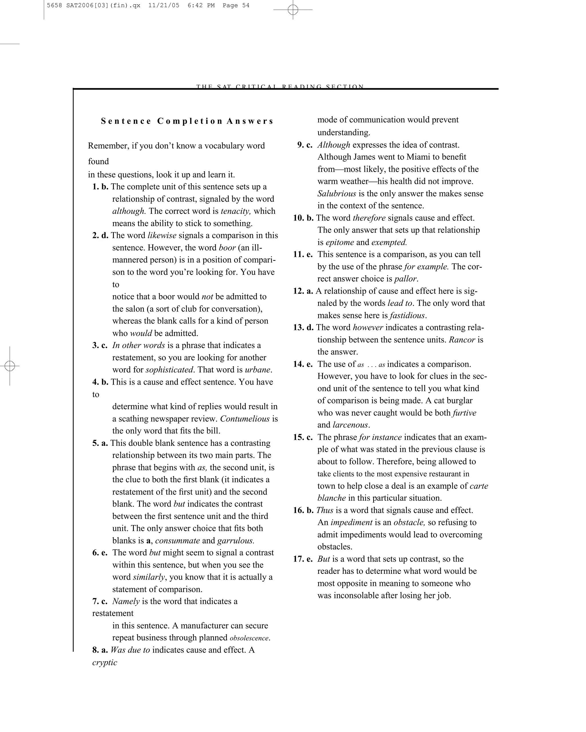 5658 SAT2006[03](fin).qx   11/21/05   6:42 PM   Page 54




                                       –T H E S AT C R I T I C A L R E A D I N G S E C T I O N–



             Sentence Completion Answers                                      mode of communication would prevent
                                                                              understanding.
          Remember, if you don’t know a vocabulary word                 9. c. Although expresses the idea of contrast.
                                                                              Although James went to Miami to beneﬁt
          found
                                                                              from—most likely, the positive effects of the
          in these questions, look it up and learn it.
                                                                              warm weather—his health did not improve.
           1. b. The complete unit of this sentence sets up a
                                                                              Salubrious is the only answer the makes sense
                 relationship of contrast, signaled by the word
                                                                              in the context of the sentence.
                 although. The correct word is tenacity, which
                                                                       10. b. The word therefore signals cause and effect.
                 means the ability to stick to something.
                                                                              The only answer that sets up that relationship
           2. d. The word likewise signals a comparison in this
                                                                              is epitome and exempted.
                 sentence. However, the word boor (an ill-
                                                                       11. e. This sentence is a comparison, as you can tell
                 mannered person) is in a position of compari-
                                                                              by the use of the phrase for example. The cor-
                 son to the word you’re looking for. You have
                                                                              rect answer choice is pallor.
                 to
                                                                       12. a. A relationship of cause and effect here is sig-
                 notice that a boor would not be admitted to
                                                                              naled by the words lead to. The only word that
                 the salon (a sort of club for conversation),
                                                                              makes sense here is fastidious.
                 whereas the blank calls for a kind of person
                                                                       13. d. The word however indicates a contrasting rela-
                 who would be admitted.
                                                                              tionship between the sentence units. Rancor is
           3. c. In other words is a phrase that indicates a
                                                                              the answer.
                 restatement, so you are looking for another
                                                                       14. e. The use of as . . . as indicates a comparison.
                 word for sophisticated. That word is urbane.
                                                                              However, you have to look for clues in the sec-
           4. b. This is a cause and effect sentence. You have
                                                                              ond unit of the sentence to tell you what kind
           to
                                                                              of comparison is being made. A cat burglar
                 determine what kind of replies would result in
                                                                              who was never caught would be both furtive
                 a scathing newspaper review. Contumelious is
                                                                              and larcenous.
                 the only word that ﬁts the bill.
                                                                       15. c. The phrase for instance indicates that an exam-
           5. a. This double blank sentence has a contrasting
                                                                              ple of what was stated in the previous clause is
                 relationship between its two main parts. The
                                                                              about to follow. Therefore, being allowed to
                 phrase that begins with as, the second unit, is
                                                                           take clients to the most expensive restaurant in
                 the clue to both the ﬁrst blank (it indicates a
                                                                           town to help close a deal is an example of carte
                 restatement of the ﬁrst unit) and the second
                                                                           blanche in this particular situation.
                 blank. The word but indicates the contrast
                                                                    16. b. Thus is a word that signals cause and effect.
                 between the ﬁrst sentence unit and the third
                                                                           An impediment is an obstacle, so refusing to
                 unit. The only answer choice that ﬁts both
                                                                           admit impediments would lead to overcoming
                 blanks is a, consummate and garrulous.
                                                                           obstacles.
           6. e. The word but might seem to signal a contrast
                                                                    17. e. But is a word that sets up contrast, so the
                 within this sentence, but when you see the
                                                                           reader has to determine what word would be
                 word similarly, you know that it is actually a
                                                                           most opposite in meaning to someone who
                 statement of comparison.
                                                                           was inconsolable after losing her job.
           7. c. Namely is the word that indicates a
           restatement
                 in this sentence. A manufacturer can secure
                 repeat business through planned obsolescence.
           8. a. Was due to indicates cause and effect. A        54
           cryptic
 