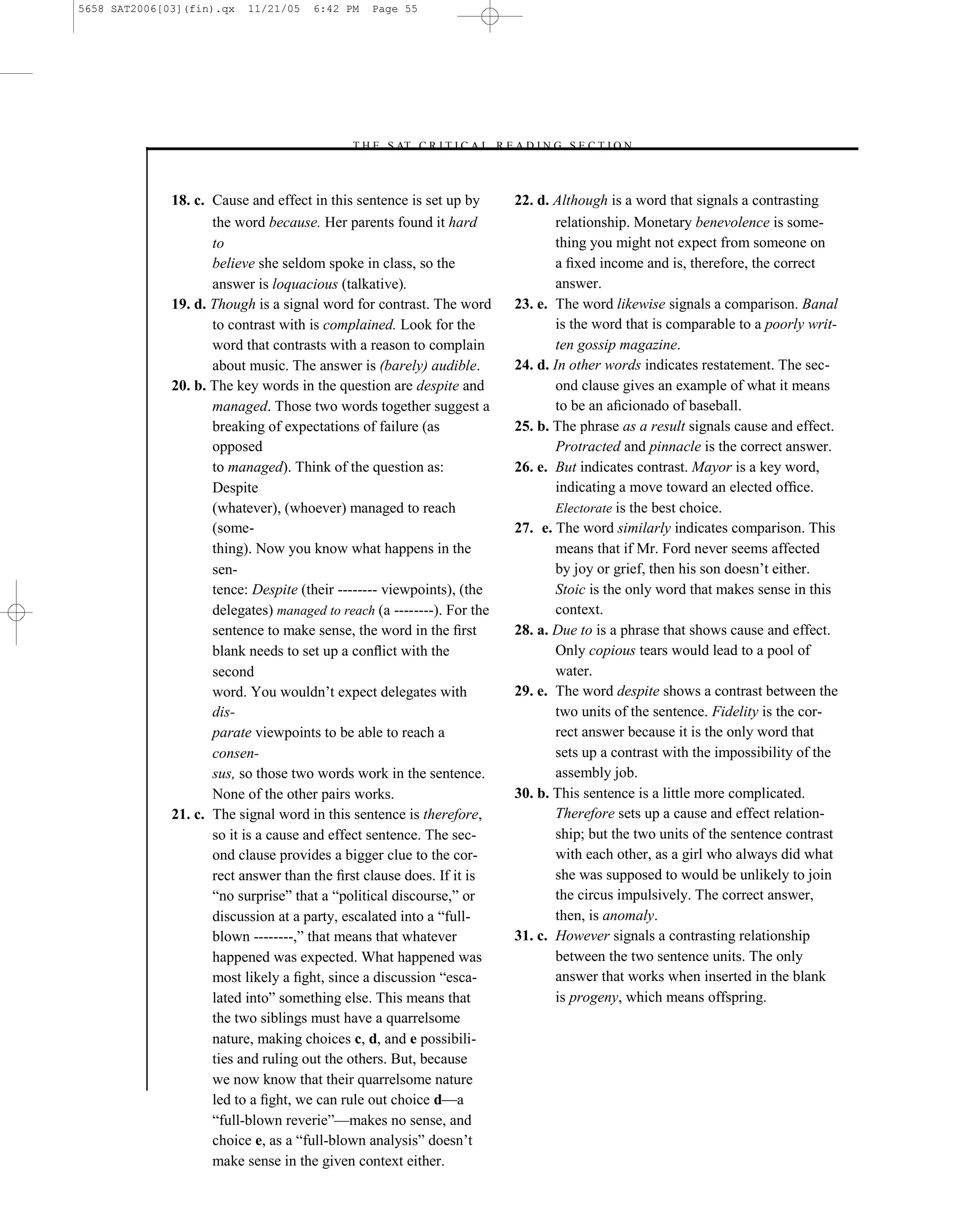 5658 SAT2006[03](fin).qx   11/21/05    6:42 PM   Page 55




                                            –T H E S AT C R I T I C A L R E A D I N G S E C T I O N–



              18. c. Cause and effect in this sentence is set up by         22. d. Although is a word that signals a contrasting
                     the word because. Her parents found it hard                   relationship. Monetary benevolence is some-
                     to                                                            thing you might not expect from someone on
                     believe she seldom spoke in class, so the                     a ﬁxed income and is, therefore, the correct
                     answer is loquacious (talkative).                             answer.
              19. d. Though is a signal word for contrast. The word         23. e. The word likewise signals a comparison. Banal
                     to contrast with is complained. Look for the                  is the word that is comparable to a poorly writ-
                     word that contrasts with a reason to complain                 ten gossip magazine.
                     about music. The answer is (barely) audible.           24. d. In other words indicates restatement. The sec-
              20. b. The key words in the question are despite and                 ond clause gives an example of what it means
                     managed. Those two words together suggest a                   to be an aﬁcionado of baseball.
                     breaking of expectations of failure (as                25. b. The phrase as a result signals cause and effect.
                     opposed                                                       Protracted and pinnacle is the correct answer.
                     to managed). Think of the question as:                 26. e. But indicates contrast. Mayor is a key word,
                     Despite                                                       indicating a move toward an elected ofﬁce.
                     (whatever), (whoever) managed to reach                        Electorate is the best choice.
                     (some-                                                 27. e. The word similarly indicates comparison. This
                     thing). Now you know what happens in the                      means that if Mr. Ford never seems affected
                     sen-                                                          by joy or grief, then his son doesn’t either.
                     tence: Despite (their -------- viewpoints), (the              Stoic is the only word that makes sense in this
                     delegates) managed to reach (a --------). For the             context.
                     sentence to make sense, the word in the ﬁrst           28. a. Due to is a phrase that shows cause and effect.
                     blank needs to set up a conﬂict with the                      Only copious tears would lead to a pool of
                     second                                                        water.
                     word. You wouldn’t expect delegates with               29. e. The word despite shows a contrast between the
                     dis-                                                          two units of the sentence. Fidelity is the cor-
                     parate viewpoints to be able to reach a                       rect answer because it is the only word that
                     consen-                                                       sets up a contrast with the impossibility of the
                     sus, so those two words work in the sentence.                 assembly job.
                     None of the other pairs works.                         30. b. This sentence is a little more complicated.
              21. c. The signal word in this sentence is therefore,                Therefore sets up a cause and effect relation-
                     so it is a cause and effect sentence. The sec-                ship; but the two units of the sentence contrast
                     ond clause provides a bigger clue to the cor-                 with each other, as a girl who always did what
                     rect answer than the ﬁrst clause does. If it is               she was supposed to would be unlikely to join
                     ―no surprise‖ that a ―political discourse,‖ or                the circus impulsively. The correct answer,
                     discussion at a party, escalated into a ―full-                then, is anomaly.
                     blown --------,‖ that means that whatever              31. c. However signals a contrasting relationship
                     happened was expected. What happened was                      between the two sentence units. The only
                     most likely a ﬁght, since a discussion ―esca-                 answer that works when inserted in the blank
                     lated into‖ something else. This means that                   is progeny, which means offspring.
                     the two siblings must have a quarrelsome
                     nature, making choices c, d, and e possibili-
                     ties and ruling out the others. But, because
                     we now know that their quarrelsome nature
                                                                       55
                     led to a ﬁght, we can rule out choice d—a
                     ―full-blown reverie‖—makes no sense, and
                     choice e, as a ―full-blown analysis‖ doesn’t
                     make sense in the given context either.
 
