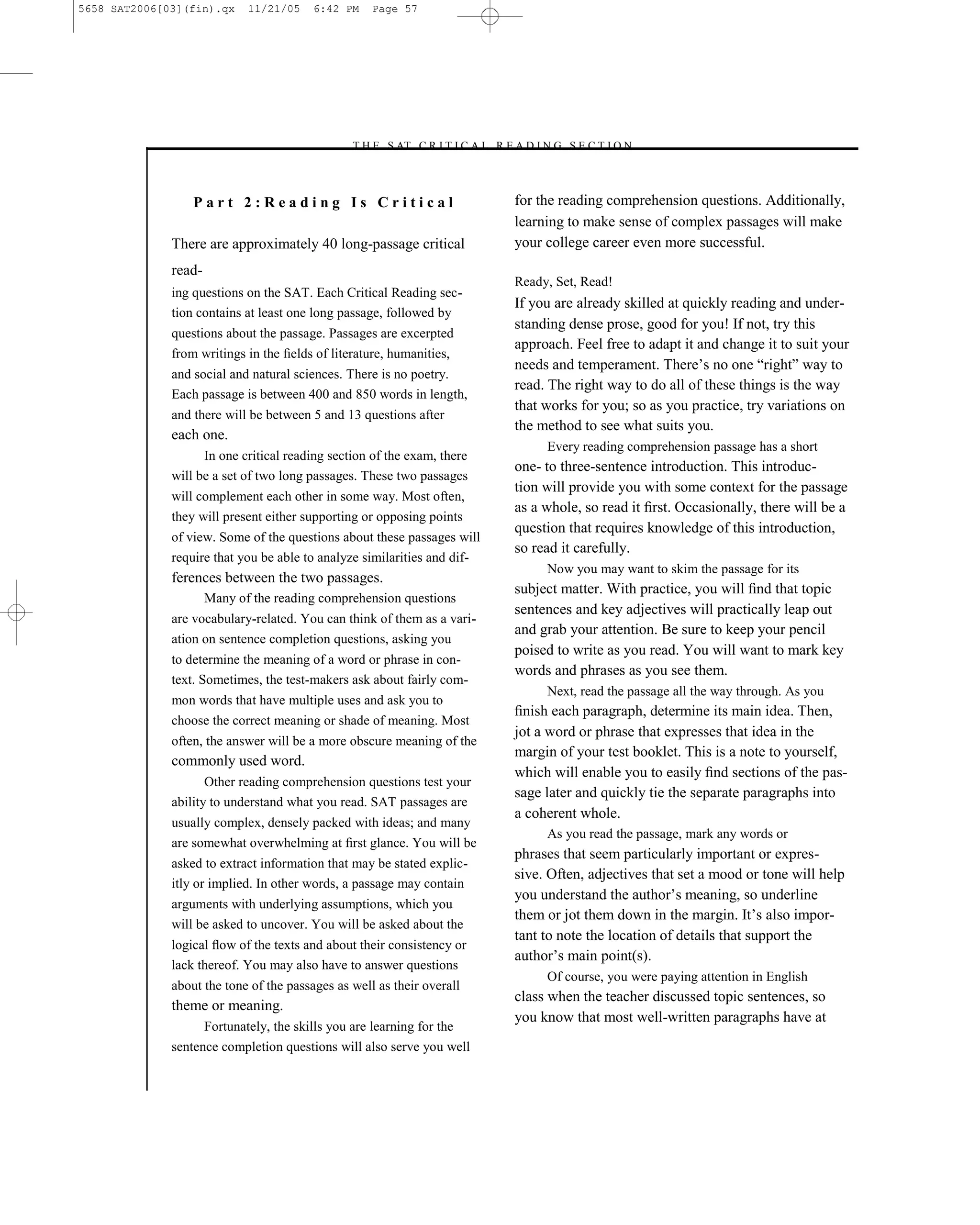 5658 SAT2006[03](fin).qx     11/21/05    6:42 PM    Page 57




                                               –T H E S AT C R I T I C A L R E A D I N G S E C T I O N–



                  Part 2:Reading Is Critical                                   for the reading comprehension questions. Additionally,
                                                                               learning to make sense of complex passages will make
              There are approximately 40 long-passage critical                 your college career even more successful.
              read-
                                                                               Ready, Set, Read!
              ing questions on the SAT. Each Critical Reading sec-
                                                                               If you are already skilled at quickly reading and under-
              tion contains at least one long passage, followed by
                                                                               standing dense prose, good for you! If not, try this
              questions about the passage. Passages are excerpted
                                                                               approach. Feel free to adapt it and change it to suit your
              from writings in the ﬁelds of literature, humanities,
                                                                               needs and temperament. There’s no one ―right‖ way to
              and social and natural sciences. There is no poetry.
                                                                               read. The right way to do all of these things is the way
              Each passage is between 400 and 850 words in length,
                                                                               that works for you; so as you practice, try variations on
              and there will be between 5 and 13 questions after
                                                                               the method to see what suits you.
              each one.
                                                                                     Every reading comprehension passage has a short
                    In one critical reading section of the exam, there
                                                                               one- to three-sentence introduction. This introduc-
              will be a set of two long passages. These two passages
                                                                               tion will provide you with some context for the passage
              will complement each other in some way. Most often,
                                                                               as a whole, so read it ﬁrst. Occasionally, there will be a
              they will present either supporting or opposing points
                                                                               question that requires knowledge of this introduction,
              of view. Some of the questions about these passages will
                                                                               so read it carefully.
              require that you be able to analyze similarities and dif-
                                                                                     Now you may want to skim the passage for its
              ferences between the two passages.
                                                                               subject matter. With practice, you will ﬁnd that topic
                      Many of the reading comprehension questions
                                                                               sentences and key adjectives will practically leap out
              are vocabulary-related. You can think of them as a vari-
                                                                               and grab your attention. Be sure to keep your pencil
              ation on sentence completion questions, asking you
                                                                               poised to write as you read. You will want to mark key
              to determine the meaning of a word or phrase in con-
                                                                               words and phrases as you see them.
              text. Sometimes, the test-makers ask about fairly com-
                                                                                     Next, read the passage all the way through. As you
              mon words that have multiple uses and ask you to
                                                                               ﬁnish each paragraph, determine its main idea. Then,
              choose the correct meaning or shade of meaning. Most
                                                                               jot a word or phrase that expresses that idea in the
              often, the answer will be a more obscure meaning of the
                                                                               margin of your test booklet. This is a note to yourself,
              commonly used word.
                                                                               which will enable you to easily ﬁnd sections of the pas-
                     Other reading comprehension questions test your
                                                                               sage later and quickly tie the separate paragraphs into
              ability to understand what you read. SAT passages are
                                                                               a coherent whole.
              usually complex, densely packed with ideas; and many
                                                                                     As you read the passage, mark any words or
              are somewhat overwhelming at ﬁrst glance. You will be
                                                                               phrases that seem particularly important or expres-
              asked to extract information that may be stated explic-
                                                                               sive. Often, adjectives that set a mood or tone will help
              itly or implied. In other words, a passage may contain
                                                                               you understand the author’s meaning, so underline
              arguments with underlying assumptions, which you
                                                                               them or jot them down in the margin. It’s also impor-
              will be asked to uncover. You will be asked about the
                                                                               tant to note the location of details that support the
              logical ﬂow of the texts and about their consistency or
                                                                               author’s main point(s).
              lack thereof. You may also have to answer questions
                                                                                     Of course, you were paying attention in English
              about the tone of the passages as well as their overall
                                                                               class when the teacher discussed topic sentences, so
              theme or meaning.
                                                                               you know that most well-written paragraphs have at
                    Fortunately, the skills you are learning for the
              sentence completion questions will also serve you well


                                                                          57
 