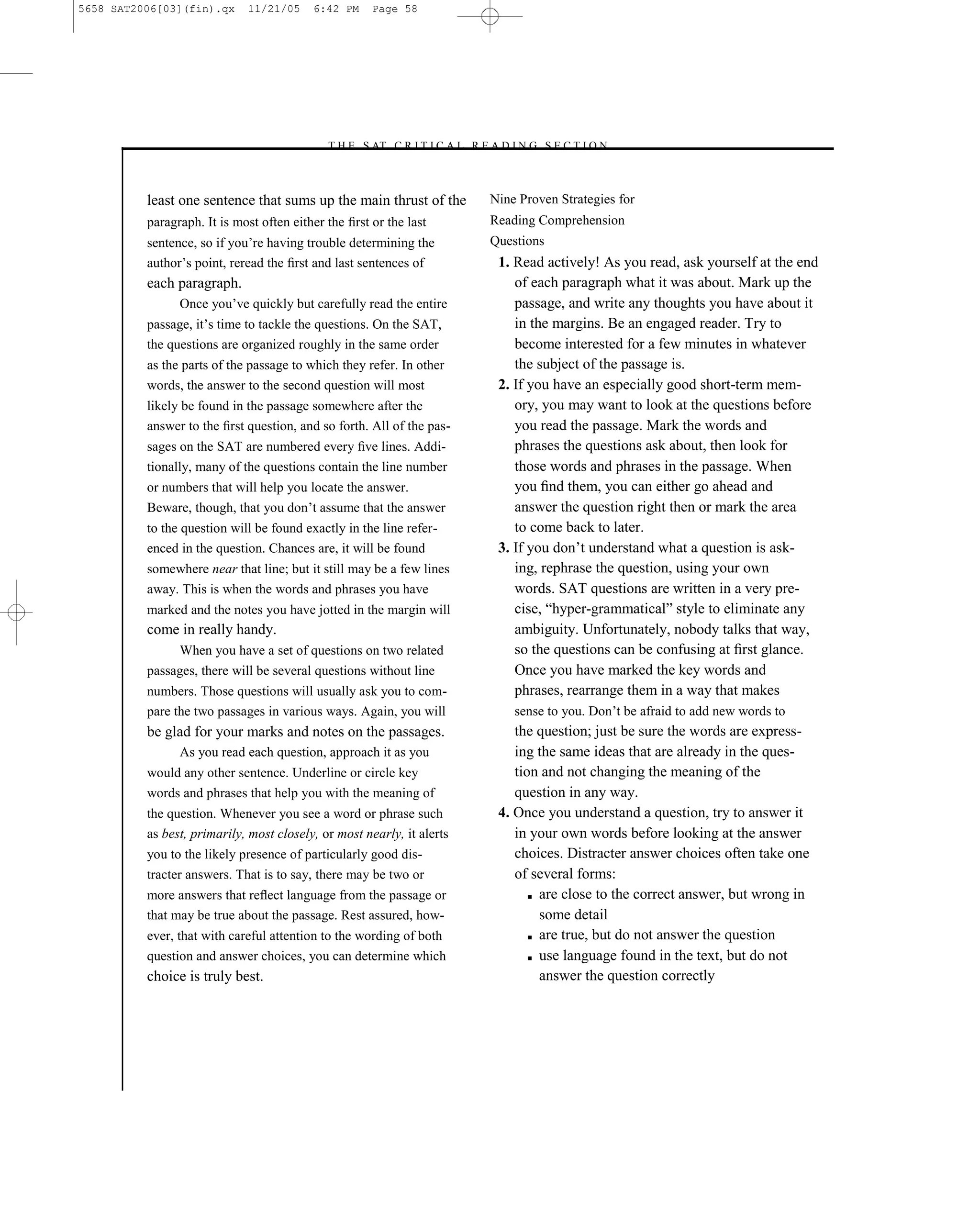 5658 SAT2006[03](fin).qx     11/21/05     6:42 PM     Page 58




                                            –T H E S AT C R I T I C A L R E A D I N G S E C T I O N–



          least one sentence that sums up the main thrust of the             Nine Proven Strategies for
          paragraph. It is most often either the ﬁrst or the last            Reading Comprehension
          sentence, so if you’re having trouble determining the              Questions
          author’s point, reread the ﬁrst and last sentences of               1. Read actively! As you read, ask yourself at the end
          each paragraph.                                                        of each paragraph what it was about. Mark up the
                Once you’ve quickly but carefully read the entire                passage, and write any thoughts you have about it
          passage, it’s time to tackle the questions. On the SAT,                in the margins. Be an engaged reader. Try to
          the questions are organized roughly in the same order                  become interested for a few minutes in whatever
          as the parts of the passage to which they refer. In other              the subject of the passage is.
          words, the answer to the second question will most                  2. If you have an especially good short-term mem-
          likely be found in the passage somewhere after the                     ory, you may want to look at the questions before
          answer to the ﬁrst question, and so forth. All of the pas-             you read the passage. Mark the words and
          sages on the SAT are numbered every ﬁve lines. Addi-                   phrases the questions ask about, then look for
          tionally, many of the questions contain the line number                those words and phrases in the passage. When
          or numbers that will help you locate the answer.                       you ﬁnd them, you can either go ahead and
          Beware, though, that you don’t assume that the answer                  answer the question right then or mark the area
          to the question will be found exactly in the line refer-               to come back to later.
          enced in the question. Chances are, it will be found                3. If you don’t understand what a question is ask-
          somewhere near that line; but it still may be a few lines              ing, rephrase the question, using your own
          away. This is when the words and phrases you have                      words. SAT questions are written in a very pre-
          marked and the notes you have jotted in the margin will                cise, ―hyper-grammatical‖ style to eliminate any
          come in really handy.                                                  ambiguity. Unfortunately, nobody talks that way,
               When you have a set of questions on two related                   so the questions can be confusing at ﬁrst glance.
          passages, there will be several questions without line                 Once you have marked the key words and
          numbers. Those questions will usually ask you to com-                  phrases, rearrange them in a way that makes
          pare the two passages in various ways. Again, you will                 sense to you. Don’t be afraid to add new words to
          be glad for your marks and notes on the passages.                      the question; just be sure the words are express-
                As you read each question, approach it as you                    ing the same ideas that are already in the ques-
          would any other sentence. Underline or circle key                      tion and not changing the meaning of the
          words and phrases that help you with the meaning of                    question in any way.
          the question. Whenever you see a word or phrase such                4. Once you understand a question, try to answer it
          as best, primarily, most closely, or most nearly, it alerts            in your own words before looking at the answer
          you to the likely presence of particularly good dis-                   choices. Distracter answer choices often take one
          tracter answers. That is to say, there may be two or                   of several forms:
          more answers that reﬂect language from the passage or                     ■ are close to the correct answer, but wrong in

          that may be true about the passage. Rest assured, how-                      some detail
          ever, that with careful attention to the wording of both                  ■ are true, but do not answer the question

          question and answer choices, you can determine which                      ■ use language found in the text, but do not

          choice is truly best.                                                       answer the question correctly




                                                                        58
 