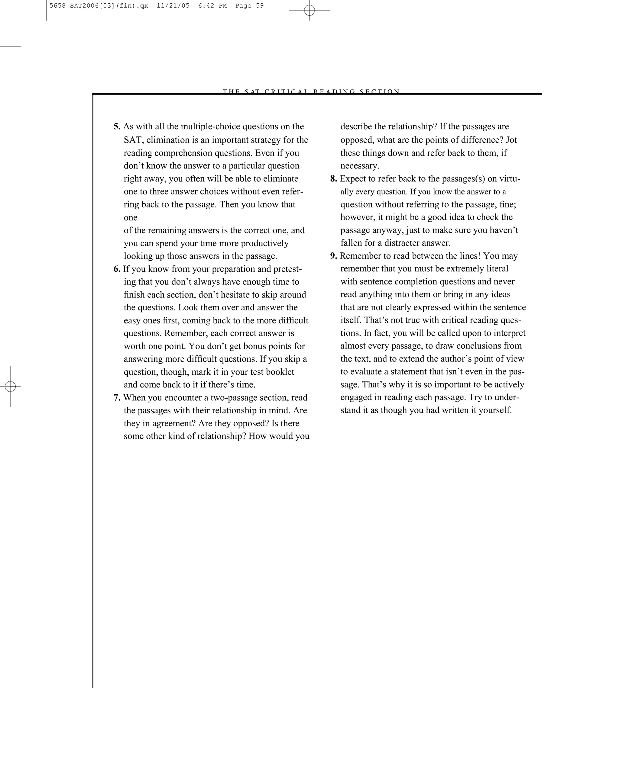 5658 SAT2006[03](fin).qx   11/21/05   6:42 PM   Page 59




                                           –T H E S AT C R I T I C A L R E A D I N G S E C T I O N–



               5. As with all the multiple-choice questions on the             describe the relationship? If the passages are
                  SAT, elimination is an important strategy for the            opposed, what are the points of difference? Jot
                  reading comprehension questions. Even if you                 these things down and refer back to them, if
                  don’t know the answer to a particular question               necessary.
                  right away, you often will be able to eliminate           8. Expect to refer back to the passages(s) on virtu-
                  one to three answer choices without even refer-              ally every question. If you know the answer to a
                  ring back to the passage. Then you know that                 question without referring to the passage, ﬁne;
                  one                                                          however, it might be a good idea to check the
                  of the remaining answers is the correct one, and             passage anyway, just to make sure you haven’t
                  you can spend your time more productively                    fallen for a distracter answer.
                  looking up those answers in the passage.                  9. Remember to read between the lines! You may
               6. If you know from your preparation and pretest-               remember that you must be extremely literal
                  ing that you don’t always have enough time to                with sentence completion questions and never
                  ﬁnish each section, don’t hesitate to skip around            read anything into them or bring in any ideas
                  the questions. Look them over and answer the                 that are not clearly expressed within the sentence
                  easy ones ﬁrst, coming back to the more difﬁcult             itself. That’s not true with critical reading ques-
                  questions. Remember, each correct answer is                  tions. In fact, you will be called upon to interpret
                  worth one point. You don’t get bonus points for              almost every passage, to draw conclusions from
                  answering more difﬁcult questions. If you skip a             the text, and to extend the author’s point of view
                  question, though, mark it in your test booklet               to evaluate a statement that isn’t even in the pas-
                  and come back to it if there’s time.                         sage. That’s why it is so important to be actively
               7. When you encounter a two-passage section, read               engaged in reading each passage. Try to under-
                  the passages with their relationship in mind. Are            stand it as though you had written it yourself.
                  they in agreement? Are they opposed? Is there
                  some other kind of relationship? How would you




                                                                      59
 