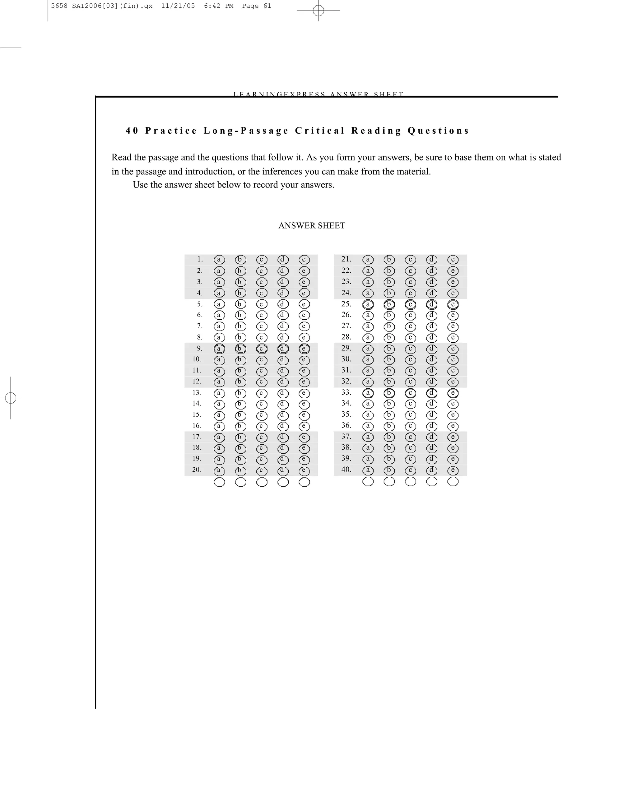 5658 SAT2006[03](fin).qx   11/21/05        6:42 PM       Page 61




                                                  –L E A R N I N G E X P R E S S A N S W E R S H E E T –



                 40 Practice Long-Passage Critical Reading Questions

              Read the passage and the questions that follow it. As you form your answers, be sure to base them on what is stated
              in the passage and introduction, or the inferences you can make from the material.
                    Use the answer sheet below to record your answers.



                                                                   ANSWER SHEET


                                      1.      a      b       c     d    e           21.    a     b         c   d   e
                                      2.      a      b       c     d    e           22.    a     b         c   d   e
                                      3.      a      b       c     d    e           23.    a     b         c   d   e
                                      4.      a      b       c     d    e           24.    a     b         c   d   e
                                      5.      a      b       c     d    e           25.    a     b         c   d   e
                                      6.      a      b       c     d    e           26.    a     b         c   d   e
                                      7.      a      b       c     d    e           27.    a     b         c   d   e
                                      8.      a      b       c     d    e           28.    a     b         c   d   e
                                      9.      a      b       c     d    e           29.    a     b         c   d   e
                                  10.         a      b       c     d    e           30.    a     b         c   d   e
                                  11.         a      b       c     d    e           31.    a     b         c   d   e
                                  12.         a      b       c     d    e           32.    a     b         c   d   e
                                  13.         a      b       c     d    e           33.    a     b         c   d   e
                                  14.         a      b       c     d    e           34.    a     b         c   d   e
                                  15.         a      b       c     d    e           35.    a     b         c   d   e
                                  16.         a      b       c     d    e           36.    a     b         c   d   e
                                  17.         a      b       c     d    e           37.    a     b         c   d   e
                                  18.         a      b       c     d    e           38.    a     b         c   d   e
                                  19.         a      b       c     d    e           39.    a     b         c   d   e
                                  20.         a      b       c     d    e           40.    a     b         c   d   e




                                                                             61
 