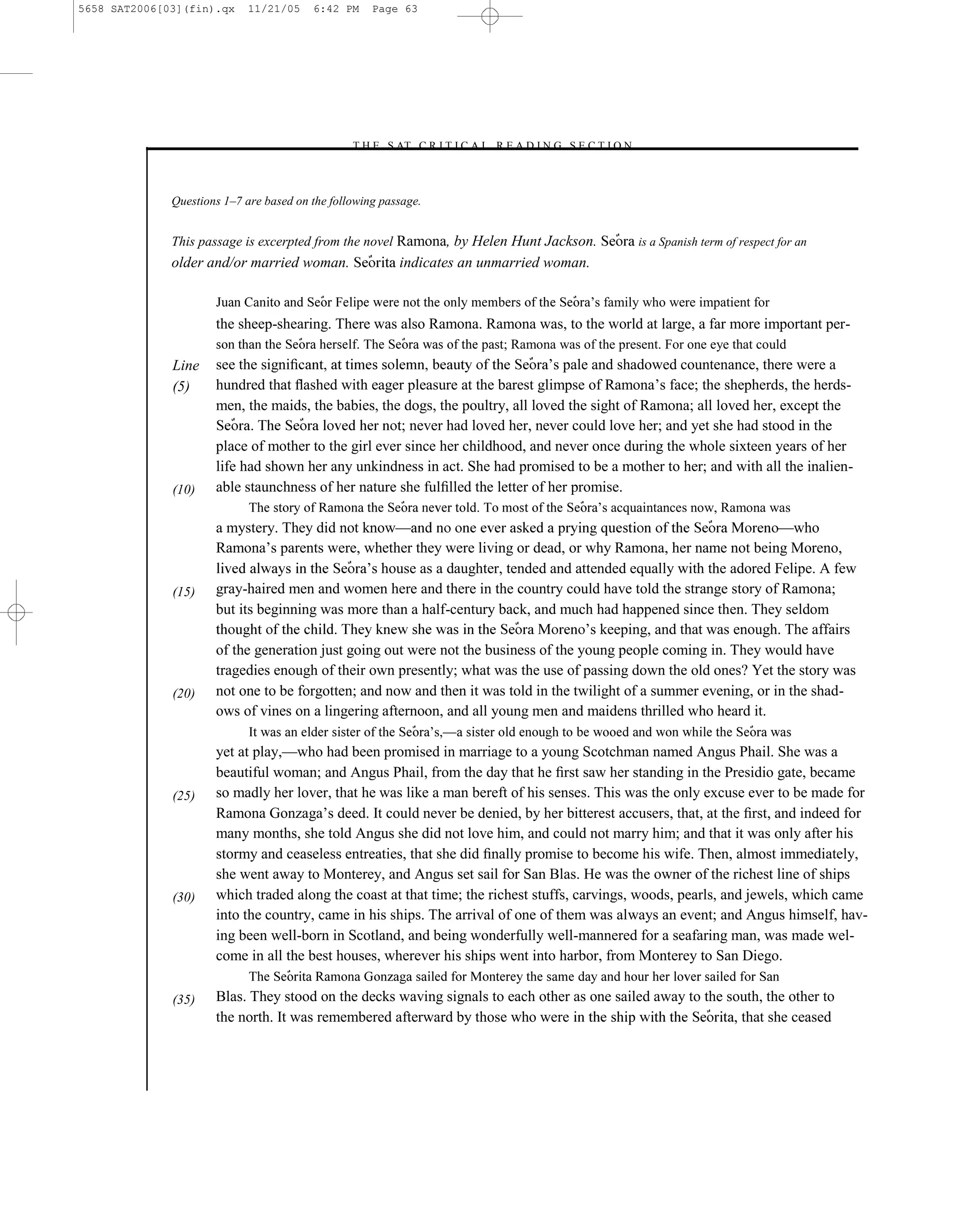 5658 SAT2006[03](fin).qx    11/21/05     6:42 PM     Page 63




                                                –T H E S AT C R I T I C A L R E A D I N G S E C T I O N–



              Questions 1–7 are based on the following passage.


              This passage is excerpted from the novel Ramona, by Helen Hunt Jackson.                      is a Spanish term of respect for an
              older and/or married woman.                 indicates an unmarried woman.

                                                                                              ’s family who were impatient for
                      the sheep-shearing. There was also Ramona. Ramona was, to the world at large, a far more important per-
                                                                              ; Ramona was of the present. For one eye that could
              Line    see the signiﬁ                                            ’s pale and shadowed countenance, there were a
              (5)     hundred that ﬂashed with eager pleasure at the barest glimpse of Ramona’s face; the shepherds, the herds-
                      men, the maids, the babies, the dogs, the poultry, all loved the sight of Ramona; all loved her, except the
                                                      ; never had loved her, never could love her; and yet she had stood in the
                      place of mother to the girl ever since her childhood, and never once during the whole sixteen years of her
                      life had shown her any unkindness in act. She had promised to be a mother to her; and with all the inalien-
              (10)    able staunchness of her nature she fulﬁlled the letter of her promise.
                                                                                                ’s acquaintances now, Ramona was
                      a mystery. They did not know—                                                                  —who
                      Ramona’s parents were, whether they were living or dead, or why Ramona, her name not being Moreno,
                                                ’s house as a daughter, tended and attended equally with the adored Felipe. A few
              (15)    gray-haired men and women here and there in the country could have told the strange story of Ramona;
                      but its beginning was more than a half-century back, and much had happened since then. They seldom
                                                                                     ’s keeping, and that was enough. The affairs
                      of the generation just going out were not the business of the young people coming in. They would have
                      tragedies enough of their own presently; what was the use of passing down the old ones? Yet the story was
              (20)    not one to be forgotten; and now and then it was told in the twilight of a summer evening, or in the shad-
                      ows of vines on a lingering afternoon, and all young men and maidens thrilled who heard it.
                                                                  ’s,—
                      yet at play,—who had been promised in marriage to a young Scotchman named Angus Phail. She was a
                      beautiful woman; and Angus Phail, from the day that he ﬁrst saw her standing in the Presidio gate, became
              (25)    so madly her lover, that he was like a man bereft of his senses. This was the only excuse ever to be made for
                      Ramona Gonzaga’s deed. It could never be denied, by her bitterest accusers, that, at the ﬁrst, and indeed for
                      many months, she told Angus she did not love him, and could not marry him; and that it was only after his
                      stormy and ceaseless entreaties, that she did ﬁnally promise to become his wife. Then, almost immediately,
                      she went away to Monterey, and Angus set sail for San Blas. He was the owner of the richest line of ships
              (30)    which traded along the coast at that time; the richest stuffs, carvings, woods, pearls, and jewels, which came
                      into the country, came in his ships. The arrival of one of them was always an event; and Angus himself, hav-
                      ing been well-born in Scotland, and being wonderfully well-mannered for a seafaring man, was made wel-
                      come in all the best houses, wherever his ships went into harbor, from Monterey to San Diego.

              (35)    Blas. They stood on the decks waving signals to each other as one sailed away to the south, the other to
                      the north. It was remembered afterward by those who were                              , that she ceased



                                                                           63
 