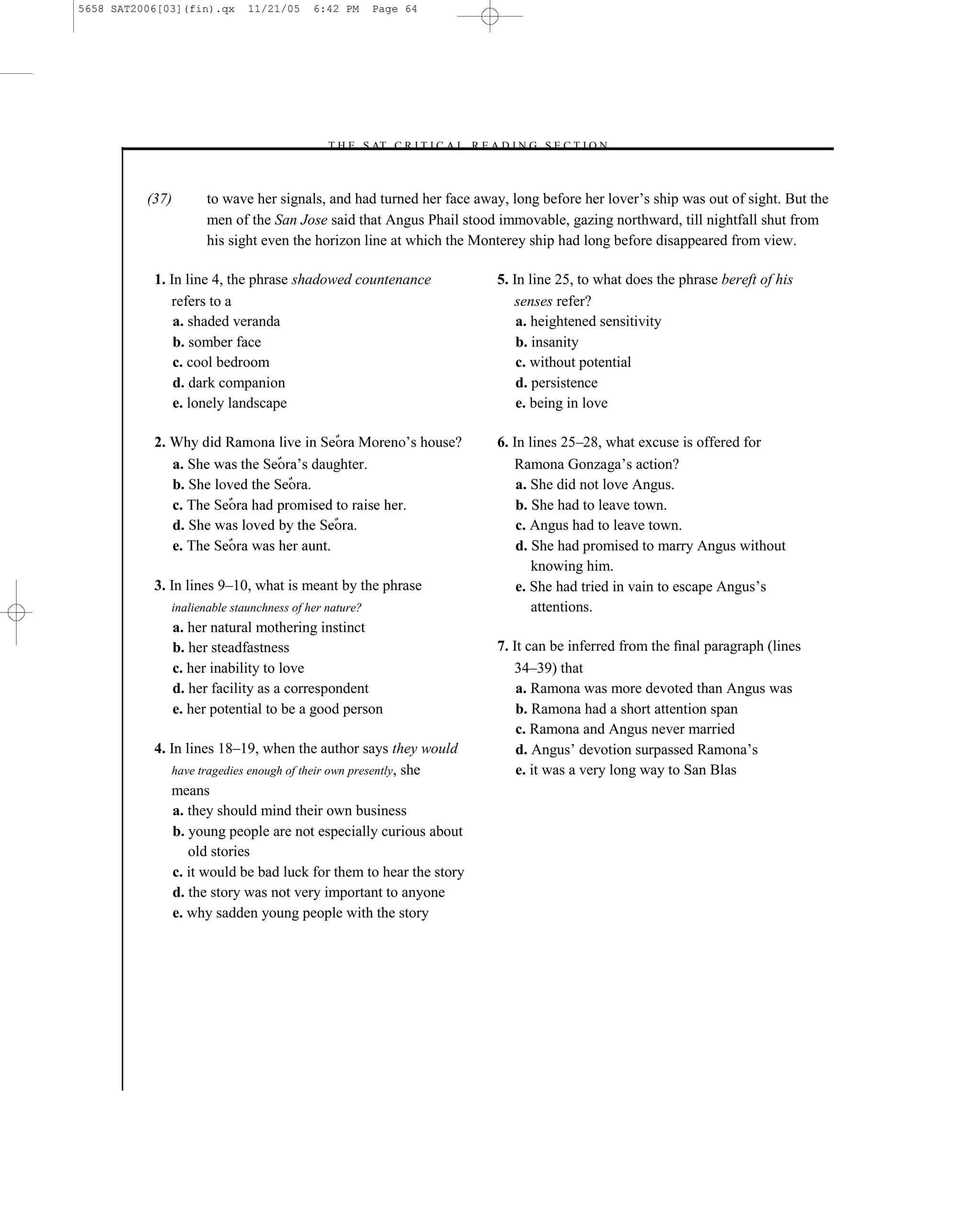 5658 SAT2006[03](fin).qx       11/21/05     6:42 PM      Page 64




                                              –T H E S AT C R I T I C A L R E A D I N G S E C T I O N–



          (37)         to wave her signals, and had turned her face away, long before her lover’s ship was out of sight. But the
                       men of the San Jose said that Angus Phail stood immovable, gazing northward, till nightfall shut from
                       his sight even the horizon line at which the Monterey ship had long before disappeared from view.

           1. In line 4, the phrase shadowed countenance                       5. In line 25, to what does the phrase bereft of his
              refers to a                                                         senses refer?
               a. shaded veranda                                                   a. heightened sensitivity
               b. somber face                                                      b. insanity
               c. cool bedroom                                                     c. without potential
               d. dark companion                                                   d. persistence
               e. lonely landscape                                                 e. being in love

           2.                                                 ’s house?        6. In lines 25–28, what excuse is offered for
                 a.                      ’s daughter.                             Ramona Gonzaga’s action?
                 b.                        .                                       a. She did not love Angus.
                 c.                                          .                     b. She had to leave town.
                 d.                                 .                              c. Angus had to leave town.
                 e.                            .                                   d. She had promised to marry Angus without
                                                                                      knowing him.
           3. In lines 9–10, what is meant by the phrase                           e. She had tried in vain to escape Angus’s
                inalienable staunchness of her nature?                                attentions.
                 a. her natural mothering instinct
                 b. her steadfastness                                          7. It can be inferred from the ﬁnal paragraph (lines
                 c. her inability to love                                         34–39) that
                 d. her facility as a correspondent                                a. Ramona was more devoted than Angus was
                 e. her potential to be a good person                              b. Ramona had a short attention span
                                                                                   c. Ramona and Angus never married
           4. In lines 18–19, when the author says they would                      d. Angus’ devotion surpassed Ramona’s
              have tragedies enough of their own presently, she                    e. it was a very long way to San Blas
              means
               a. they should mind their own business
               b. young people are not especially curious about
                  old stories
               c. it would be bad luck for them to hear the story
               d. the story was not very important to anyone
               e. why sadden young people with the story




                                                                          64
 