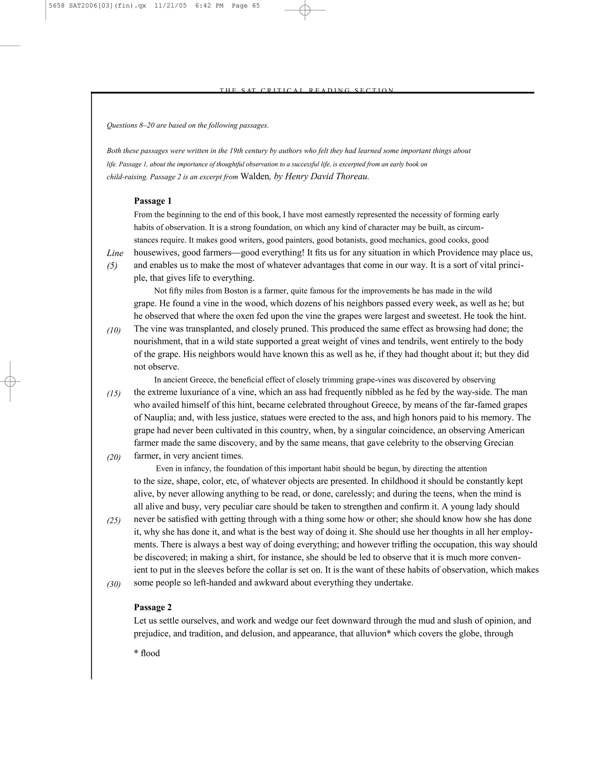 5658 SAT2006[03](fin).qx       11/21/05        6:42 PM      Page 65




                                                      –T H E S AT C R I T I C A L R E A D I N G S E C T I O N–



              Questions 8–20 are based on the following passages.


              Both these passages were written in the 19th century by authors who felt they had learned some important things about
              life. Passage 1, about the importance of thoughtful observation to a successful life, is excerpted from an early book on
              child-raising. Passage 2 is an excerpt from Walden,           by Henry David Thoreau.

                        Passage 1
                        From the beginning to the end of this book, I have most earnestly represented the necessity of forming early
                        habits of observation. It is a strong foundation, on which any kind of character may be built, as circum-
                        stances require. It makes good writers, good painters, good botanists, good mechanics, good cooks, good
              Line      housewives, good farmers—good everything! It ﬁts us for any situation in which Providence may place us,
              (5)       and enables us to make the most of whatever advantages that come in our way. It is a sort of vital princi-
                        ple, that gives life to everything.
                               Not ﬁfty miles from Boston is a farmer, quite famous for the improvements he has made in the wild
                        grape. He found a vine in the wood, which dozens of his neighbors passed every week, as well as he; but
                        he observed that where the oxen fed upon the vine the grapes were largest and sweetest. He took the hint.
              (10)      The vine was transplanted, and closely pruned. This produced the same effect as browsing had done; the
                        nourishment, that in a wild state supported a great weight of vines and tendrils, went entirely to the body
                        of the grape. His neighbors would have known this as well as he, if they had thought about it; but they did
                        not observe.
                               In ancient Greece, the beneﬁcial effect of closely trimming grape-vines was discovered by observing
              (15)      the extreme luxuriance of a vine, which an ass had frequently nibbled as he fed by the way-side. The man
                        who availed himself of this hint, became celebrated throughout Greece, by means of the far-famed grapes
                        of Nauplia; and, with less justice, statues were erected to the ass, and high honors paid to his memory. The
                        grape had never been cultivated in this country, when, by a singular coincidence, an observing American
                        farmer made the same discovery, and by the same means, that gave celebrity to the observing Grecian
              (20)      farmer, in very ancient times.
                                Even in infancy, the foundation of this important habit should be begun, by directing the attention
                        to the size, shape, color, etc, of whatever objects are presented. In childhood it should be constantly kept
                        alive, by never allowing anything to be read, or done, carelessly; and during the teens, when the mind is
                        all alive and busy, very peculiar care should be taken to strengthen and conﬁrm it. A young lady should
              (25)      never be satisﬁed with getting through with a thing some how or other; she should know how she has done
                        it, why she has done it, and what is the best way of doing it. She should use her thoughts in all her employ-
                        ments. There is always a best way of doing everything; and however triﬂing the occupation, this way should
                        be discovered; in making a shirt, for instance, she should be led to observe that it is much more conven-
                        ient to put in the sleeves before the collar is set on. It is the want of these habits of observation, which makes
              (30)      some people so left-handed and awkward about everything they undertake.

                        Passage 2
                        Let us settle ourselves, and work and wedge our feet downward through the mud and slush of opinion, and
                        prejudice, and tradition, and delusion, and appearance, that alluvion* which covers the globe, through

                        * ﬂood

                                                                                        65
 