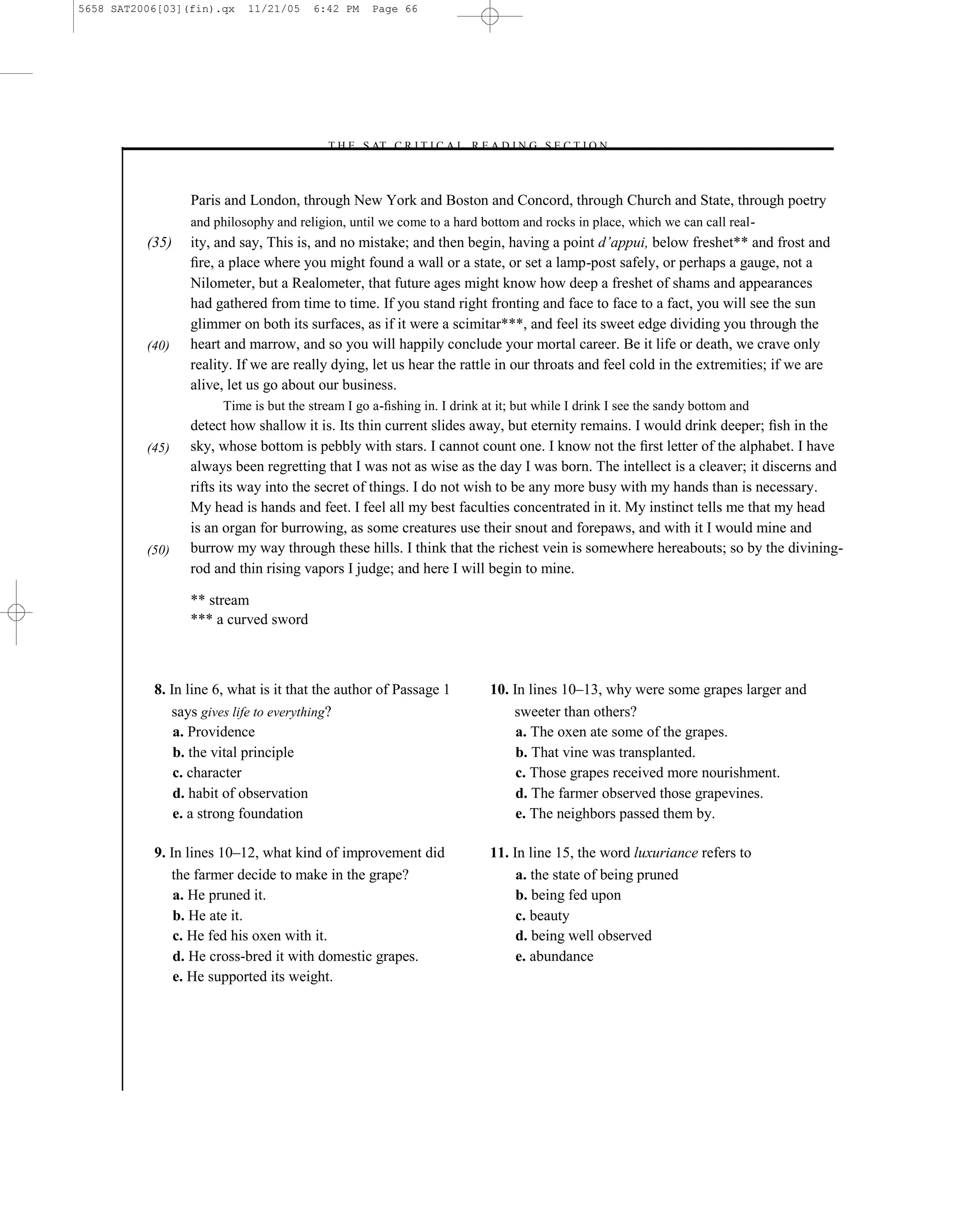 5658 SAT2006[03](fin).qx   11/21/05     6:42 PM    Page 66




                                         –T H E S AT C R I T I C A L R E A D I N G S E C T I O N–



                 Paris and London, through New York and Boston and Concord, through Church and State, through poetry
                 and philosophy and religion, until we come to a hard bottom and rocks in place, which we can call real-
          (35)   ity, and say, This is, and no mistake; and then begin, having a point d’appui, below freshet** and frost and
                 ﬁre, a place where you might found a wall or a state, or set a lamp-post safely, or perhaps a gauge, not a
                 Nilometer, but a Realometer, that future ages might know how deep a freshet of shams and appearances
                 had gathered from time to time. If you stand right fronting and face to face to a fact, you will see the sun
                 glimmer on both its surfaces, as if it were a scimitar***, and feel its sweet edge dividing you through the
          (40)   heart and marrow, and so you will happily conclude your mortal career. Be it life or death, we crave only
                 reality. If we are really dying, let us hear the rattle in our throats and feel cold in the extremities; if we are
                 alive, let us go about our business.
                       Time is but the stream I go a-ﬁshing in. I drink at it; but while I drink I see the sandy bottom and
                 detect how shallow it is. Its thin current slides away, but eternity remains. I would drink deeper; ﬁsh in the
          (45)   sky, whose bottom is pebbly with stars. I cannot count one. I know not the ﬁrst letter of the alphabet. I have
                 always been regretting that I was not as wise as the day I was born. The intellect is a cleaver; it discerns and
                 rifts its way into the secret of things. I do not wish to be any more busy with my hands than is necessary.
                 My head is hands and feet. I feel all my best faculties concentrated in it. My instinct tells me that my head
                 is an organ for burrowing, as some creatures use their snout and forepaws, and with it I would mine and
          (50)   burrow my way through these hills. I think that the richest vein is somewhere hereabouts; so by the divining-
                 rod and thin rising vapors I judge; and here I will begin to mine.

                 ** stream
                 *** a curved sword



           8. In line 6, what is it that the author of Passage 1          10. In lines 10–13, why were some grapes larger and
              says gives life to everything?                                  sweeter than others?
               a. Providence                                                   a. The oxen ate some of the grapes.
               b. the vital principle                                          b. That vine was transplanted.
               c. character                                                    c. Those grapes received more nourishment.
               d. habit of observation                                         d. The farmer observed those grapevines.
               e. a strong foundation                                          e. The neighbors passed them by.

           9. In lines 10–12, what kind of improvement did                11. In line 15, the word luxuriance refers to
              the farmer decide to make in the grape?                          a. the state of being pruned
               a. He pruned it.                                                b. being fed upon
               b. He ate it.                                                   c. beauty
               c. He fed his oxen with it.                                     d. being well observed
               d. He cross-bred it with domestic grapes.                       e. abundance
               e. He supported its weight.




                                                                     66
 
