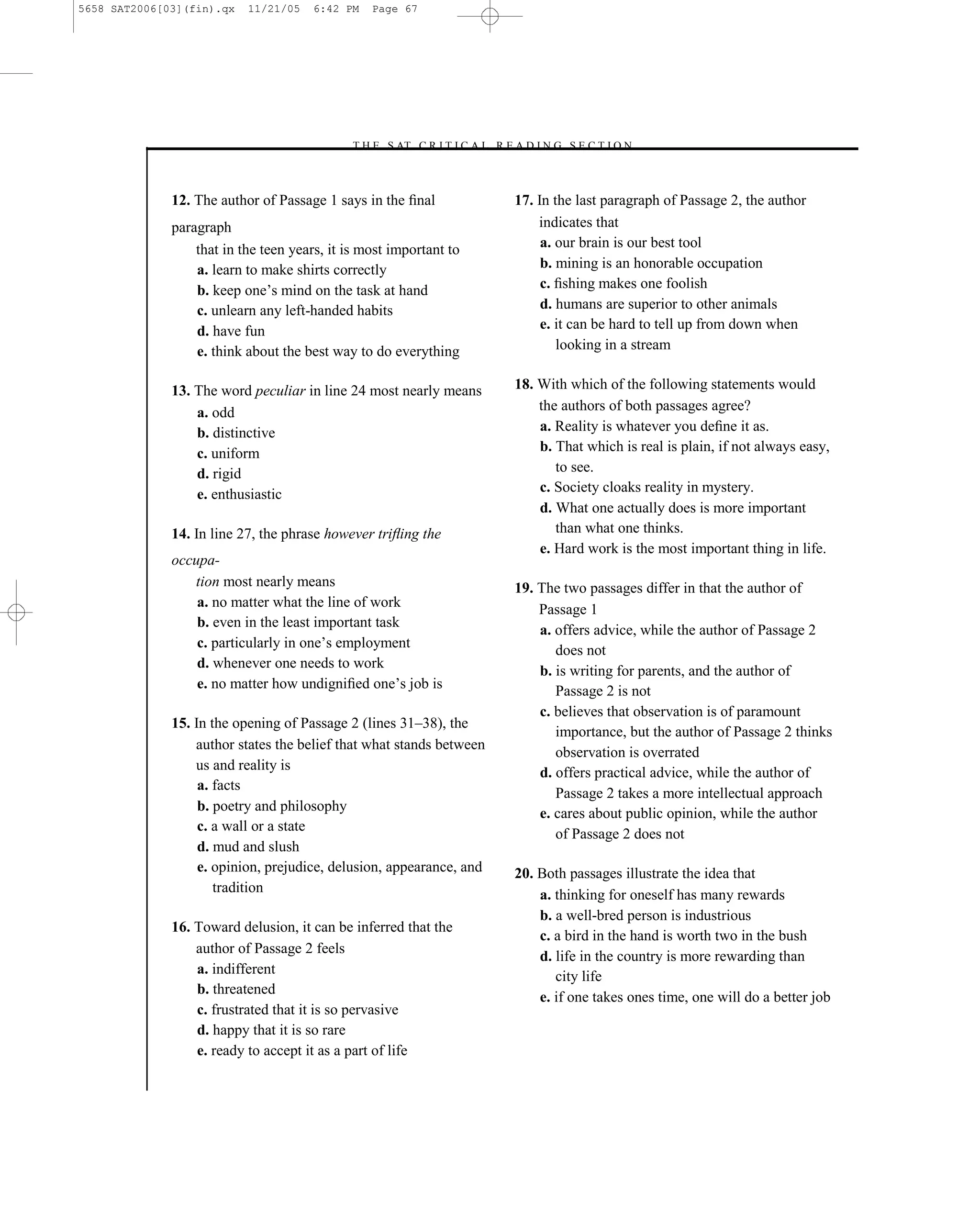 5658 SAT2006[03](fin).qx   11/21/05    6:42 PM   Page 67




                                            –T H E S AT C R I T I C A L R E A D I N G S E C T I O N–



              12. The author of Passage 1 says in the ﬁnal                  17. In the last paragraph of Passage 2, the author
              paragraph                                                         indicates that
                  that in the teen years, it is most important to                a. our brain is our best tool
                  a. learn to make shirts correctly                              b. mining is an honorable occupation
                  b. keep one’s mind on the task at hand                         c. ﬁshing makes one foolish
                  c. unlearn any left-handed habits                              d. humans are superior to other animals
                  d. have fun                                                    e. it can be hard to tell up from down when
                  e. think about the best way to do everything                      looking in a stream


              13. The word peculiar in line 24 most nearly means            18. With which of the following statements would
                  a. odd                                                        the authors of both passages agree?
                  b. distinctive                                                a. Reality is whatever you deﬁne it as.
                  c. uniform                                                    b. That which is real is plain, if not always easy,
                  d. rigid                                                         to see.
                  e. enthusiastic                                               c. Society cloaks reality in mystery.
                                                                                d. What one actually does is more important
              14. In line 27, the phrase however triﬂing the                       than what one thinks.
                                                                                e. Hard work is the most important thing in life.
              occupa-
                 tion most nearly means                                     19. The two passages differ in that the author of
                  a. no matter what the line of work                            Passage 1
                  b. even in the least important task
                                                                                a. offers advice, while the author of Passage 2
                  c. particularly in one’s employment                              does not
                  d. whenever one needs to work
                                                                                b. is writing for parents, and the author of
                  e. no matter how undigniﬁed one’s job is                         Passage 2 is not
                                                                                c. believes that observation is of paramount
              15. In the opening of Passage 2 (lines 31–38), the
                                                                                   importance, but the author of Passage 2 thinks
                  author states the belief that what stands between
                                                                                   observation is overrated
                  us and reality is                                             d. offers practical advice, while the author of
                   a. facts
                                                                                   Passage 2 takes a more intellectual approach
                   b. poetry and philosophy                                     e. cares about public opinion, while the author
                   c. a wall or a state
                                                                                   of Passage 2 does not
                   d. mud and slush
                   e. opinion, prejudice, delusion, appearance, and         20. Both passages illustrate the idea that
                      tradition                                                 a. thinking for oneself has many rewards
                                                                                b. a well-bred person is industrious
              16. Toward delusion, it can be inferred that the
                                                                                c. a bird in the hand is worth two in the bush
                  author of Passage 2 feels
                                                                                d. life in the country is more rewarding than
                  a. indifferent                                                   city life
                  b. threatened
                                                                                e. if one takes ones time, one will do a better job
                  c. frustrated that it is so pervasive
                  d. happy that it is so rare
                  e. ready to accept it as a part of life

                                                                       67
 