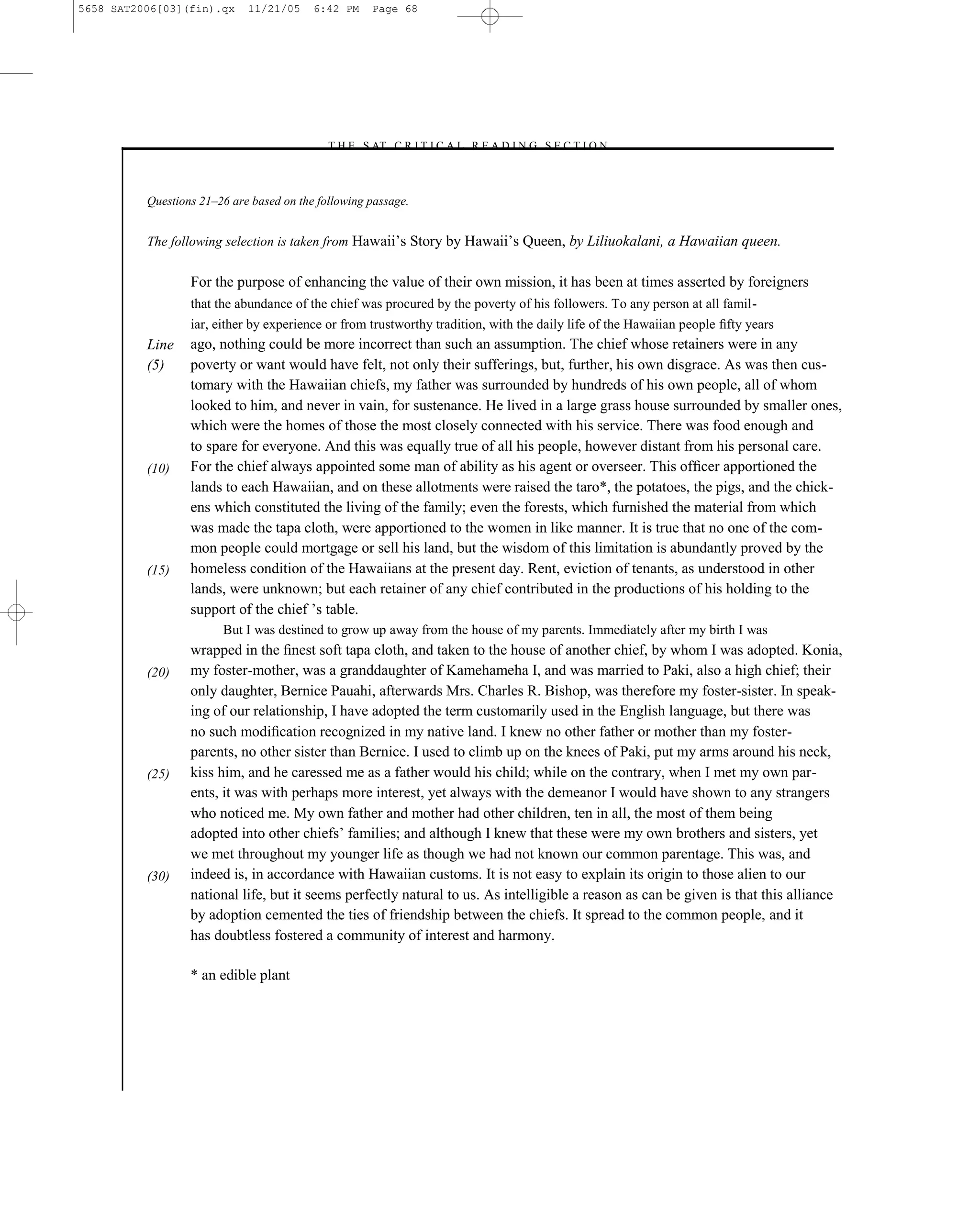5658 SAT2006[03](fin).qx     11/21/05     6:42 PM    Page 68




                                            –T H E S AT C R I T I C A L R E A D I N G S E C T I O N–



          Questions 21–26 are based on the following passage.


          The following selection is taken from Hawaii’s Story by Hawaii’s Queen, by Liliuokalani, a Hawaiian queen.


                  For the purpose of enhancing the value of their own mission, it has been at times asserted by foreigners
                  that the abundance of the chief was procured by the poverty of his followers. To any person at all famil-
                  iar, either by experience or from trustworthy tradition, with the daily life of the Hawaiian people ﬁfty years
          Line    ago, nothing could be more incorrect than such an assumption. The chief whose retainers were in any
          (5)     poverty or want would have felt, not only their sufferings, but, further, his own disgrace. As was then cus-
                  tomary with the Hawaiian chiefs, my father was surrounded by hundreds of his own people, all of whom
                  looked to him, and never in vain, for sustenance. He lived in a large grass house surrounded by smaller ones,
                  which were the homes of those the most closely connected with his service. There was food enough and
                  to spare for everyone. And this was equally true of all his people, however distant from his personal care.
          (10)    For the chief always appointed some man of ability as his agent or overseer. This ofﬁcer apportioned the
                  lands to each Hawaiian, and on these allotments were raised the taro*, the potatoes, the pigs, and the chick-
                  ens which constituted the living of the family; even the forests, which furnished the material from which
                  was made the tapa cloth, were apportioned to the women in like manner. It is true that no one of the com-
                  mon people could mortgage or sell his land, but the wisdom of this limitation is abundantly proved by the
          (15)    homeless condition of the Hawaiians at the present day. Rent, eviction of tenants, as understood in other
                  lands, were unknown; but each retainer of any chief contributed in the productions of his holding to the
                  support of the chief ’s table.
                        But I was destined to grow up away from the house of my parents. Immediately after my birth I was
                  wrapped in the ﬁnest soft tapa cloth, and taken to the house of another chief, by whom I was adopted. Konia,
          (20)    my foster-mother, was a granddaughter of Kamehameha I, and was married to Paki, also a high chief; their
                  only daughter, Bernice Pauahi, afterwards Mrs. Charles R. Bishop, was therefore my foster-sister. In speak-
                  ing of our relationship, I have adopted the term customarily used in the English language, but there was
                  no such modiﬁcation recognized in my native land. I knew no other father or mother than my foster-
                  parents, no other sister than Bernice. I used to climb up on the knees of Paki, put my arms around his neck,
          (25)    kiss him, and he caressed me as a father would his child; while on the contrary, when I met my own par-
                  ents, it was with perhaps more interest, yet always with the demeanor I would have shown to any strangers
                  who noticed me. My own father and mother had other children, ten in all, the most of them being
                  adopted into other chiefs’ families; and although I knew that these were my own brothers and sisters, yet
                  we met throughout my younger life as though we had not known our common parentage. This was, and
          (30)    indeed is, in accordance with Hawaiian customs. It is not easy to explain its origin to those alien to our
                  national life, but it seems perfectly natural to us. As intelligible a reason as can be given is that this alliance
                  by adoption cemented the ties of friendship between the chiefs. It spread to the common people, and it
                  has doubtless fostered a community of interest and harmony.

                  * an edible plant




                                                                       68
 