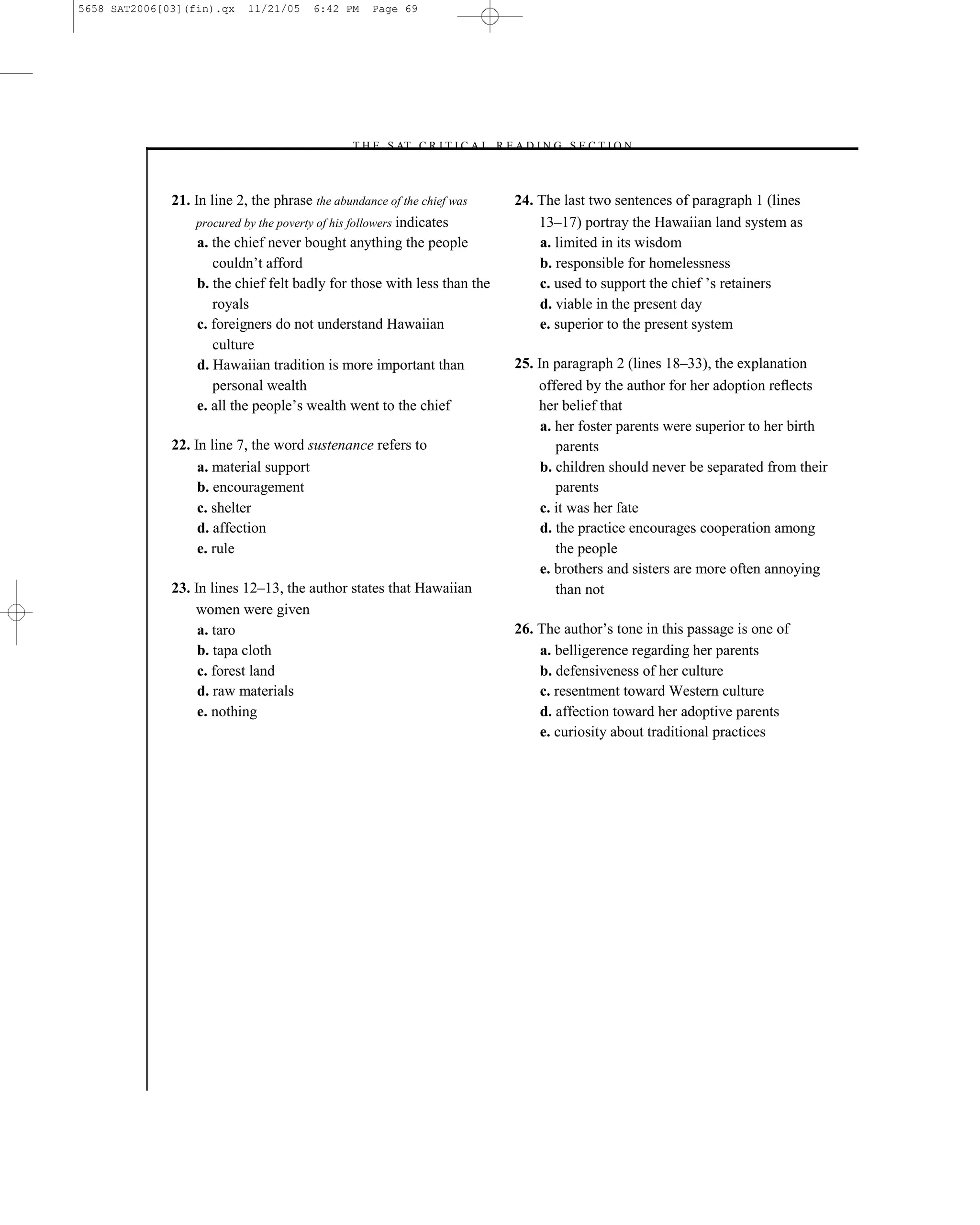 5658 SAT2006[03](fin).qx   11/21/05    6:42 PM   Page 69




                                             –T H E S AT C R I T I C A L R E A D I N G S E C T I O N–



              21. In line 2, the phrase the abundance of the chief was         24. The last two sentences of paragraph 1 (lines
                  procured by the poverty of his followers indicates               13–17) portray the Hawaiian land system as
                   a. the chief never bought anything the people                   a. limited in its wisdom
                      couldn’t afford                                              b. responsible for homelessness
                   b. the chief felt badly for those with less than the            c. used to support the chief ’s retainers
                      royals                                                       d. viable in the present day
                   c. foreigners do not understand Hawaiian                        e. superior to the present system
                      culture
                   d. Hawaiian tradition is more important than                25. In paragraph 2 (lines 18–33), the explanation
                      personal wealth                                              offered by the author for her adoption reﬂects
                   e. all the people’s wealth went to the chief                    her belief that
                                                                                    a. her foster parents were superior to her birth
              22. In line 7, the word sustenance refers to                             parents
                   a. material support                                              b. children should never be separated from their
                   b. encouragement                                                    parents
                   c. shelter                                                       c. it was her fate
                   d. affection                                                     d. the practice encourages cooperation among
                   e. rule                                                             the people
                                                                                    e. brothers and sisters are more often annoying
              23. In lines 12–13, the author states that Hawaiian                      than not
                  women were given
                   a. taro                                                     26. The author’s tone in this passage is one of
                   b. tapa cloth                                                   a. belligerence regarding her parents
                   c. forest land                                                  b. defensiveness of her culture
                   d. raw materials                                                c. resentment toward Western culture
                   e. nothing                                                      d. affection toward her adoptive parents
                                                                                   e. curiosity about traditional practices




                                                                          69
 