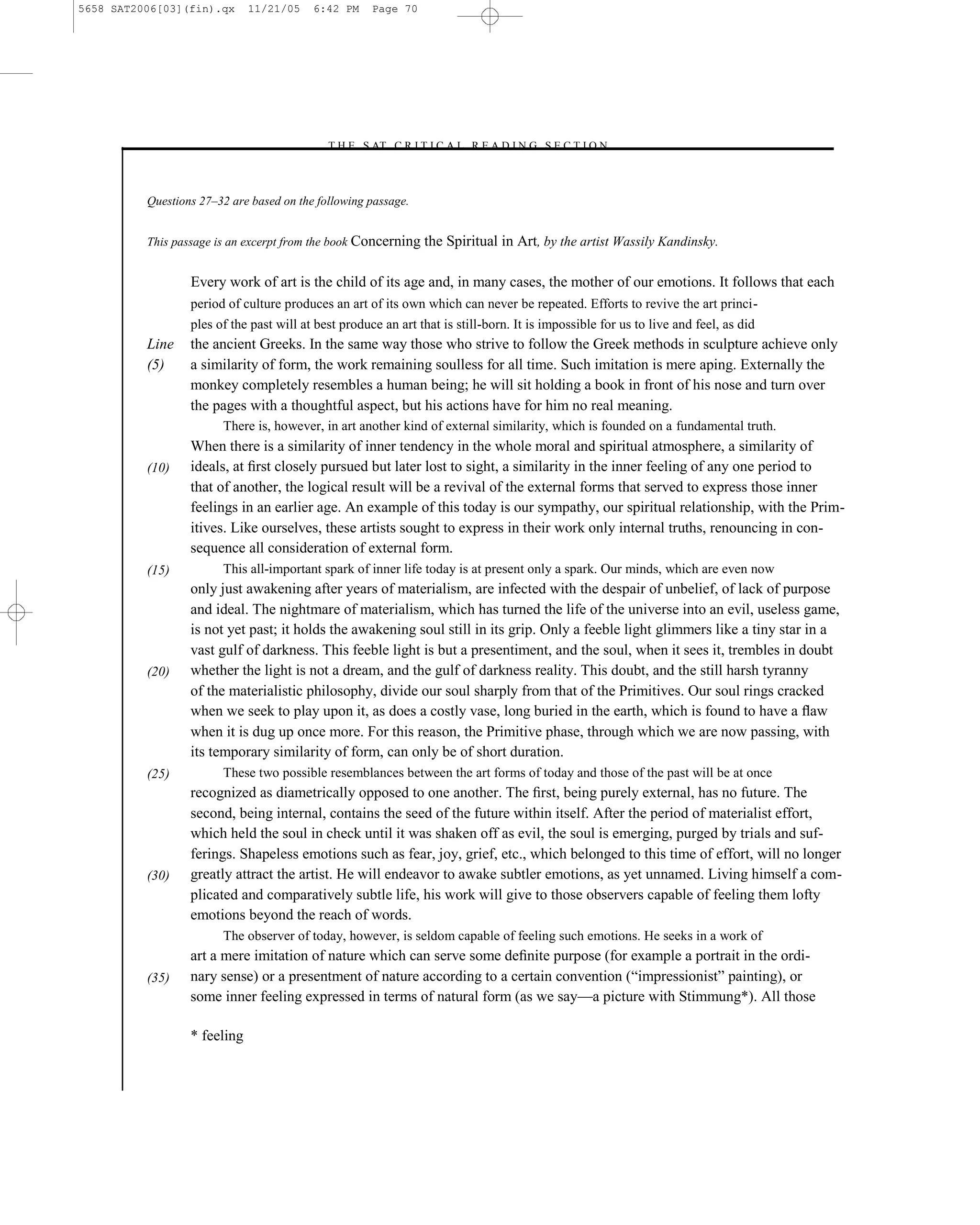 5658 SAT2006[03](fin).qx      11/21/05    6:42 PM     Page 70




                                            –T H E S AT C R I T I C A L R E A D I N G S E C T I O N–



          Questions 27–32 are based on the following passage.


          This passage is an excerpt from the book Concerning the    Spiritual in Art, by the artist Wassily Kandinsky.

                  Every work of art is the child of its age and, in many cases, the mother of our emotions. It follows that each
                  period of culture produces an art of its own which can never be repeated. Efforts to revive the art princi-
                  ples of the past will at best produce an art that is still-born. It is impossible for us to live and feel, as did
          Line    the ancient Greeks. In the same way those who strive to follow the Greek methods in sculpture achieve only
          (5)     a similarity of form, the work remaining soulless for all time. Such imitation is mere aping. Externally the
                  monkey completely resembles a human being; he will sit holding a book in front of his nose and turn over
                  the pages with a thoughtful aspect, but his actions have for him no real meaning.
                        There is, however, in art another kind of external similarity, which is founded on a fundamental truth.
                  When there is a similarity of inner tendency in the whole moral and spiritual atmosphere, a similarity of
          (10)    ideals, at ﬁrst closely pursued but later lost to sight, a similarity in the inner feeling of any one period to
                  that of another, the logical result will be a revival of the external forms that served to express those inner
                  feelings in an earlier age. An example of this today is our sympathy, our spiritual relationship, with the Prim-
                  itives. Like ourselves, these artists sought to express in their work only internal truths, renouncing in con-
                  sequence all consideration of external form.
          (15)          This all-important spark of inner life today is at present only a spark. Our minds, which are even now
                  only just awakening after years of materialism, are infected with the despair of unbelief, of lack of purpose
                  and ideal. The nightmare of materialism, which has turned the life of the universe into an evil, useless game,
                  is not yet past; it holds the awakening soul still in its grip. Only a feeble light glimmers like a tiny star in a
                  vast gulf of darkness. This feeble light is but a presentiment, and the soul, when it sees it, trembles in doubt
          (20)    whether the light is not a dream, and the gulf of darkness reality. This doubt, and the still harsh tyranny
                  of the materialistic philosophy, divide our soul sharply from that of the Primitives. Our soul rings cracked
                  when we seek to play upon it, as does a costly vase, long buried in the earth, which is found to have a ﬂaw
                  when it is dug up once more. For this reason, the Primitive phase, through which we are now passing, with
                  its temporary similarity of form, can only be of short duration.
          (25)          These two possible resemblances between the art forms of today and those of the past will be at once
                  recognized as diametrically opposed to one another. The ﬁrst, being purely external, has no future. The
                  second, being internal, contains the seed of the future within itself. After the period of materialist effort,
                  which held the soul in check until it was shaken off as evil, the soul is emerging, purged by trials and suf-
                  ferings. Shapeless emotions such as fear, joy, grief, etc., which belonged to this time of effort, will no longer
          (30)    greatly attract the artist. He will endeavor to awake subtler emotions, as yet unnamed. Living himself a com-
                  plicated and comparatively subtle life, his work will give to those observers capable of feeling them lofty
                  emotions beyond the reach of words.
                        The observer of today, however, is seldom capable of feeling such emotions. He seeks in a work of
                  art a mere imitation of nature which can serve some deﬁnite purpose (for example a portrait in the ordi-
          (35)    nary sense) or a presentment of nature according to a certain convention (―impressionist‖ painting), or
                  some inner feeling expressed in terms of natural form (as we say—a picture with Stimmung*). All those

                  * feeling


                                                                         70
 