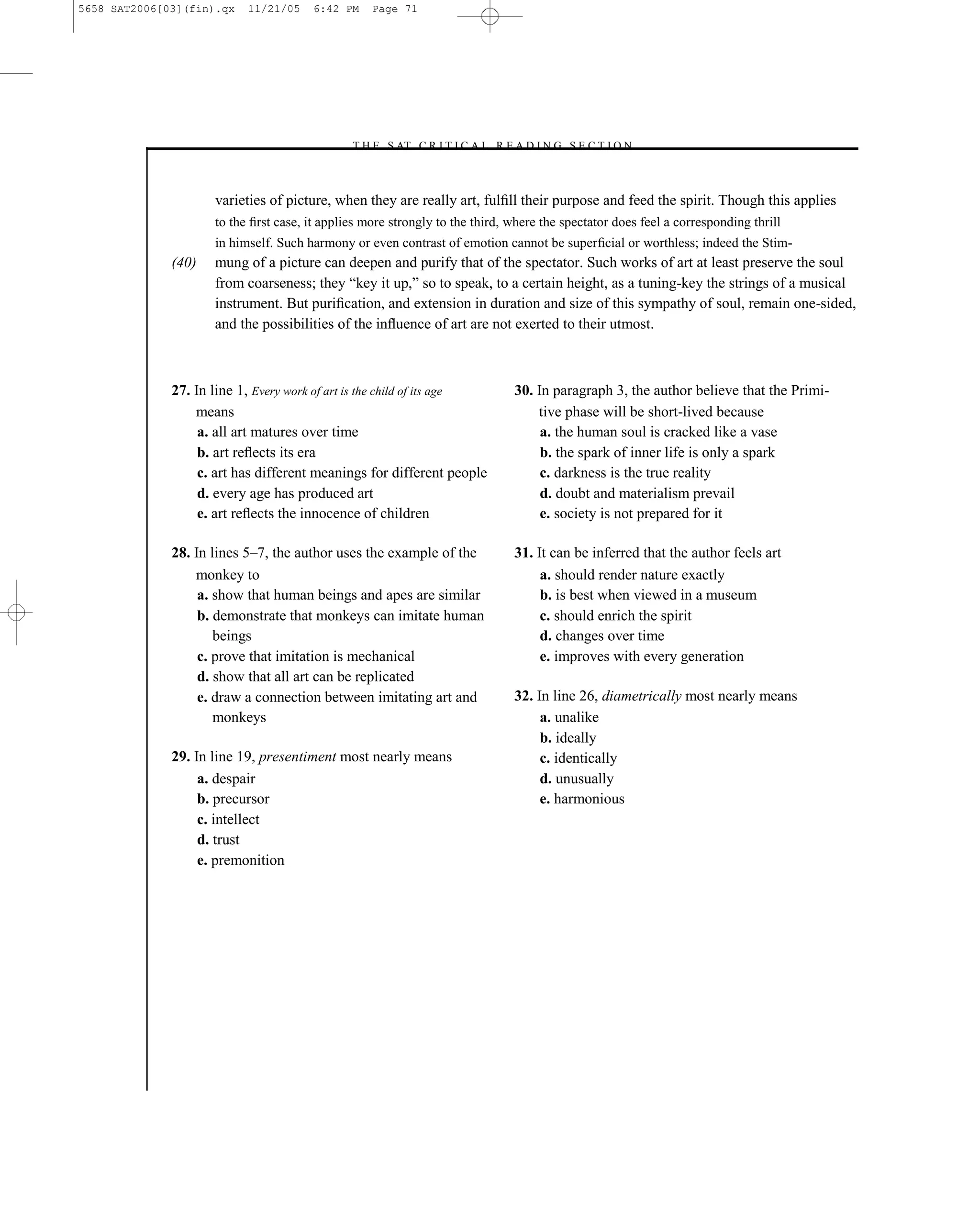 5658 SAT2006[03](fin).qx   11/21/05    6:42 PM     Page 71




                                              –T H E S AT C R I T I C A L R E A D I N G S E C T I O N–



                     varieties of picture, when they are really art, fulﬁll their purpose and feed the spirit. Though this applies
                     to the ﬁrst case, it applies more strongly to the third, where the spectator does feel a corresponding thrill
                     in himself. Such harmony or even contrast of emotion cannot be superﬁcial or worthless; indeed the Stim-
              (40)   mung of a picture can deepen and purify that of the spectator. Such works of art at least preserve the soul
                     from coarseness; they ―key it up,‖ so to speak, to a certain height, as a tuning-key the strings of a musical
                     instrument. But puriﬁcation, and extension in duration and size of this sympathy of soul, remain one-sided,
                     and the possibilities of the inﬂuence of art are not exerted to their utmost.



              27. In line 1, Every work of art is the child of its age         30. In paragraph 3, the author believe that the Primi-
                  means                                                            tive phase will be short-lived because
                   a. all art matures over time                                     a. the human soul is cracked like a vase
                   b. art reﬂects its era                                           b. the spark of inner life is only a spark
                   c. art has different meanings for different people               c. darkness is the true reality
                   d. every age has produced art                                    d. doubt and materialism prevail
                   e. art reﬂects the innocence of children                         e. society is not prepared for it

              28. In lines 5–7, the author uses the example of the             31. It can be inferred that the author feels art
                  monkey to                                                         a. should render nature exactly
                   a. show that human beings and apes are similar                   b. is best when viewed in a museum
                   b. demonstrate that monkeys can imitate human                    c. should enrich the spirit
                      beings                                                        d. changes over time
                   c. prove that imitation is mechanical                            e. improves with every generation
                   d. show that all art can be replicated
                   e. draw a connection between imitating art and              32. In line 26, diametrically most nearly means
                      monkeys                                                       a. unalike
                                                                                    b. ideally
              29. In line 19, presentiment most nearly means                        c. identically
                   a. despair                                                       d. unusually
                   b. precursor                                                     e. harmonious
                   c. intellect
                   d. trust
                   e. premonition




                                                                          71
 