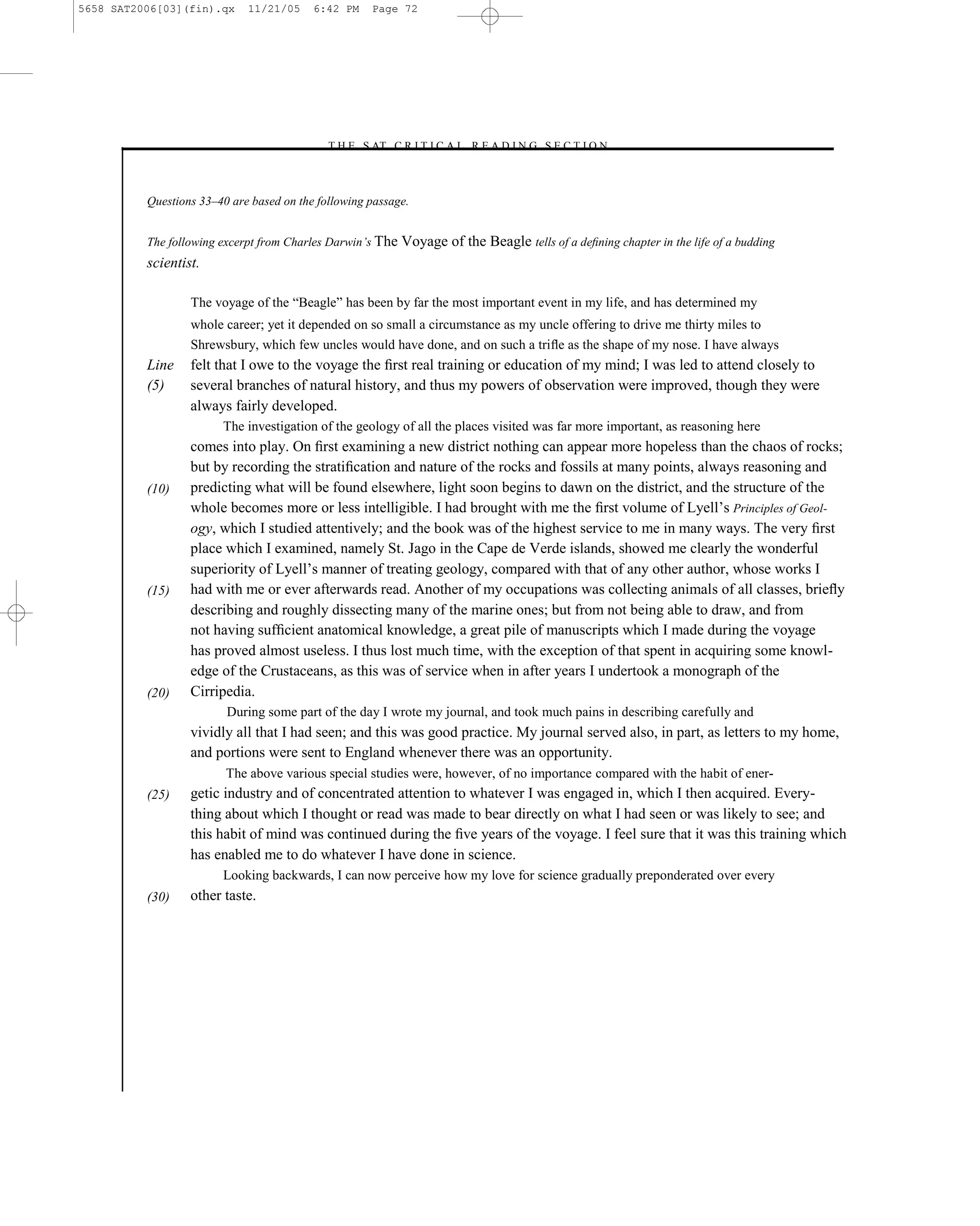 5658 SAT2006[03](fin).qx     11/21/05     6:42 PM    Page 72




                                            –T H E S AT C R I T I C A L R E A D I N G S E C T I O N–



          Questions 33–40 are based on the following passage.


          The following excerpt from Charles Darwin’s The Voyage    of the Beagle tells of a deﬁning chapter in the life of a budding
          scientist.

                  The voyage of the ―Beagle‖ has been by far the most important event in my life, and has determined my
                  whole career; yet it depended on so small a circumstance as my uncle offering to drive me thirty miles to
                  Shrewsbury, which few uncles would have done, and on such a triﬂe as the shape of my nose. I have always
          Line    felt that I owe to the voyage the ﬁrst real training or education of my mind; I was led to attend closely to
          (5)     several branches of natural history, and thus my powers of observation were improved, though they were
                  always fairly developed.
                        The investigation of the geology of all the places visited was far more important, as reasoning here
                  comes into play. On ﬁrst examining a new district nothing can appear more hopeless than the chaos of rocks;
                  but by recording the stratiﬁcation and nature of the rocks and fossils at many points, always reasoning and
          (10)    predicting what will be found elsewhere, light soon begins to dawn on the district, and the structure of the
                  whole becomes more or less intelligible. I had brought with me the ﬁrst volume of Lyell’s Principles of Geol-
                  ogy, which I studied attentively; and the book was of the highest service to me in many ways. The very ﬁrst
                  place which I examined, namely St. Jago in the Cape de Verde islands, showed me clearly the wonderful
                  superiority of Lyell’s manner of treating geology, compared with that of any other author, whose works I
          (15)    had with me or ever afterwards read. Another of my occupations was collecting animals of all classes, brieﬂy
                  describing and roughly dissecting many of the marine ones; but from not being able to draw, and from
                  not having sufﬁcient anatomical knowledge, a great pile of manuscripts which I made during the voyage
                  has proved almost useless. I thus lost much time, with the exception of that spent in acquiring some knowl-
                  edge of the Crustaceans, as this was of service when in after years I undertook a monograph of the
          (20)    Cirripedia.
                         During some part of the day I wrote my journal, and took much pains in describing carefully and
                  vividly all that I had seen; and this was good practice. My journal served also, in part, as letters to my home,
                  and portions were sent to England whenever there was an opportunity.
                         The above various special studies were, however, of no importance compared with the habit of ener-
          (25)    getic industry and of concentrated attention to whatever I was engaged in, which I then acquired. Every-
                  thing about which I thought or read was made to bear directly on what I had seen or was likely to see; and
                  this habit of mind was continued during the ﬁve years of the voyage. I feel sure that it was this training which
                  has enabled me to do whatever I have done in science.
                        Looking backwards, I can now perceive how my love for science gradually preponderated over every
          (30)    other taste.




                                                                       72
 