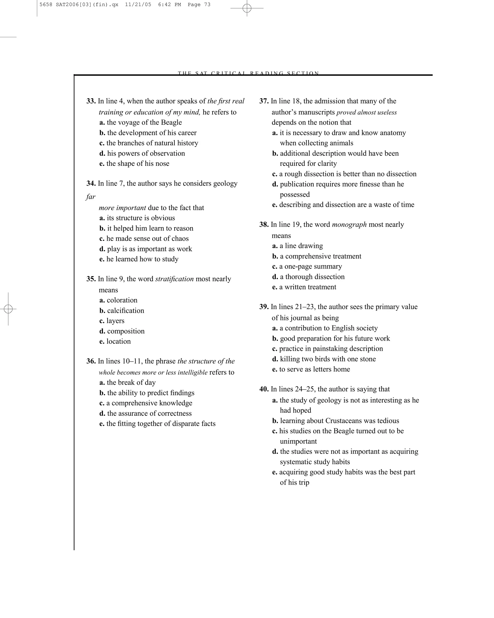 5658 SAT2006[03](fin).qx    11/21/05   6:42 PM    Page 73




                                             –T H E S AT C R I T I C A L R E A D I N G S E C T I O N–



              33. In line 4, when the author speaks of the ﬁrst real         37. In line 18, the admission that many of the
                  training or education of my mind, he refers to                 author’s manuscripts proved almost useless
                   a. the voyage of the Beagle                                   depends on the notion that
                   b. the development of his career                               a. it is necessary to draw and know anatomy
                   c. the branches of natural history                                when collecting animals
                   d. his powers of observation                                   b. additional description would have been
                   e. the shape of his nose                                          required for clarity
                                                                                  c. a rough dissection is better than no dissection
              34. In line 7, the author says he considers geology                 d. publication requires more ﬁnesse than he
              far                                                                    possessed
                    more important due to the fact that                           e. describing and dissection are a waste of time
                    a. its structure is obvious
                    b. it helped him learn to reason                         38. In line 19, the word monograph most nearly
                    c. he made sense out of chaos                                means
                    d. play is as important as work                               a. a line drawing
                    e. he learned how to study                                    b. a comprehensive treatment
                                                                                  c. a one-page summary
              35. In line 9, the word stratiﬁcation most nearly                   d. a thorough dissection
                  means                                                           e. a written treatment
                   a. coloration
                                                                             39. In lines 21–23, the author sees the primary value
                   b. calciﬁcation
                   c. layers                                                     of his journal as being
                   d. composition                                                 a. a contribution to English society
                   e. location                                                    b. good preparation for his future work
                                                                                  c. practice in painstaking description
              36. In lines 10–11, the phrase the structure of the                 d. killing two birds with one stone
                  whole becomes more or less intelligible refers to               e. to serve as letters home
                   a. the break of day
                   b. the ability to predict ﬁndings                         40. In lines 24–25, the author is saying that
                   c. a comprehensive knowledge                                   a. the study of geology is not as interesting as he
                   d. the assurance of correctness                                   had hoped
                   e. the ﬁtting together of disparate facts                      b. learning about Crustaceans was tedious
                                                                                  c. his studies on the Beagle turned out to be
                                                                                     unimportant
                                                                                  d. the studies were not as important as acquiring
                                                                                     systematic study habits
                                                                                  e. acquiring good study habits was the best part
                                                                                     of his trip




                                                                        73
 