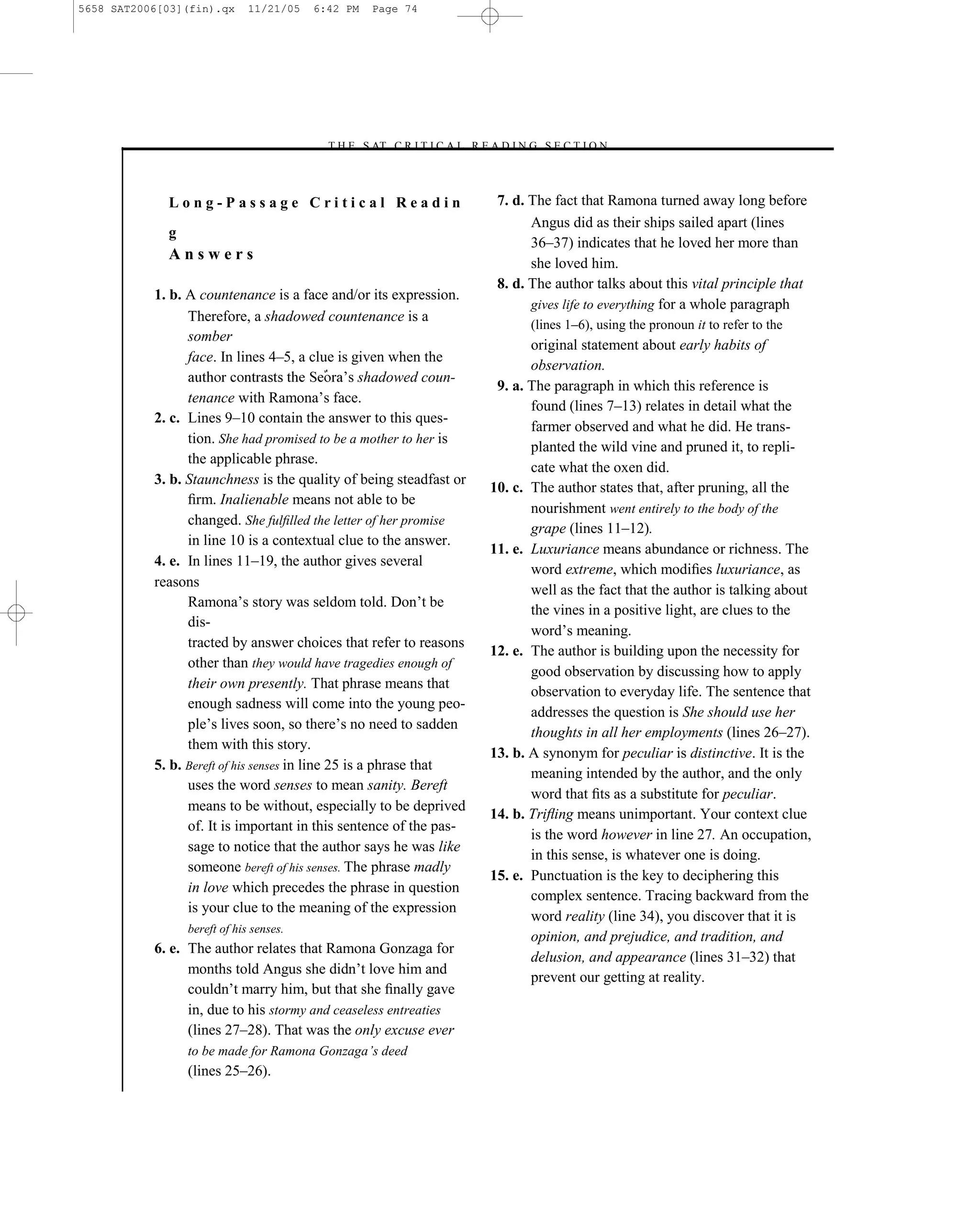 5658 SAT2006[03](fin).qx      11/21/05   6:42 PM   Page 74




                                          –T H E S AT C R I T I C A L R E A D I N G S E C T I O N–



             Long-Passage Critical Readin                                  7. d. The fact that Ramona turned away long before
                                                                                 Angus did as their ships sailed apart (lines
             g
                                                                                 36–37) indicates that he loved her more than
             Answers
                                                                                 she loved him.
                                                                           8. d. The author talks about this vital principle that
           1. b. A countenance is a face and/or its expression.
                                                                                 gives life to everything for a whole paragraph
                 Therefore, a shadowed countenance is a
                                                                                  (lines 1–6), using the pronoun it to refer to the
                 somber
                                                                                 original statement about early habits of
                 face. In lines 4–5, a clue is given when the
                                                                                 observation.
                                                 ’s shadowed coun-
                                                                           9. a. The paragraph in which this reference is
                 tenance with Ramona’s face.
                                                                                 found (lines 7–13) relates in detail what the
           2. c. Lines 9–10 contain the answer to this ques-
                                                                                 farmer observed and what he did. He trans-
                 tion. She had promised to be a mother to her is
                                                                                 planted the wild vine and pruned it, to repli-
                 the applicable phrase.
                                                                                 cate what the oxen did.
           3. b. Staunchness is the quality of being steadfast or
                                                                          10. c. The author states that, after pruning, all the
                 ﬁrm. Inalienable means not able to be
                                                                                 nourishment went entirely to the body of the
                 changed. She fulﬁlled the letter of her promise
                                                                                 grape (lines 11–12).
                 in line 10 is a contextual clue to the answer.
                                                                          11. e. Luxuriance means abundance or richness. The
           4. e. In lines 11–19, the author gives several
                                                                                 word extreme, which modiﬁes luxuriance, as
           reasons
                                                                                 well as the fact that the author is talking about
                 Ramona’s story was seldom told. Don’t be
                                                                                 the vines in a positive light, are clues to the
                 dis-
                                                                                 word’s meaning.
                 tracted by answer choices that refer to reasons
                                                                          12. e. The author is building upon the necessity for
                 other than they would have tragedies enough of
                                                                                 good observation by discussing how to apply
                 their own presently. That phrase means that
                                                                                 observation to everyday life. The sentence that
                 enough sadness will come into the young peo-
                                                                                 addresses the question is She should use her
                 ple’s lives soon, so there’s no need to sadden
                                                                                 thoughts in all her employments (lines 26–27).
                 them with this story.
                                                                          13. b. A synonym for peculiar is distinctive. It is the
           5. b. Bereft of his senses in line 25 is a phrase that
                                                                                 meaning intended by the author, and the only
                 uses the word senses to mean sanity. Bereft
                                                                                 word that ﬁts as a substitute for peculiar.
                 means to be without, especially to be deprived
                                                                          14. b. Triﬂing means unimportant. Your context clue
                 of. It is important in this sentence of the pas-
                                                                                 is the word however in line 27. An occupation,
                 sage to notice that the author says he was like
                                                                                 in this sense, is whatever one is doing.
                 someone bereft of his senses. The phrase madly
                                                                          15. e. Punctuation is the key to deciphering this
                 in love which precedes the phrase in question
                                                                                 complex sentence. Tracing backward from the
                 is your clue to the meaning of the expression
                                                                                 word reality (line 34), you discover that it is
                 bereft of his senses.
                                                                                 opinion, and prejudice, and tradition, and
           6. e. The author relates that Ramona Gonzaga for
                                                                                 delusion, and appearance (lines 31–32) that
                 months told Angus she didn’t love him and
                                                                                 prevent our getting at reality.
                 couldn’t marry him, but that she ﬁnally gave
                 in, due to his stormy and ceaseless entreaties
                 (lines 27–28). That was the only excuse ever
                 to be made for Ramona Gonzaga’s deed
                 (lines 25–26).
                                                                     74
 