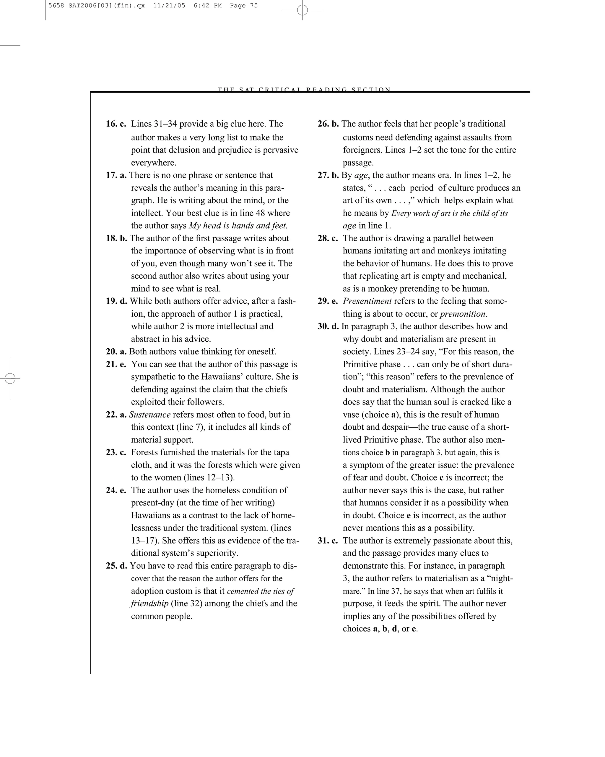 5658 SAT2006[03](fin).qx   11/21/05     6:42 PM    Page 75




                                              –T H E S AT C R I T I C A L R E A D I N G S E C T I O N–



              16. c. Lines 31–34 provide a big clue here. The                 26. b. The author feels that her people’s traditional
                     author makes a very long list to make the                        customs need defending against assaults from
                     point that delusion and prejudice is pervasive                   foreigners. Lines 1–2 set the tone for the entire
                     everywhere.                                                      passage.
              17. a. There is no one phrase or sentence that                  27. b. By age, the author means era. In lines 1–2, he
                     reveals the author’s meaning in this para-                       states, ― . . . each period of culture produces an
                     graph. He is writing about the mind, or the                      art of its own . . . ,‖ which helps explain what
                     intellect. Your best clue is in line 48 where                    he means by Every work of art is the child of its
                     the author says My head is hands and feet.                       age in line 1.
              18. b. The author of the ﬁrst passage writes about              28. c. The author is drawing a parallel between
                     the importance of observing what is in front                     humans imitating art and monkeys imitating
                     of you, even though many won’t see it. The                       the behavior of humans. He does this to prove
                     second author also writes about using your                       that replicating art is empty and mechanical,
                     mind to see what is real.                                        as is a monkey pretending to be human.
              19. d. While both authors offer advice, after a fash-           29. e. Presentiment refers to the feeling that some-
                     ion, the approach of author 1 is practical,                      thing is about to occur, or premonition.
                     while author 2 is more intellectual and                  30. d. In paragraph 3, the author describes how and
                     abstract in his advice.                                          why doubt and materialism are present in
              20. a. Both authors value thinking for oneself.                         society. Lines 23–24 say, ―For this reason, the
              21. e. You can see that the author of this passage is                   Primitive phase . . . can only be of short dura-
                     sympathetic to the Hawaiians’ culture. She is                    tion‖; ―this reason‖ refers to the prevalence of
                     defending against the claim that the chiefs                      doubt and materialism. Although the author
                     exploited their followers.                                       does say that the human soul is cracked like a
              22. a. Sustenance refers most often to food, but in                     vase (choice a), this is the result of human
                     this context (line 7), it includes all kinds of                  doubt and despair—the true cause of a short-
                     material support.                                                lived Primitive phase. The author also men-
              23. c. Forests furnished the materials for the tapa                     tions choice b in paragraph 3, but again, this is
                     cloth, and it was the forests which were given                  a symptom of the greater issue: the prevalence
                     to the women (lines 12–13).                                     of fear and doubt. Choice c is incorrect; the
              24. e. The author uses the homeless condition of                       author never says this is the case, but rather
                     present-day (at the time of her writing)                        that humans consider it as a possibility when
                     Hawaiians as a contrast to the lack of home-                    in doubt. Choice e is incorrect, as the author
                     lessness under the traditional system. (lines                   never mentions this as a possibility.
                     13–17). She offers this as evidence of the tra-          31. c. The author is extremely passionate about this,
                     ditional system’s superiority.                                  and the passage provides many clues to
              25. d. You have to read this entire paragraph to dis-                  demonstrate this. For instance, in paragraph
                     cover that the reason the author offers for the                 3, the author refers to materialism as a ―night-
                     adoption custom is that it cemented the ties of                  mare.‖ In line 37, he says that when art fulﬁls it
                     friendship (line 32) among the chiefs and the                    purpose, it feeds the spirit. The author never
                     common people.                                                   implies any of the possibilities offered by
                                                                                      choices a, b, d, or e.



                                                                         75
 