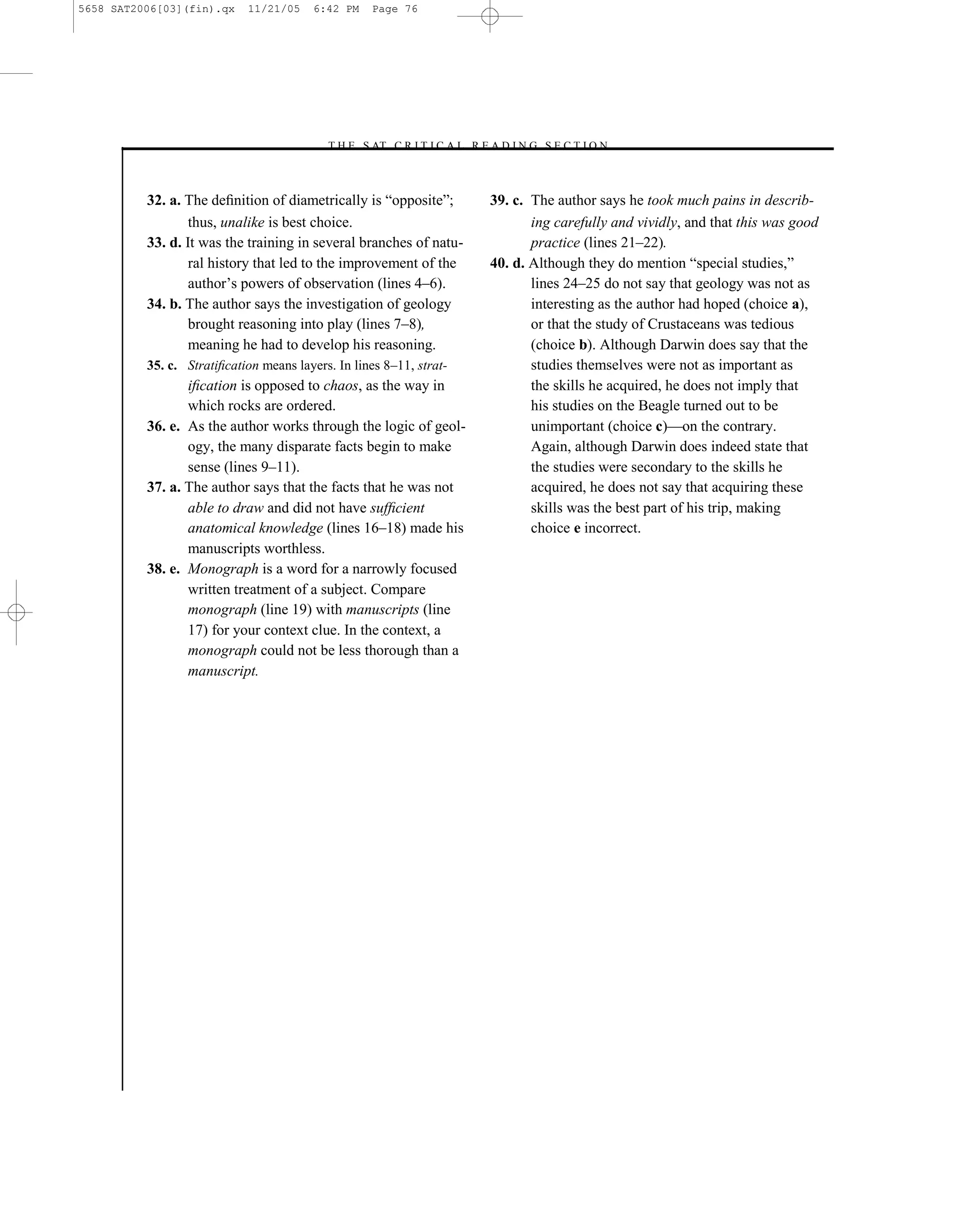 5658 SAT2006[03](fin).qx    11/21/05     6:42 PM   Page 76




                                          –T H E S AT C R I T I C A L R E A D I N G S E C T I O N–



          32. a. The deﬁnition of diametrically is ―opposite‖;            39. c. The author says he took much pains in describ-
                  thus, unalike is best choice.                                  ing carefully and vividly, and that this was good
          33. d. It was the training in several branches of natu-                practice (lines 21–22).
                  ral history that led to the improvement of the          40. d. Although they do mention ―special studies,‖
                  author’s powers of observation (lines 4–6).                    lines 24–25 do not say that geology was not as
          34. b. The author says the investigation of geology                    interesting as the author had hoped (choice a),
                  brought reasoning into play (lines 7–8),                       or that the study of Crustaceans was tedious
                  meaning he had to develop his reasoning.                       (choice b). Although Darwin does say that the
          35. c. Stratiﬁcation means layers. In lines 8–11, strat-               studies themselves were not as important as
                 iﬁcation is opposed to chaos, as the way in                     the skills he acquired, he does not imply that
                 which rocks are ordered.                                        his studies on the Beagle turned out to be
          36. e. As the author works through the logic of geol-                  unimportant (choice c)—on the contrary.
                 ogy, the many disparate facts begin to make                     Again, although Darwin does indeed state that
                 sense (lines 9–11).                                             the studies were secondary to the skills he
          37. a. The author says that the facts that he was not                  acquired, he does not say that acquiring these
                 able to draw and did not have sufﬁcient                         skills was the best part of his trip, making
                 anatomical knowledge (lines 16–18) made his                     choice e incorrect.
                 manuscripts worthless.
          38. e. Monograph is a word for a narrowly focused
                 written treatment of a subject. Compare
                 monograph (line 19) with manuscripts (line
                 17) for your context clue. In the context, a
                 monograph could not be less thorough than a
                 manuscript.




                                                                     76
 