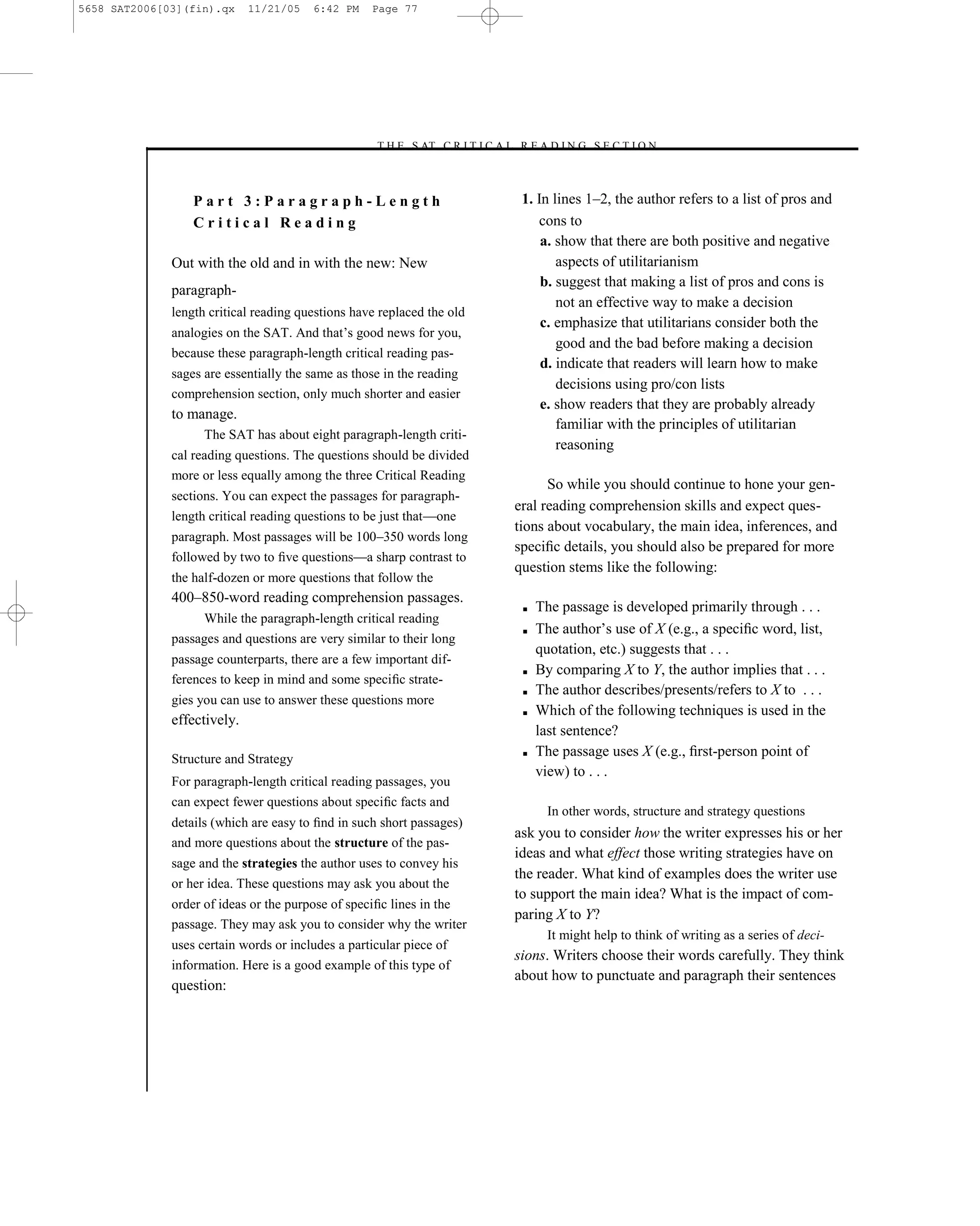 5658 SAT2006[03](fin).qx     11/21/05   6:42 PM    Page 77




                                                   –T H E S AT C R I T I C A L R E A D I N G S E C T I O N–



                  Part 3:Paragraph-Length                                       1. In lines 1–2, the author refers to a list of pros and
                  Critical Reading                                                 cons to
                                                                                    a. show that there are both positive and negative
              Out with the old and in with the new: New                                aspects of utilitarianism
                                                                                    b. suggest that making a list of pros and cons is
              paragraph-
                                                                                       not an effective way to make a decision
              length critical reading questions have replaced the old
                                                                                    c. emphasize that utilitarians consider both the
              analogies on the SAT. And that’s good news for you,
                                                                                       good and the bad before making a decision
              because these paragraph-length critical reading pas-
                                                                                    d. indicate that readers will learn how to make
              sages are essentially the same as those in the reading
                                                                                       decisions using pro/con lists
              comprehension section, only much shorter and easier
                                                                                    e. show readers that they are probably already
              to manage.
                                                                                       familiar with the principles of utilitarian
                    The SAT has about eight paragraph-length criti-
                                                                                       reasoning
              cal reading questions. The questions should be divided
              more or less equally among the three Critical Reading
                                                                                     So while you should continue to hone your gen-
              sections. You can expect the passages for paragraph-
                                                                               eral reading comprehension skills and expect ques-
              length critical reading questions to be just that—one
                                                                               tions about vocabulary, the main idea, inferences, and
              paragraph. Most passages will be 100–350 words long
                                                                               speciﬁc details, you should also be prepared for more
              followed by two to ﬁve questions—a sharp contrast to
                                                                               question stems like the following:
              the half-dozen or more questions that follow the
              400–850-word reading comprehension passages.
                                                                                ■   The passage is developed primarily through . . .
                   While the paragraph-length critical reading
                                                                                ■   The author’s use of X (e.g., a speciﬁc word, list,
              passages and questions are very similar to their long
                                                                                    quotation, etc.) suggests that . . .
              passage counterparts, there are a few important dif-
                                                                                ■   By comparing X to Y, the author implies that . . .
              ferences to keep in mind and some speciﬁc strate-
                                                                                ■   The author describes/presents/refers to X to . . .
              gies you can use to answer these questions more
                                                                                ■   Which of the following techniques is used in the
              effectively.
                                                                                    last sentence?
              Structure and Strategy
                                                                                ■   The passage uses X (e.g., ﬁrst-person point of
                                                                                    view) to . . .
              For paragraph-length critical reading passages, you
              can expect fewer questions about speciﬁc facts and
                                                                                      In other words, structure and strategy questions
              details (which are easy to ﬁnd in such short passages)
                                                                               ask you to consider how the writer expresses his or her
              and more questions about the structure of the pas-
                                                                               ideas and what effect those writing strategies have on
              sage and the strategies the author uses to convey his
                                                                               the reader. What kind of examples does the writer use
              or her idea. These questions may ask you about the
                                                                               to support the main idea? What is the impact of com-
              order of ideas or the purpose of speciﬁc lines in the
                                                                               paring X to Y?
              passage. They may ask you to consider why the writer
                                                                                      It might help to think of writing as a series of deci-
              uses certain words or includes a particular piece of
                                                                               sions. Writers choose their words carefully. They think
              information. Here is a good example of this type of
                                                                               about how to punctuate and paragraph their sentences
              question:




                                                                          77
 