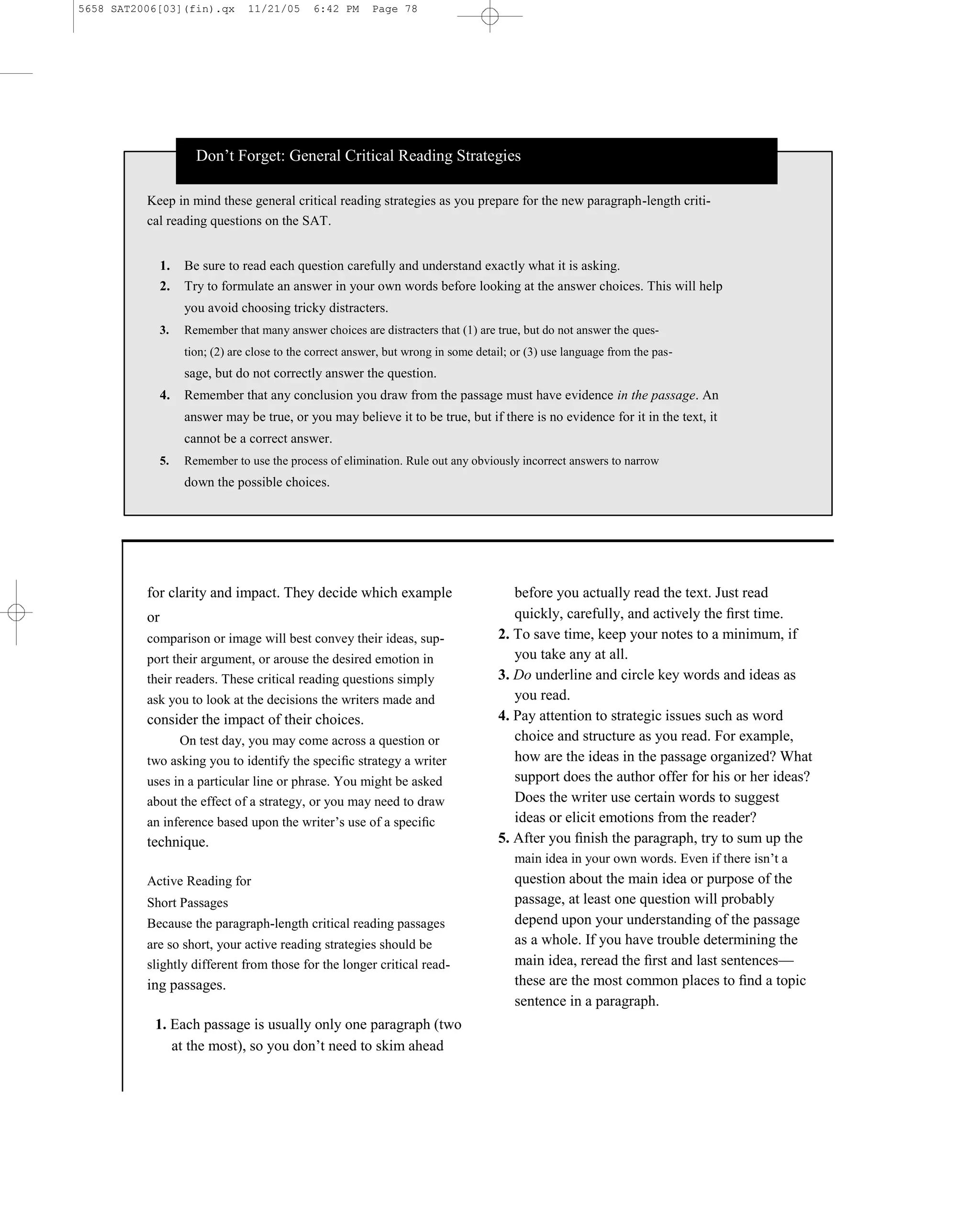 5658 SAT2006[03](fin).qx         11/21/05     6:42 PM      Page 78




                      Don’t Forget: General Critical Reading Strategies

          Keep in mind these general critical reading strategies as you prepare for the new paragraph-length criti-
          cal reading questions on the SAT.


               1.   Be sure to read each question carefully and understand exactly what it is asking.
               2.   Try to formulate an answer in your own words before looking at the answer choices. This will help
                    you avoid choosing tricky distracters.
               3.   Remember that many answer choices are distracters that (1) are true, but do not answer the ques-
                    tion; (2) are close to the correct answer, but wrong in some detail; or (3) use language from the pas-
                    sage, but do not correctly answer the question.
               4.   Remember that any conclusion you draw from the passage must have evidence in the passage. An
                    answer may be true, or you may believe it to be true, but if there is no evidence for it in the text, it
                    cannot be a correct answer.
               5.   Remember to use the process of elimination. Rule out any obviously incorrect answers to narrow
                    down the possible choices.




          for clarity and impact. They decide which example                             before you actually read the text. Just read
          or                                                                            quickly, carefully, and actively the ﬁrst time.
          comparison or image will best convey their ideas, sup-                     2. To save time, keep your notes to a minimum, if
          port their argument, or arouse the desired emotion in                         you take any at all.
          their readers. These critical reading questions simply                     3. Do underline and circle key words and ideas as
          ask you to look at the decisions the writers made and                         you read.
          consider the impact of their choices.                                      4. Pay attention to strategic issues such as word
                On test day, you may come across a question or                          choice and structure as you read. For example,
          two asking you to identify the speciﬁc strategy a writer                      how are the ideas in the passage organized? What
          uses in a particular line or phrase. You might be asked                       support does the author offer for his or her ideas?
          about the effect of a strategy, or you may need to draw                       Does the writer use certain words to suggest
          an inference based upon the writer’s use of a speciﬁc                         ideas or elicit emotions from the reader?
          technique.                                                                 5. After you ﬁnish the paragraph, try to sum up the
                                                                                        main idea in your own words. Even if there isn’t a
          Active Reading for                                                            question about the main idea or purpose of the
          Short Passages                                                                passage, at least one question will probably
          Because the paragraph-length critical reading passages                        depend upon your understanding of the passage
          are so short, your active reading strategies should be                        as a whole. If you have trouble determining the
          slightly different from those for the longer critical read-                   main idea, reread the ﬁrst and last sentences—
          ing passages.                                                                 these are the most common places to ﬁnd a topic
                                                                                        sentence in a paragraph.
           1. Each passage is usually only one paragraph (two
              at the most), so you don’t need to skim ahead

                                                                               78
 