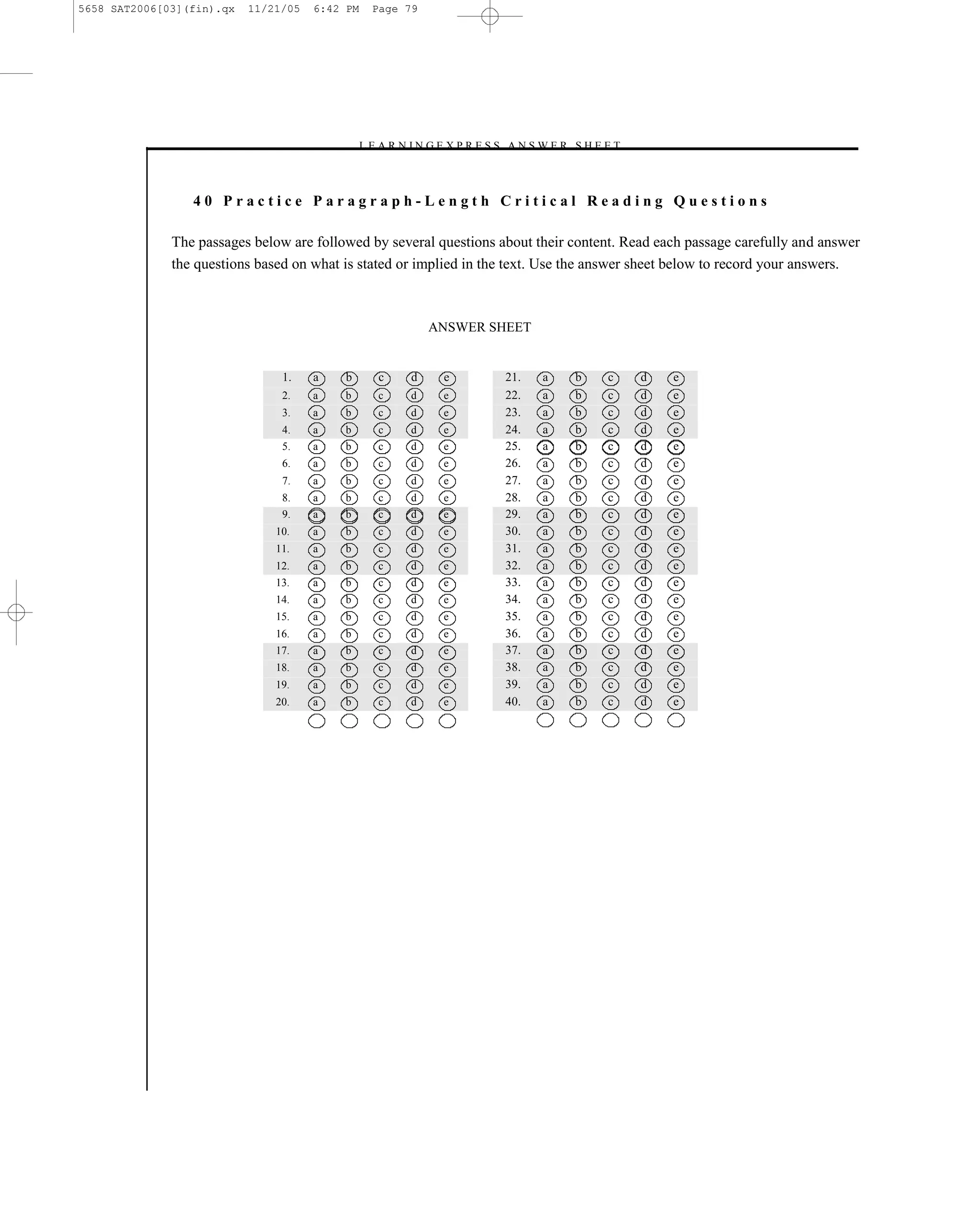 5658 SAT2006[03](fin).qx   11/21/05   6:42 PM    Page 79




                                              – L E A R N I N G E X P R E S S A N S W E R S H E E T–



                 40 Practice Paragraph-Length Critical Reading Questions

              The passages below are followed by several questions about their content. Read each passage carefully and answer
              the questions based on what is stated or implied in the text. Use the answer sheet below to record your answers.



                                                             ANSWER SHEET


                                1.    a   b        c     d     e            21.    a     b      c      d   e
                                2.    a   b        c     d     e            22.    a     b      c      d   e
                                3.    a   b        c     d     e            23.    a     b      c      d   e
                                4.    a   b        c     d     e            24.    a     b      c      d   e
                                5.    a   b        c     d     e            25.    a     b      c      d   e
                                6.    a   b        c     d     e            26.    a     b      c      d   e
                                7.    a   b        c     d     e            27.    a     b      c      d   e
                                8.    a   b        c     d     e            28.    a     b      c      d   e
                                9.    a   b        c     d     e            29.    a     b      c      d   e
                               10.    a   b        c     d     e            30.    a     b      c      d   e
                               11.    a   b        c     d     e            31.    a     b      c      d   e
                               12.    a   b        c     d     e            32.    a     b      c      d   e
                               13.    a   b        c     d     e            33.    a     b      c      d   e
                               14.    a   b        c     d     e            34.    a     b      c      d   e
                               15.    a   b        c     d     e            35.    a     b      c      d   e
                               16.    a   b        c     d     e            36.    a     b      c      d   e
                               17.    a   b        c     d     e            37.    a     b      c      d   e
                               18.    a   b        c     d     e            38.    a     b      c      d   e
                               19.    a   b        c     d     e            39.    a     b      c      d   e
                               20.    a   b        c     d     e            40.    a     b      c      d   e




                                                                         79
 