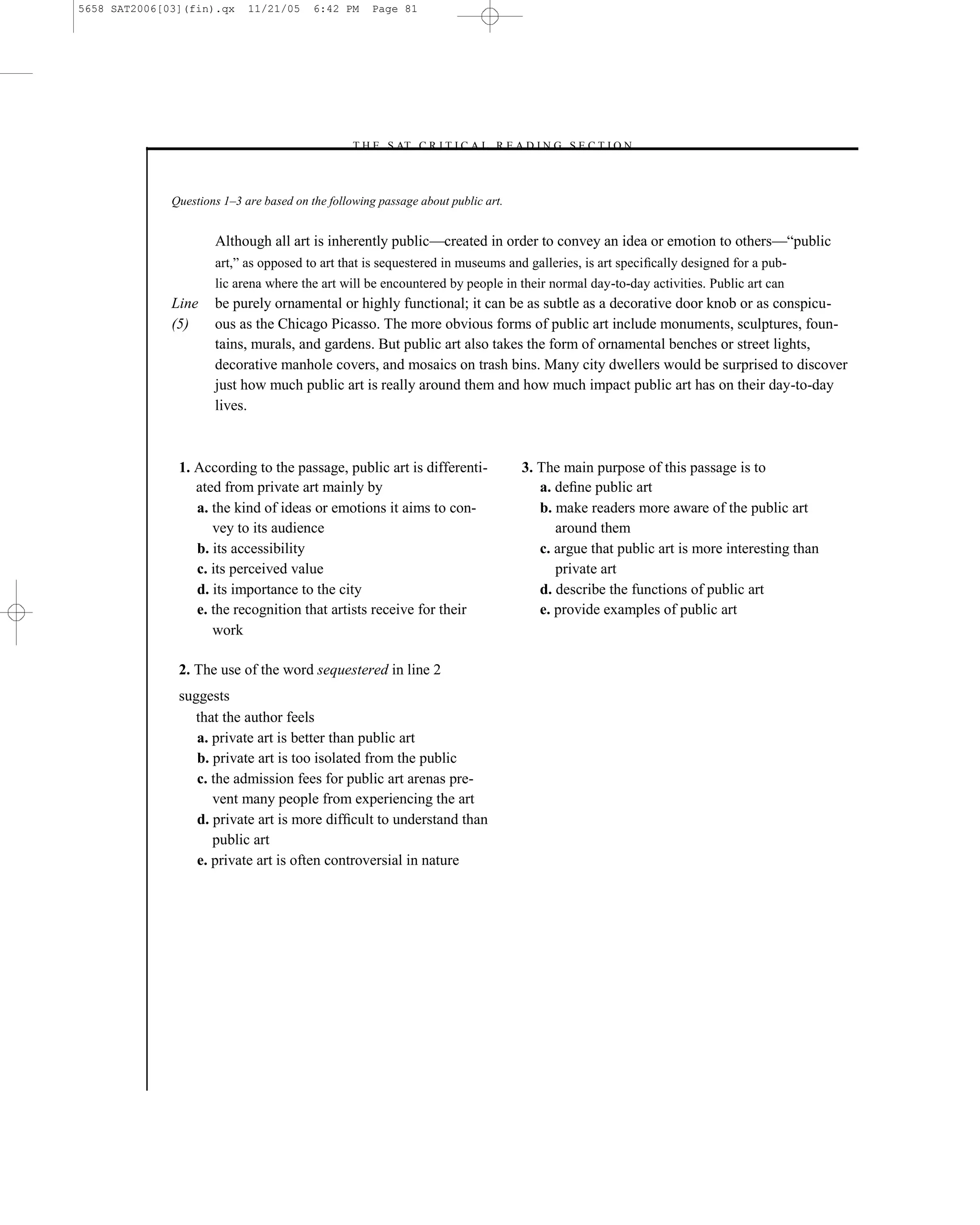 5658 SAT2006[03](fin).qx     11/21/05     6:42 PM    Page 81




                                                –T H E S AT C R I T I C A L R E A D I N G S E C T I O N–



              Questions 1–3 are based on the following passage about public art.


                      Although all art is inherently public—created in order to convey an idea or emotion to others—―public
                      art,‖ as opposed to art that is sequestered in museums and galleries, is art speciﬁcally designed for a pub-
                      lic arena where the art will be encountered by people in their normal day-to-day activities. Public art can
              Line    be purely ornamental or highly functional; it can be as subtle as a decorative door knob or as conspicu-
              (5)     ous as the Chicago Picasso. The more obvious forms of public art include monuments, sculptures, foun-
                      tains, murals, and gardens. But public art also takes the form of ornamental benches or street lights,
                      decorative manhole covers, and mosaics on trash bins. Many city dwellers would be surprised to discover
                      just how much public art is really around them and how much impact public art has on their day-to-day
                      lives.



               1. According to the passage, public art is differenti-              3. The main purpose of this passage is to
                  ated from private art mainly by                                     a. deﬁne public art
                  a. the kind of ideas or emotions it aims to con-                    b. make readers more aware of the public art
                     vey to its audience                                                 around them
                  b. its accessibility                                                c. argue that public art is more interesting than
                  c. its perceived value                                                 private art
                  d. its importance to the city                                       d. describe the functions of public art
                  e. the recognition that artists receive for their                   e. provide examples of public art
                     work

               2. The use of the word sequestered in line 2
               suggests
                  that the author feels
                  a. private art is better than public art
                  b. private art is too isolated from the public
                  c. the admission fees for public art arenas pre-
                     vent many people from experiencing the art
                  d. private art is more difﬁcult to understand than
                     public art
                  e. private art is often controversial in nature




                                                                             81
 