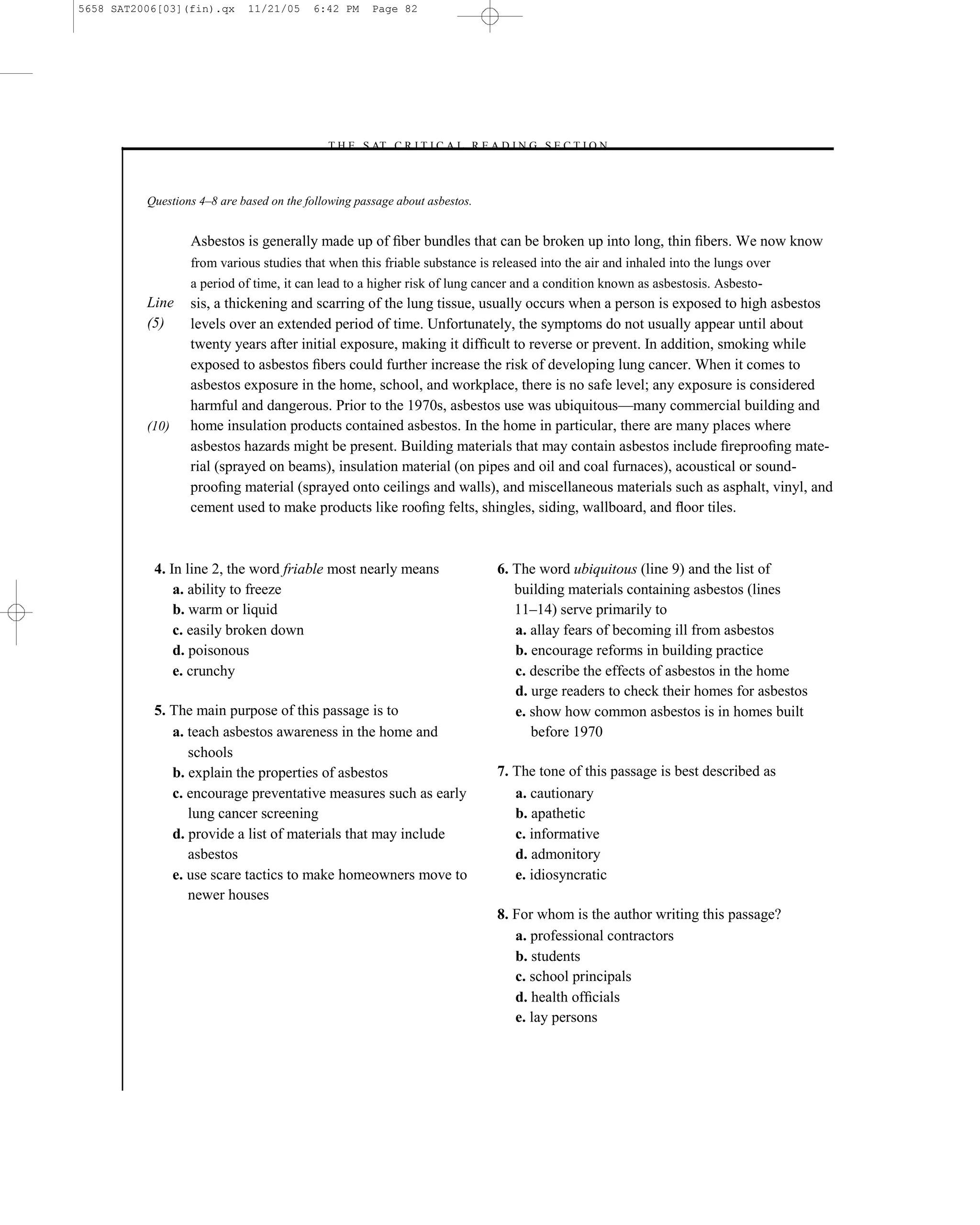5658 SAT2006[03](fin).qx     11/21/05     6:42 PM     Page 82




                                            –T H E S AT C R I T I C A L R E A D I N G S E C T I O N–



          Questions 4–8 are based on the following passage about asbestos.


                  Asbestos is generally made up of ﬁber bundles that can be broken up into long, thin ﬁbers. We now know
                  from various studies that when this friable substance is released into the air and inhaled into the lungs over
                  a period of time, it can lead to a higher risk of lung cancer and a condition known as asbestosis. Asbesto-
          Line    sis, a thickening and scarring of the lung tissue, usually occurs when a person is exposed to high asbestos
          (5)     levels over an extended period of time. Unfortunately, the symptoms do not usually appear until about
                  twenty years after initial exposure, making it difﬁcult to reverse or prevent. In addition, smoking while
                  exposed to asbestos ﬁbers could further increase the risk of developing lung cancer. When it comes to
                  asbestos exposure in the home, school, and workplace, there is no safe level; any exposure is considered
                  harmful and dangerous. Prior to the 1970s, asbestos use was ubiquitous—many commercial building and
          (10)    home insulation products contained asbestos. In the home in particular, there are many places where
                  asbestos hazards might be present. Building materials that may contain asbestos include ﬁreprooﬁng mate-
                  rial (sprayed on beams), insulation material (on pipes and oil and coal furnaces), acoustical or sound-
                  prooﬁng material (sprayed onto ceilings and walls), and miscellaneous materials such as asphalt, vinyl, and
                  cement used to make products like rooﬁng felts, shingles, siding, wallboard, and ﬂoor tiles.



           4. In line 2, the word friable most nearly means                   6. The word ubiquitous (line 9) and the list of
               a. ability to freeze                                              building materials containing asbestos (lines
               b. warm or liquid                                                 11–14) serve primarily to
               c. easily broken down                                             a. allay fears of becoming ill from asbestos
               d. poisonous                                                      b. encourage reforms in building practice
               e. crunchy                                                        c. describe the effects of asbestos in the home
                                                                                 d. urge readers to check their homes for asbestos
           5. The main purpose of this passage is to                             e. show how common asbestos is in homes built
              a. teach asbestos awareness in the home and                           before 1970
                 schools
              b. explain the properties of asbestos                           7. The tone of this passage is best described as
              c. encourage preventative measures such as early                   a. cautionary
                 lung cancer screening                                           b. apathetic
              d. provide a list of materials that may include                    c. informative
                 asbestos                                                        d. admonitory
              e. use scare tactics to make homeowners move to                    e. idiosyncratic
                 newer houses
                                                                              8. For whom is the author writing this passage?
                                                                                 a. professional contractors
                                                                                 b. students
                                                                                 c. school principals
                                                                                 d. health ofﬁcials
                                                                                 e. lay persons



                                                                         82
 