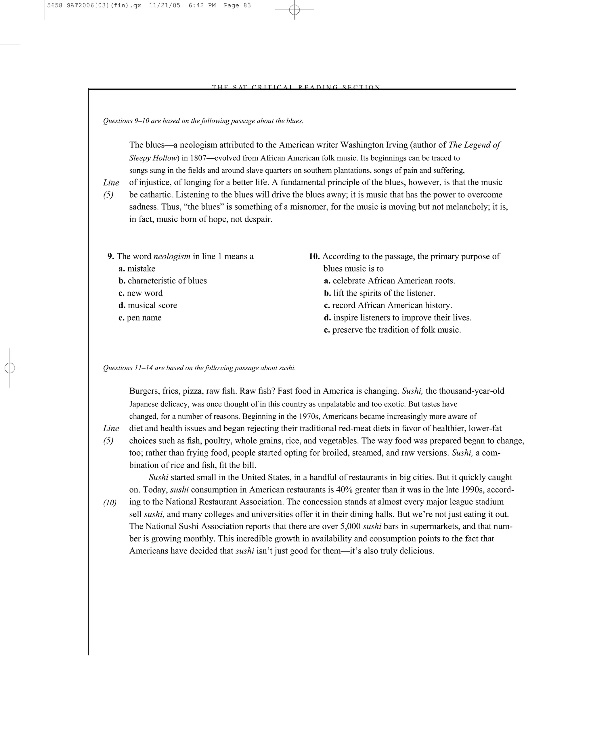 5658 SAT2006[03](fin).qx     11/21/05     6:42 PM    Page 83




                                                –T H E S AT C R I T I C A L R E A D I N G S E C T I O N–



              Questions 9–10 are based on the following passage about the blues.


                      The blues—a neologism attributed to the American writer Washington Irving (author of The Legend of
                      Sleepy Hollow) in 1807—evolved from African American folk music. Its beginnings can be traced to
                      songs sung in the ﬁelds and around slave quarters on southern plantations, songs of pain and suffering,
              Line    of injustice, of longing for a better life. A fundamental principle of the blues, however, is that the music
              (5)     be cathartic. Listening to the blues will drive the blues away; it is music that has the power to overcome
                      sadness. Thus, ―the blues‖ is something of a misnomer, for the music is moving but not melancholy; it is,
                      in fact, music born of hope, not despair.



               9. The word neologism in line 1 means a                             10. According to the passage, the primary purpose of
                  a. mistake                                                           blues music is to
                  b. characteristic of blues                                           a. celebrate African American roots.
                  c. new word                                                          b. lift the spirits of the listener.
                  d. musical score                                                     c. record African American history.
                  e. pen name                                                          d. inspire listeners to improve their lives.
                                                                                       e. preserve the tradition of folk music.



              Questions 11–14 are based on the following passage about sushi.


                      Burgers, fries, pizza, raw ﬁsh. Raw ﬁsh? Fast food in America is changing. Sushi, the thousand-year-old
                      Japanese delicacy, was once thought of in this country as unpalatable and too exotic. But tastes have
                      changed, for a number of reasons. Beginning in the 1970s, Americans became increasingly more aware of
              Line    diet and health issues and began rejecting their traditional red-meat diets in favor of healthier, lower-fat
              (5)     choices such as ﬁsh, poultry, whole grains, rice, and vegetables. The way food was prepared began to change,
                      too; rather than frying food, people started opting for broiled, steamed, and raw versions. Sushi, a com-
                      bination of rice and ﬁsh, ﬁt the bill.
                            Sushi started small in the United States, in a handful of restaurants in big cities. But it quickly caught
                      on. Today, sushi consumption in American restaurants is 40% greater than it was in the late 1990s, accord-
              (10)    ing to the National Restaurant Association. The concession stands at almost every major league stadium
                      sell sushi, and many colleges and universities offer it in their dining halls. But we’re not just eating it out.
                      The National Sushi Association reports that there are over 5,000 sushi bars in supermarkets, and that num-
                      ber is growing monthly. This incredible growth in availability and consumption points to the fact that
                      Americans have decided that sushi isn’t just good for them—it’s also truly delicious.




                                                                             83
 