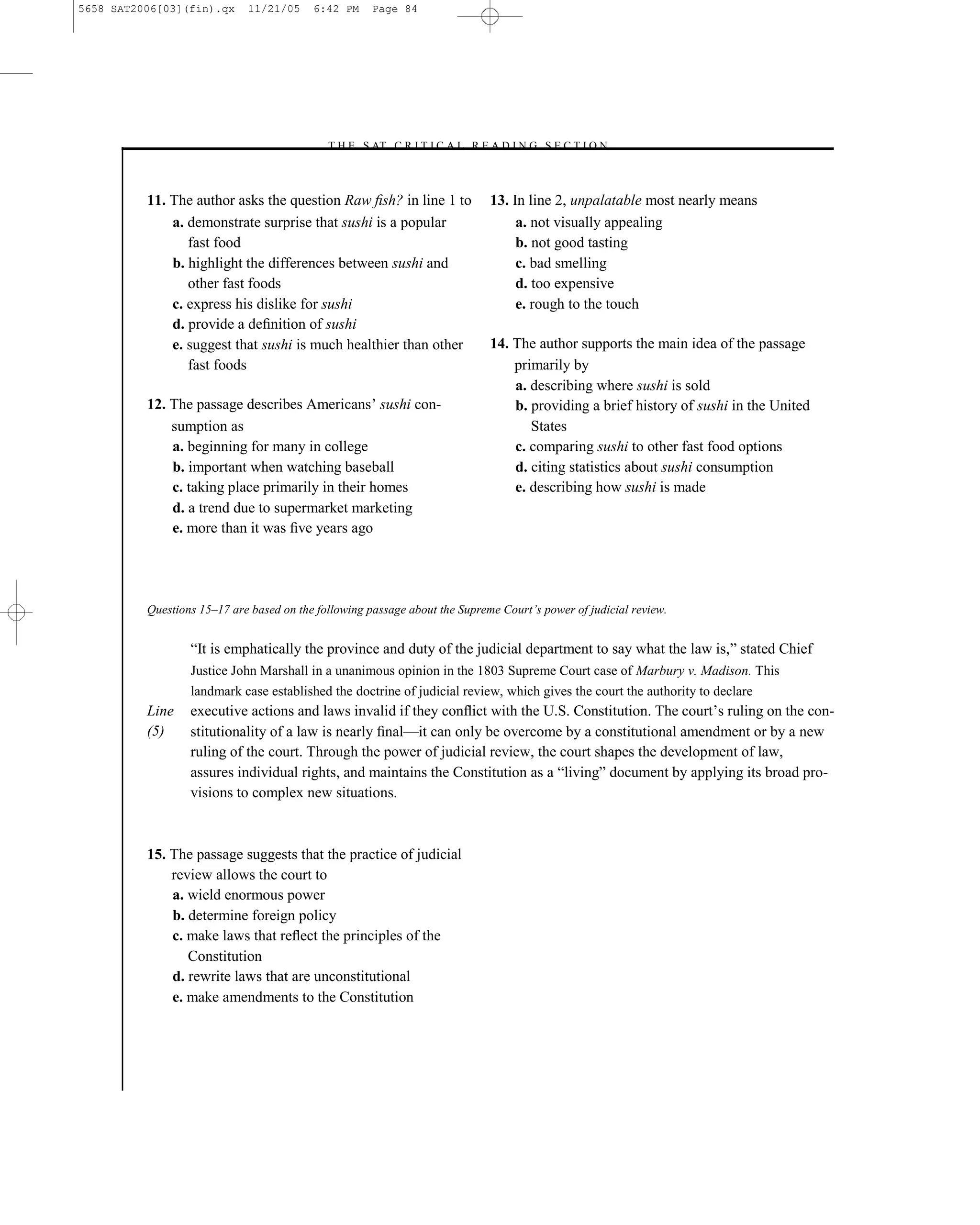 5658 SAT2006[03](fin).qx     11/21/05     6:42 PM     Page 84




                                            –T H E S AT C R I T I C A L R E A D I N G S E C T I O N–



          11. The author asks the question Raw ﬁsh? in line 1 to             13. In line 2, unpalatable most nearly means
              a. demonstrate surprise that sushi is a popular                     a. not visually appealing
                 fast food                                                        b. not good tasting
              b. highlight the differences between sushi and                      c. bad smelling
                 other fast foods                                                 d. too expensive
              c. express his dislike for sushi                                    e. rough to the touch
              d. provide a deﬁnition of sushi
              e. suggest that sushi is much healthier than other             14. The author supports the main idea of the passage
                 fast foods                                                      primarily by
                                                                                 a. describing where sushi is sold
          12. The passage describes Americans’ sushi con-                        b. providing a brief history of sushi in the United
              sumption as                                                           States
              a. beginning for many in college                                   c. comparing sushi to other fast food options
              b. important when watching baseball                                d. citing statistics about sushi consumption
              c. taking place primarily in their homes                           e. describing how sushi is made
              d. a trend due to supermarket marketing
              e. more than it was ﬁve years ago




          Questions 15–17 are based on the following passage about the Supreme Court’s power of judicial review.


                  ―It is emphatically the province and duty of the judicial department to say what the law is,‖ stated Chief
                  Justice John Marshall in a unanimous opinion in the 1803 Supreme Court case of Marbury v. Madison. This
                  landmark case established the doctrine of judicial review, which gives the court the authority to declare
          Line    executive actions and laws invalid if they conﬂict with the U.S. Constitution. The court’s ruling on the con-
          (5)     stitutionality of a law is nearly ﬁnal—it can only be overcome by a constitutional amendment or by a new
                  ruling of the court. Through the power of judicial review, the court shapes the development of law,
                  assures individual rights, and maintains the Constitution as a ―living‖ document by applying its broad pro-
                  visions to complex new situations.



          15. The passage suggests that the practice of judicial
              review allows the court to
              a. wield enormous power
              b. determine foreign policy
              c. make laws that reﬂect the principles of the
                 Constitution
              d. rewrite laws that are unconstitutional
              e. make amendments to the Constitution




                                                                        84
 