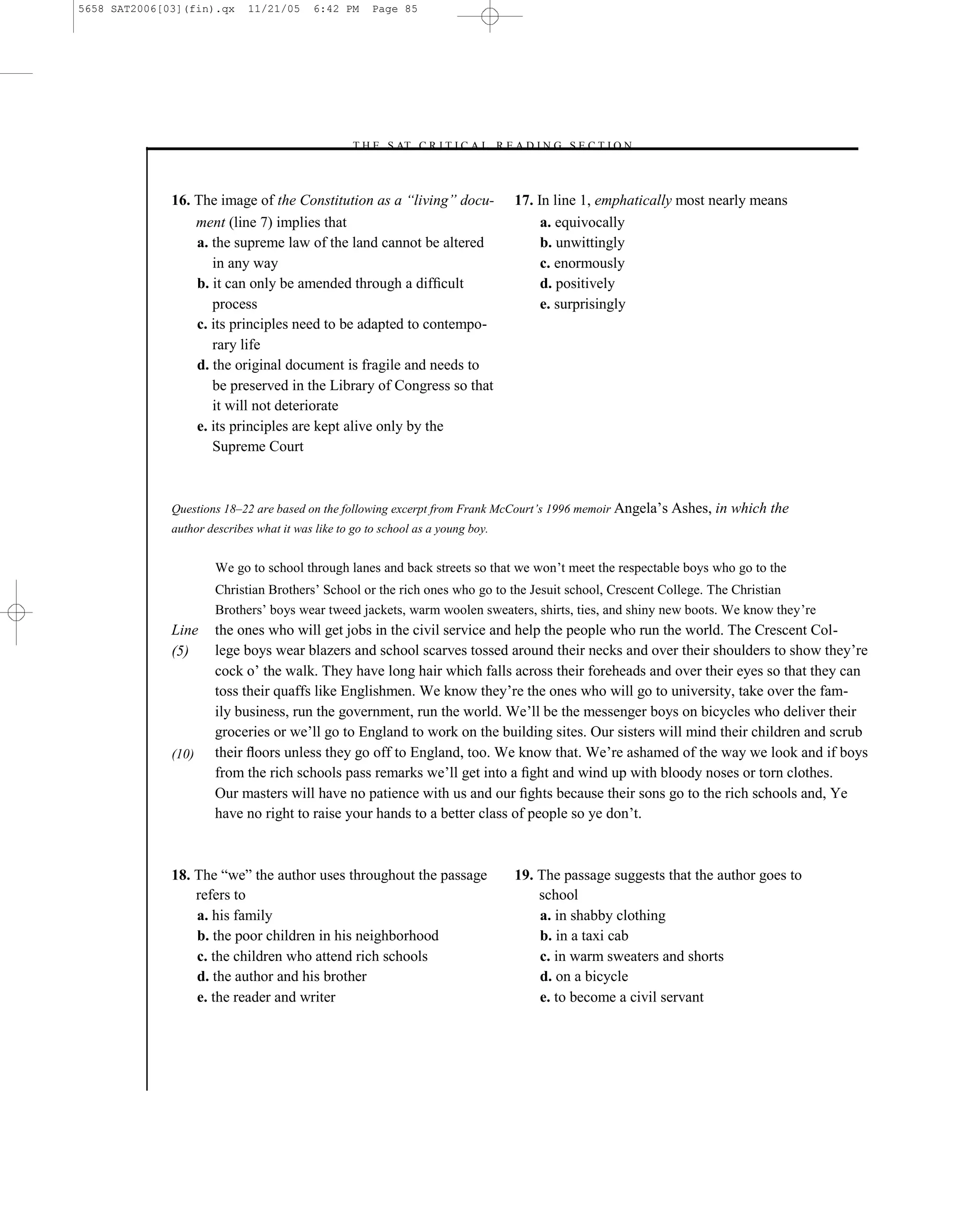 5658 SAT2006[03](fin).qx     11/21/05      6:42 PM     Page 85




                                                 –T H E S AT C R I T I C A L R E A D I N G S E C T I O N–



              16. The image of the Constitution as a ―living‖ docu-                    17. In line 1, emphatically most nearly means
                  ment (line 7) implies that                                                a. equivocally
                  a. the supreme law of the land cannot be altered                          b. unwittingly
                     in any way                                                             c. enormously
                  b. it can only be amended through a difﬁcult                              d. positively
                     process                                                                e. surprisingly
                  c. its principles need to be adapted to contempo-
                     rary life
                  d. the original document is fragile and needs to
                     be preserved in the Library of Congress so that
                     it will not deteriorate
                  e. its principles are kept alive only by the
                     Supreme Court



              Questions 18–22 are based on the following excerpt from Frank McCourt’s 1996 memoir Angela’s Ashes, in       which the
              author describes what it was like to go to school as a young boy.


                      We go to school through lanes and back streets so that we won’t meet the respectable boys who go to the
                      Christian Brothers’ School or the rich ones who go to the Jesuit school, Crescent College. The Christian
                      Brothers’ boys wear tweed jackets, warm woolen sweaters, shirts, ties, and shiny new boots. We know they’re
              Line    the ones who will get jobs in the civil service and help the people who run the world. The Crescent Col-
              (5)     lege boys wear blazers and school scarves tossed around their necks and over their shoulders to show they’re
                      cock o’ the walk. They have long hair which falls across their foreheads and over their eyes so that they can
                      toss their quaffs like Englishmen. We know they’re the ones who will go to university, take over the fam-
                      ily business, run the government, run the world. We’ll be the messenger boys on bicycles who deliver their
                      groceries or we’ll go to England to work on the building sites. Our sisters will mind their children and scrub
              (10)    their ﬂoors unless they go off to England, too. We know that. We’re ashamed of the way we look and if boys
                      from the rich schools pass remarks we’ll get into a ﬁght and wind up with bloody noses or torn clothes.
                      Our masters will have no patience with us and our ﬁghts because their sons go to the rich schools and, Ye
                      have no right to raise your hands to a better class of people so ye don’t.



              18. The ―we‖ the author uses throughout the passage                      19. The passage suggests that the author goes to
                  refers to                                                                school
                  a. his family                                                            a. in shabby clothing
                  b. the poor children in his neighborhood                                 b. in a taxi cab
                  c. the children who attend rich schools                                  c. in warm sweaters and shorts
                  d. the author and his brother                                            d. on a bicycle
                  e. the reader and writer                                                 e. to become a civil servant




                                                                                  85
 