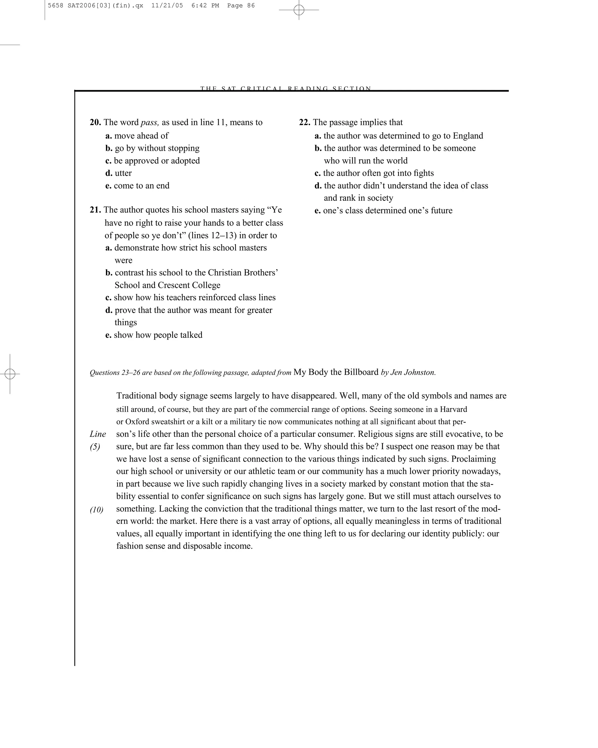 5658 SAT2006[03](fin).qx    11/21/05    6:42 PM    Page 86




                                          –T H E S AT C R I T I C A L R E A D I N G S E C T I O N–



          20. The word pass, as used in line 11, means to                 22. The passage implies that
              a. move ahead of                                                a. the author was determined to go to England
              b. go by without stopping                                       b. the author was determined to be someone
              c. be approved or adopted                                          who will run the world
              d. utter                                                        c. the author often got into ﬁghts
              e. come to an end                                               d. the author didn’t understand the idea of class
                                                                                 and rank in society
          21. The author quotes his school masters saying ―Ye                 e. one’s class determined one’s future
              have no right to raise your hands to a better class
              of people so ye don’t‖ (lines 12–13) in order to
              a. demonstrate how strict his school masters
                 were
              b. contrast his school to the Christian Brothers’
                 School and Crescent College
              c. show how his teachers reinforced class lines
              d. prove that the author was meant for greater
                 things
              e. show how people talked



          Questions 23–26 are based on the following passage, adapted from My Body the   Billboard by Jen Johnston.

                  Traditional body signage seems largely to have disappeared. Well, many of the old symbols and names are
                  still around, of course, but they are part of the commercial range of options. Seeing someone in a Harvard
                  or Oxford sweatshirt or a kilt or a military tie now communicates nothing at all signiﬁcant about that per-
          Line   son’s life other than the personal choice of a particular consumer. Religious signs are still evocative, to be
          (5)    sure, but are far less common than they used to be. Why should this be? I suspect one reason may be that
                 we have lost a sense of signiﬁcant connection to the various things indicated by such signs. Proclaiming
                 our high school or university or our athletic team or our community has a much lower priority nowadays,
                 in part because we live such rapidly changing lives in a society marked by constant motion that the sta-
                 bility essential to confer signiﬁcance on such signs has largely gone. But we still must attach ourselves to
          (10)   something. Lacking the conviction that the traditional things matter, we turn to the last resort of the mod-
                 ern world: the market. Here there is a vast array of options, all equally meaningless in terms of traditional
                 values, all equally important in identifying the one thing left to us for declaring our identity publicly: our
                 fashion sense and disposable income.




                                                                     86
 