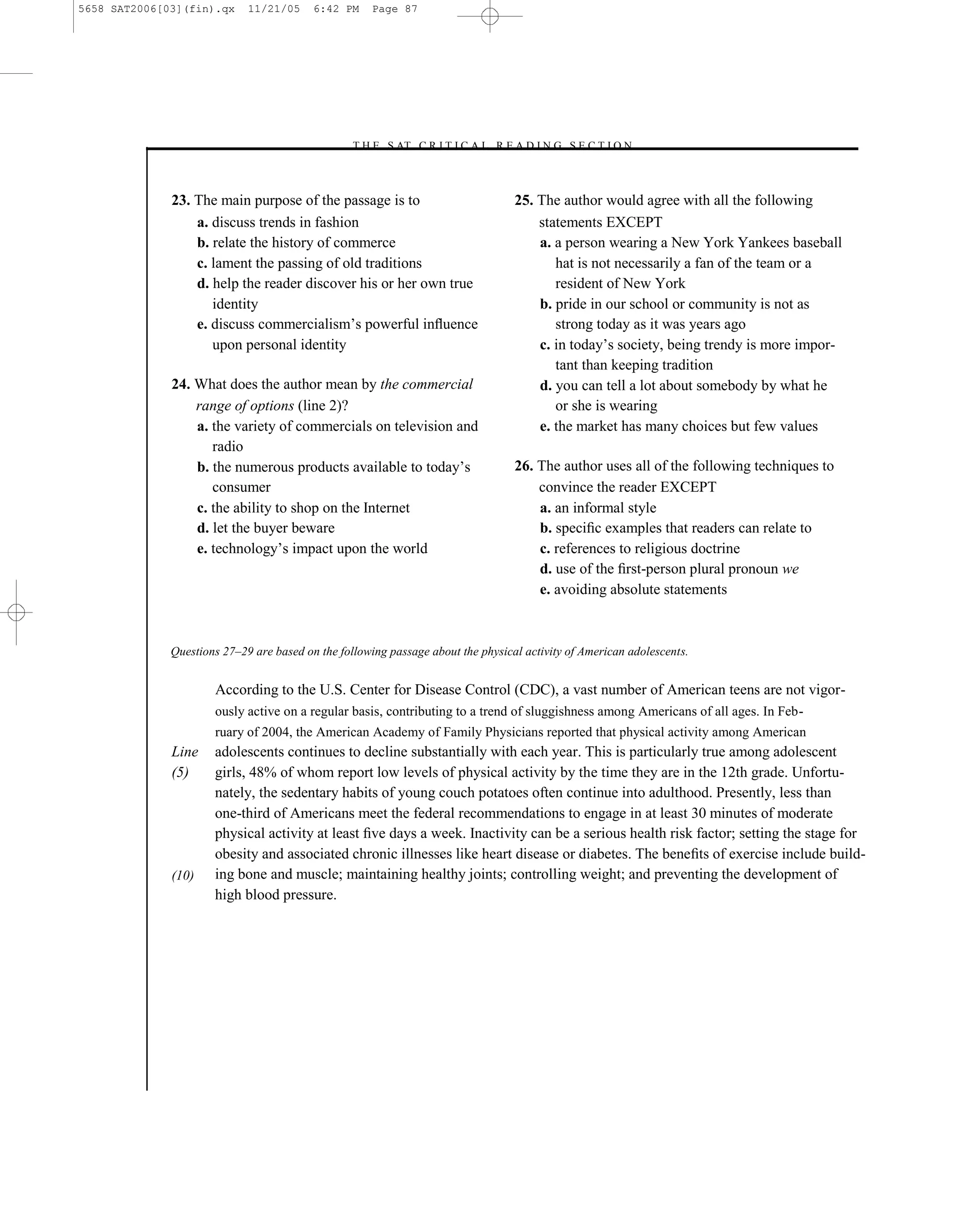 5658 SAT2006[03](fin).qx     11/21/05     6:42 PM     Page 87




                                                 –T H E S AT C R I T I C A L R E A D I N G S E C T I O N–



              23. The main purpose of the passage is to                           25. The author would agree with all the following
                  a. discuss trends in fashion                                        statements EXCEPT
                  b. relate the history of commerce                                   a. a person wearing a New York Yankees baseball
                  c. lament the passing of old traditions                                hat is not necessarily a fan of the team or a
                  d. help the reader discover his or her own true                        resident of New York
                     identity                                                         b. pride in our school or community is not as
                  e. discuss commercialism’s powerful inﬂuence                           strong today as it was years ago
                     upon personal identity                                           c. in today’s society, being trendy is more impor-
                                                                                         tant than keeping tradition
              24. What does the author mean by the commercial                         d. you can tell a lot about somebody by what he
                  range of options (line 2)?                                             or she is wearing
                  a. the variety of commercials on television and                     e. the market has many choices but few values
                     radio
                  b. the numerous products available to today’s                   26. The author uses all of the following techniques to
                     consumer                                                         convince the reader EXCEPT
                  c. the ability to shop on the Internet                              a. an informal style
                  d. let the buyer beware                                             b. speciﬁc examples that readers can relate to
                  e. technology’s impact upon the world                               c. references to religious doctrine
                                                                                      d. use of the ﬁrst-person plural pronoun we
                                                                                      e. avoiding absolute statements



              Questions 27–29 are based on the following passage about the physical activity of American adolescents.


                      According to the U.S. Center for Disease Control (CDC), a vast number of American teens are not vigor-
                      ously active on a regular basis, contributing to a trend of sluggishness among Americans of all ages. In Feb-
                      ruary of 2004, the American Academy of Family Physicians reported that physical activity among American
              Line    adolescents continues to decline substantially with each year. This is particularly true among adolescent
              (5)     girls, 48% of whom report low levels of physical activity by the time they are in the 12th grade. Unfortu-
                      nately, the sedentary habits of young couch potatoes often continue into adulthood. Presently, less than
                      one-third of Americans meet the federal recommendations to engage in at least 30 minutes of moderate
                      physical activity at least ﬁve days a week. Inactivity can be a serious health risk factor; setting the stage for
                      obesity and associated chronic illnesses like heart disease or diabetes. The beneﬁts of exercise include build-
              (10)    ing bone and muscle; maintaining healthy joints; controlling weight; and preventing the development of
                      high blood pressure.




                                                                             87
 