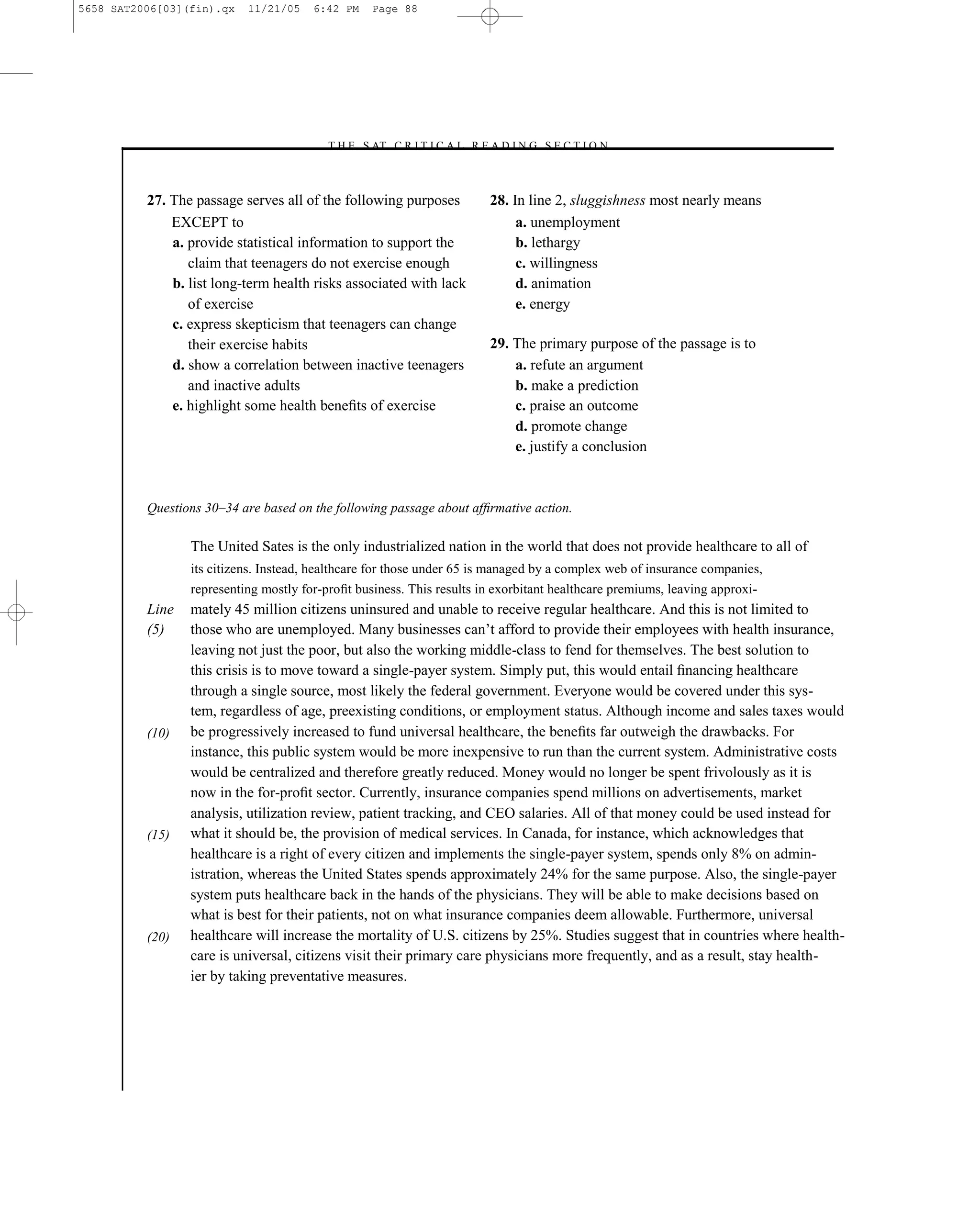 5658 SAT2006[03](fin).qx   11/21/05    6:42 PM   Page 88




                                        –T H E S AT C R I T I C A L R E A D I N G S E C T I O N–



          27. The passage serves all of the following purposes           28. In line 2, sluggishness most nearly means
              EXCEPT to                                                       a. unemployment
              a. provide statistical information to support the               b. lethargy
                 claim that teenagers do not exercise enough                  c. willingness
              b. list long-term health risks associated with lack             d. animation
                 of exercise                                                  e. energy
              c. express skepticism that teenagers can change
                 their exercise habits                                   29. The primary purpose of the passage is to
              d. show a correlation between inactive teenagers               a. refute an argument
                 and inactive adults                                         b. make a prediction
              e. highlight some health beneﬁts of exercise                   c. praise an outcome
                                                                             d. promote change
                                                                             e. justify a conclusion



          Questions 30–34 are based on the following passage about afﬁrmative action.

                 The United Sates is the only industrialized nation in the world that does not provide healthcare to all of
                 its citizens. Instead, healthcare for those under 65 is managed by a complex web of insurance companies,
                 representing mostly for-proﬁt business. This results in exorbitant healthcare premiums, leaving approxi-
          Line   mately 45 million citizens uninsured and unable to receive regular healthcare. And this is not limited to
          (5)    those who are unemployed. Many businesses can’t afford to provide their employees with health insurance,
                 leaving not just the poor, but also the working middle-class to fend for themselves. The best solution to
                 this crisis is to move toward a single-payer system. Simply put, this would entail ﬁnancing healthcare
                 through a single source, most likely the federal government. Everyone would be covered under this sys-
                 tem, regardless of age, preexisting conditions, or employment status. Although income and sales taxes would
          (10)   be progressively increased to fund universal healthcare, the beneﬁts far outweigh the drawbacks. For
                 instance, this public system would be more inexpensive to run than the current system. Administrative costs
                 would be centralized and therefore greatly reduced. Money would no longer be spent frivolously as it is
                 now in the for-proﬁt sector. Currently, insurance companies spend millions on advertisements, market
                 analysis, utilization review, patient tracking, and CEO salaries. All of that money could be used instead for
          (15)   what it should be, the provision of medical services. In Canada, for instance, which acknowledges that
                 healthcare is a right of every citizen and implements the single-payer system, spends only 8% on admin-
                 istration, whereas the United States spends approximately 24% for the same purpose. Also, the single-payer
                 system puts healthcare back in the hands of the physicians. They will be able to make decisions based on
                 what is best for their patients, not on what insurance companies deem allowable. Furthermore, universal
          (20)   healthcare will increase the mortality of U.S. citizens by 25%. Studies suggest that in countries where health-
                 care is universal, citizens visit their primary care physicians more frequently, and as a result, stay health-
                 ier by taking preventative measures.




                                                                    88
 