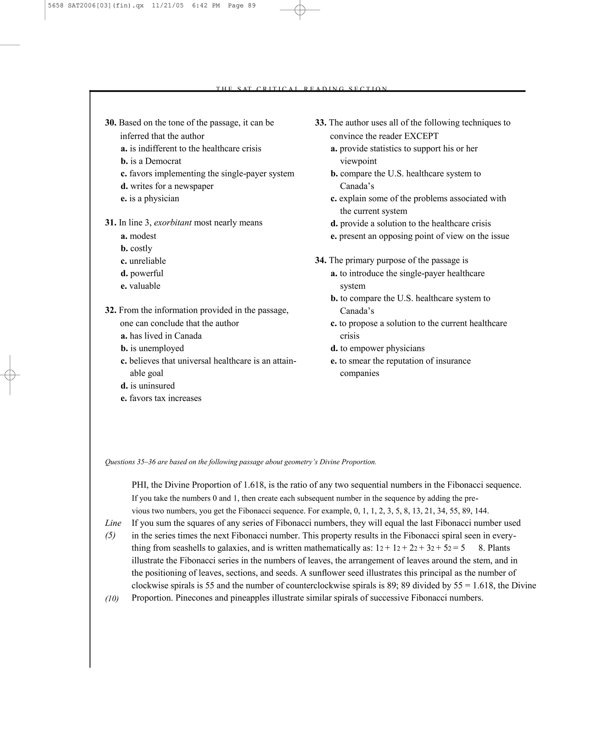 5658 SAT2006[03](fin).qx    11/21/05     6:42 PM    Page 89




                                               –T H E S AT C R I T I C A L R E A D I N G S E C T I O N–



              30. Based on the tone of the passage, it can be                    33. The author uses all of the following techniques to
                  inferred that the author                                           convince the reader EXCEPT
                  a. is indifferent to the healthcare crisis                         a. provide statistics to support his or her
                  b. is a Democrat                                                      viewpoint
                  c. favors implementing the single-payer system                     b. compare the U.S. healthcare system to
                  d. writes for a newspaper                                             Canada’s
                  e. is a physician                                                  c. explain some of the problems associated with
                                                                                        the current system
              31. In line 3, exorbitant most nearly means                            d. provide a solution to the healthcare crisis
                   a. modest                                                         e. present an opposing point of view on the issue
                   b. costly
                   c. unreliable                                                 34. The primary purpose of the passage is
                   d. powerful                                                       a. to introduce the single-payer healthcare
                   e. valuable                                                          system
                                                                                     b. to compare the U.S. healthcare system to
              32. From the information provided in the passage,                         Canada’s
                  one can conclude that the author                                   c. to propose a solution to the current healthcare
                  a. has lived in Canada                                                crisis
                  b. is unemployed                                                   d. to empower physicians
                  c. believes that universal healthcare is an attain-                e. to smear the reputation of insurance
                     able goal                                                          companies
                  d. is uninsured
                  e. favors tax increases




              Questions 35–36 are based on the following passage about geometry’s Divine Proportion.


                      PHI, the Divine Proportion of 1.618, is the ratio of any two sequential numbers in the Fibonacci sequence.
                      If you take the numbers 0 and 1, then create each subsequent number in the sequence by adding the pre-
                      vious two numbers, you get the Fibonacci sequence. For example, 0, 1, 1, 2, 3, 5, 8, 13, 21, 34, 55, 89, 144.
              Line    If you sum the squares of any series of Fibonacci numbers, they will equal the last Fibonacci number used
              (5)     in the series times the next Fibonacci number. This property results in the Fibonacci spiral seen in every-
                      thing from seashells to galaxies, and is written mathematically as: 12 + 12 + 22 + 32 + 52 = 5 8. Plants
                      illustrate the Fibonacci series in the numbers of leaves, the arrangement of leaves around the stem, and in
                      the positioning of leaves, sections, and seeds. A sunﬂower seed illustrates this principal as the number of
                      clockwise spirals is 55 and the number of counterclockwise spirals is 89; 89 divided by 55 = 1.618, the Divine
              (10)    Proportion. Pinecones and pineapples illustrate similar spirals of successive Fibonacci numbers.




                                                                            89
 