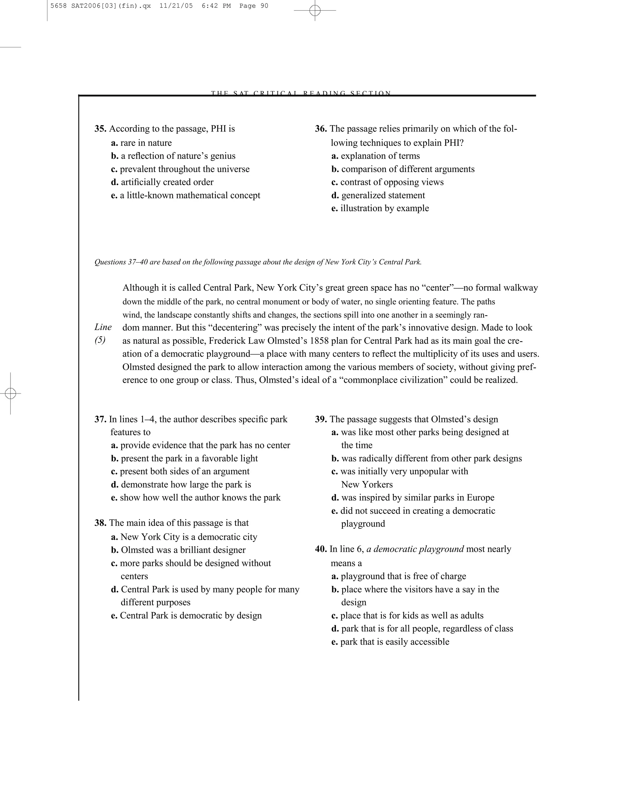 5658 SAT2006[03](fin).qx     11/21/05     6:42 PM     Page 90




                                            –T H E S AT C R I T I C A L R E A D I N G S E C T I O N–



          35. According to the passage, PHI is                               36. The passage relies primarily on which of the fol-
              a. rare in nature                                                  lowing techniques to explain PHI?
              b. a reﬂection of nature’s genius                                  a. explanation of terms
              c. prevalent throughout the universe                               b. comparison of different arguments
              d. artiﬁcially created order                                       c. contrast of opposing views
              e. a little-known mathematical concept                             d. generalized statement
                                                                                 e. illustration by example




          Questions 37–40 are based on the following passage about the design of New York City’s Central Park.


                  Although it is called Central Park, New York City’s great green space has no ―center‖—no formal walkway
                  down the middle of the park, no central monument or body of water, no single orienting feature. The paths
                  wind, the landscape constantly shifts and changes, the sections spill into one another in a seemingly ran-
          Line    dom manner. But this ―decentering‖ was precisely the intent of the park’s innovative design. Made to look
          (5)     as natural as possible, Frederick Law Olmsted’s 1858 plan for Central Park had as its main goal the cre-
                  ation of a democratic playground—a place with many centers to reﬂect the multiplicity of its uses and users.
                  Olmsted designed the park to allow interaction among the various members of society, without giving pref-
                  erence to one group or class. Thus, Olmsted’s ideal of a ―commonplace civilization‖ could be realized.



          37. In lines 1–4, the author describes speciﬁc park                39. The passage suggests that Olmsted’s design
              features to                                                        a. was like most other parks being designed at
               a. provide evidence that the park has no center                      the time
               b. present the park in a favorable light                          b. was radically different from other park designs
               c. present both sides of an argument                              c. was initially very unpopular with
               d. demonstrate how large the park is                                 New Yorkers
               e. show how well the author knows the park                        d. was inspired by similar parks in Europe
                                                                                 e. did not succeed in creating a democratic
          38. The main idea of this passage is that                                 playground
              a. New York City is a democratic city
              b. Olmsted was a brilliant designer                            40. In line 6, a democratic playground most nearly
              c. more parks should be designed without                           means a
                 centers                                                          a. playground that is free of charge
              d. Central Park is used by many people for many                     b. place where the visitors have a say in the
                 different purposes                                                  design
              e. Central Park is democratic by design                             c. place that is for kids as well as adults
                                                                                  d. park that is for all people, regardless of class
                                                                                  e. park that is easily accessible




                                                                        90
 