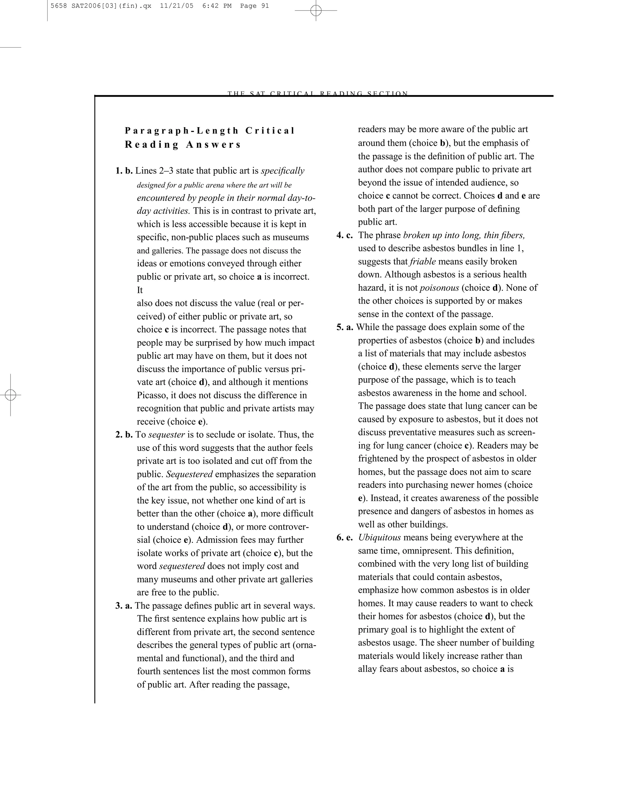 5658 SAT2006[03](fin).qx   11/21/05     6:42 PM     Page 91




                                               –T H E S AT C R I T I C A L R E A D I N G S E C T I O N–



                 Paragraph-Length Critical                                            readers may be more aware of the public art
                 Reading Answers                                                      around them (choice b), but the emphasis of
                                                                                      the passage is the deﬁnition of public art. The
               1. b. Lines 2–3 state that public art is speciﬁcally                   author does not compare public to private art
                    designed for a public arena where the art will be                 beyond the issue of intended audience, so
                    encountered by people in their normal day-to-                     choice c cannot be correct. Choices d and e are
                    day activities. This is in contrast to private art,               both part of the larger purpose of deﬁning
                    which is less accessible because it is kept in                    public art.
                    speciﬁc, non-public places such as museums                  4. c. The phrase broken up into long, thin ﬁbers,
                    and galleries. The passage does not discuss the                   used to describe asbestos bundles in line 1,
                     ideas or emotions conveyed through either                        suggests that friable means easily broken
                     public or private art, so choice a is incorrect.                 down. Although asbestos is a serious health
                     It                                                               hazard, it is not poisonous (choice d). None of
                     also does not discuss the value (real or per-                    the other choices is supported by or makes
                     ceived) of either public or private art, so                      sense in the context of the passage.
                     choice c is incorrect. The passage notes that              5. a. While the passage does explain some of the
                     people may be surprised by how much impact                       properties of asbestos (choice b) and includes
                     public art may have on them, but it does not                     a list of materials that may include asbestos
                     discuss the importance of public versus pri-                     (choice d), these elements serve the larger
                     vate art (choice d), and although it mentions                    purpose of the passage, which is to teach
                     Picasso, it does not discuss the difference in                   asbestos awareness in the home and school.
                     recognition that public and private artists may                  The passage does state that lung cancer can be
                     receive (choice e).                                              caused by exposure to asbestos, but it does not
               2. b. To sequester is to seclude or isolate. Thus, the                 discuss preventative measures such as screen-
                     use of this word suggests that the author feels                  ing for lung cancer (choice c). Readers may be
                     private art is too isolated and cut off from the                 frightened by the prospect of asbestos in older
                     public. Sequestered emphasizes the separation                    homes, but the passage does not aim to scare
                     of the art from the public, so accessibility is                  readers into purchasing newer homes (choice
                     the key issue, not whether one kind of art is                    e). Instead, it creates awareness of the possible
                     better than the other (choice a), more difﬁcult                  presence and dangers of asbestos in homes as
                     to understand (choice d), or more controver-                     well as other buildings.
                     sial (choice e). Admission fees may further                6. e. Ubiquitous means being everywhere at the
                     isolate works of private art (choice c), but the                 same time, omnipresent. This deﬁnition,
                     word sequestered does not imply cost and                         combined with the very long list of building
                     many museums and other private art galleries                     materials that could contain asbestos,
                     are free to the public.                                          emphasize how common asbestos is in older
               3. a. The passage deﬁnes public art in several ways.                   homes. It may cause readers to want to check
                     The ﬁrst sentence explains how public art is                     their homes for asbestos (choice d), but the
                     different from private art, the second sentence                  primary goal is to highlight the extent of
                     describes the general types of public art (orna-                 asbestos usage. The sheer number of building
                     mental and functional), and the third and                        materials would likely increase rather than
                     fourth sentences list the most common forms                      allay fears about asbestos, so choice a is
                     of public art. After reading the passage,
                                                                           91
 