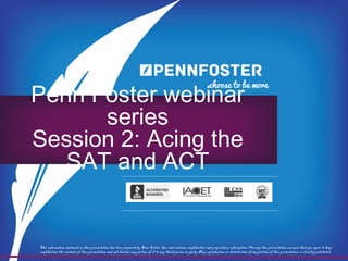 PENN FOSTER WEBINAR SERIES
SESSION 2: ACING THE SAT AND ACT
The information contained in this presentation has been prepared by Penn Foster, Inc. and contains confidential and proprietary information. Viewing this presentation assumes that you agree to keep
confidential the contents of this presentation and not disclose any portion of it to any third person or party. Any reproduction or distribution of any portion of this presentation is strictly prohibited.
 