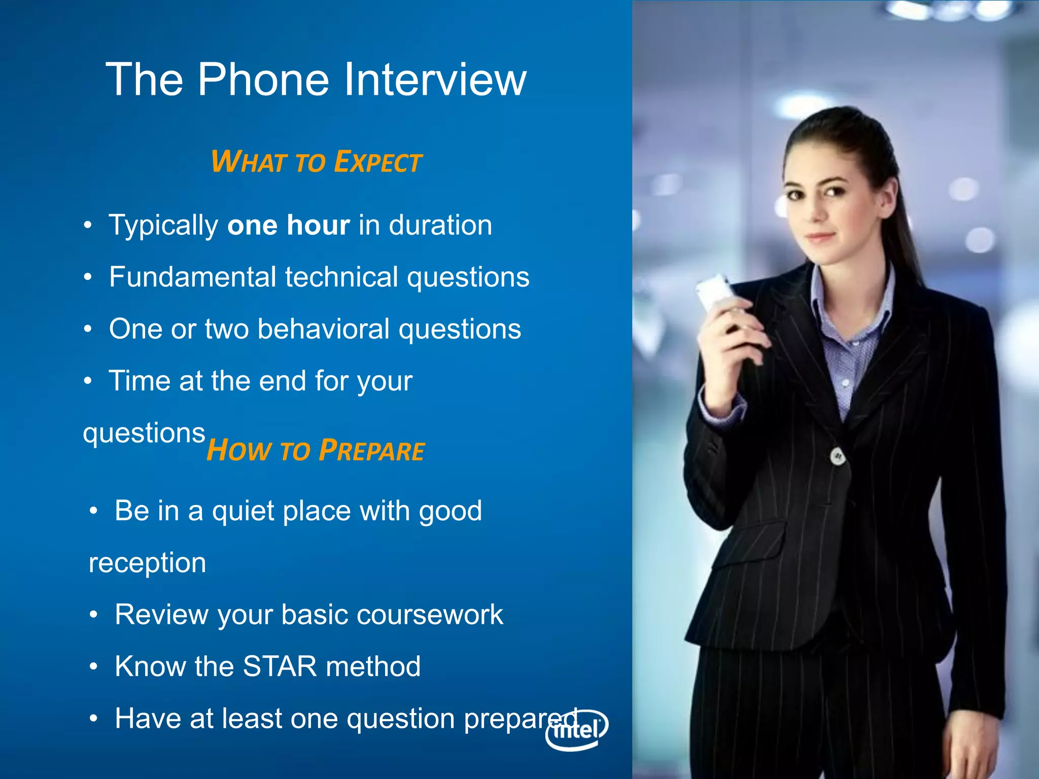 The Phone Interview
            WHAT TO EXPECT
• Typically one hour in duration
• Fundamental technical questions
• One or two behavioral questions
• Time at the end for your
questions
         HOW TO PREPARE
• Be in a quiet place with good
reception
• Review your basic coursework
• Know the STAR method
• Have at least one question prepared
 