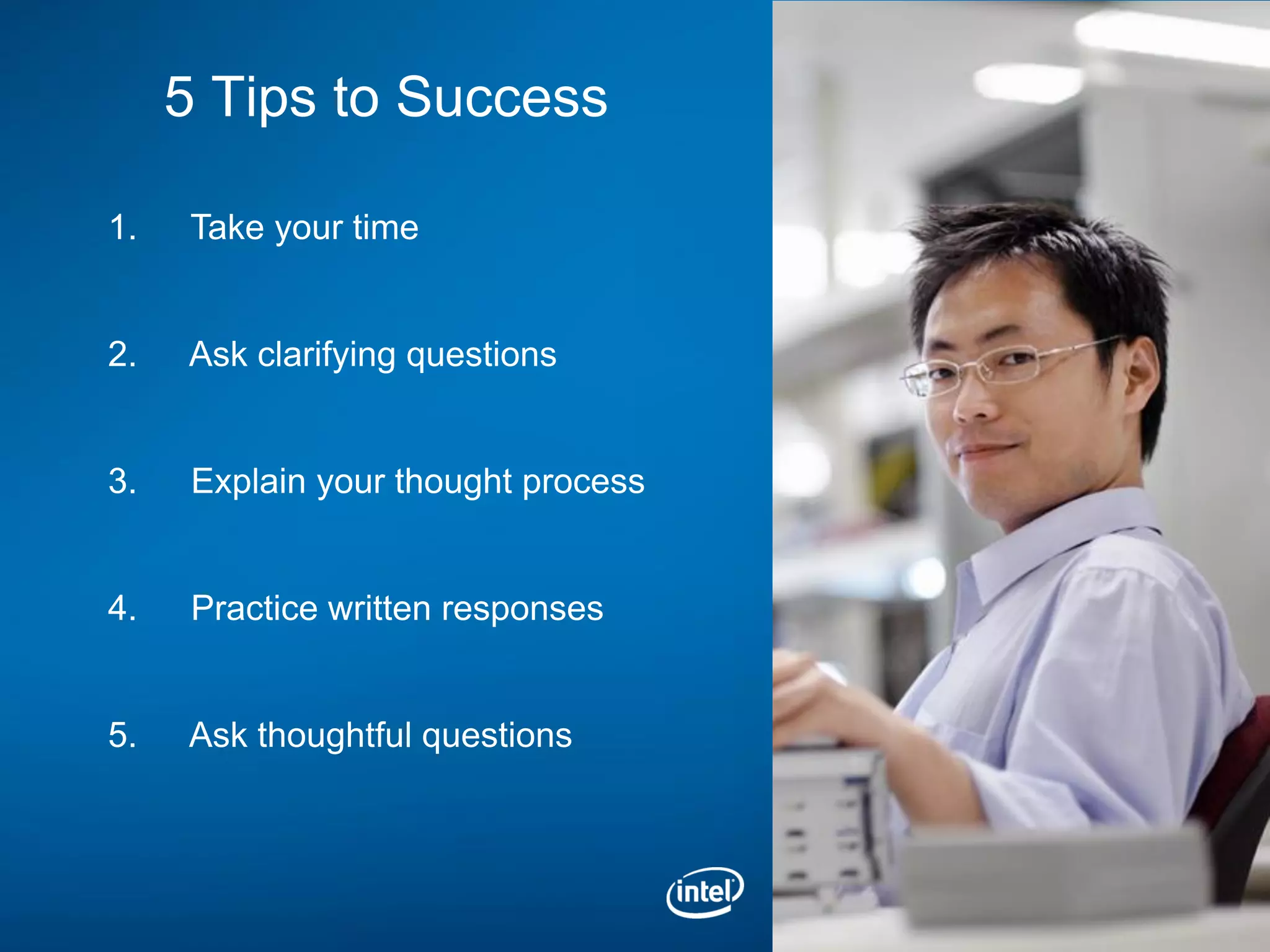 5 Tips to Success

1.    Take your time


2.   Ask clarifying questions


3.    Explain your thought process


4.    Practice written responses


5.   Ask thoughtful questions
 