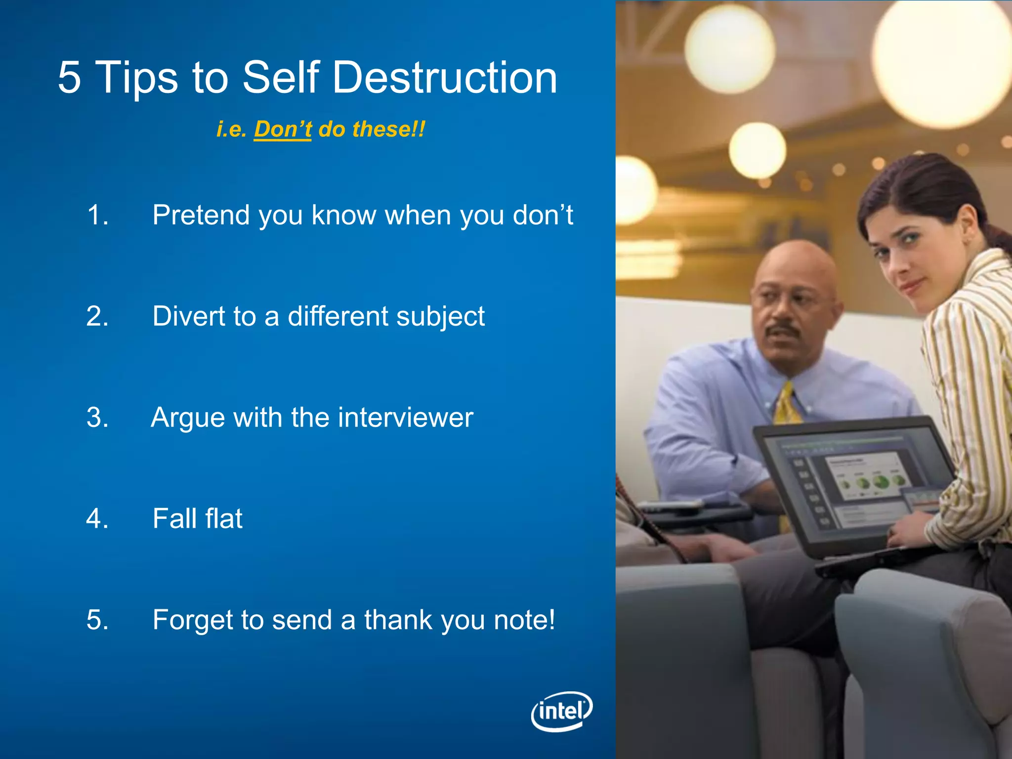 5 Tips to Self Destruction
            i.e. Don’t do these!!


 1.   Pretend you know when you don’t


 2.   Divert to a different subject


 3.   Argue with the interviewer


 4.   Fall flat


 5.   Forget to send a thank you note!
 