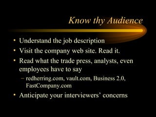 Know thy Audience Understand the job description Visit the company web site. Read it. Read what the trade press, analysts, even employees have to say redherring.com, vault.com, Business 2.0, FastCompany.com Anticipate your interviewers’ concerns 