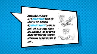 mechanism of injury
(A) a direct force onto the
point of the shoulder
(B) indirect forces to the AC
joint can also cause injury.
For example ,a fall on to the
elbow can drive the humerus
proximally, disrupting the AC
joint.
 