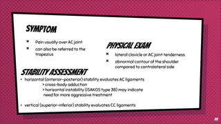 × Pain usually over AC joint
× can also be referred to the
trapezius
Physical exam
× lateral clavicle or AC joint tenderness
× abnormal contour of the shoulder
compared to contralateral side
28
stability assessment
• horizontal (anterior-posterior) stability evaluates AC ligaments
> cross-body adduction
> horizontal instability (ISAKOS type 3B) may indicate
need for more aggressive treatment
• vertical (superior-inferior) stability evaluates CC ligaments
 