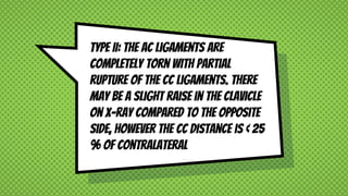 Type II: The AC ligaments are
completely torn with partial
rupture of the CC ligaments. There
may be a slight raise in the clavicle
on X-ray compared to the opposite
side, however the CC distance is < 25
% of contralateral
 